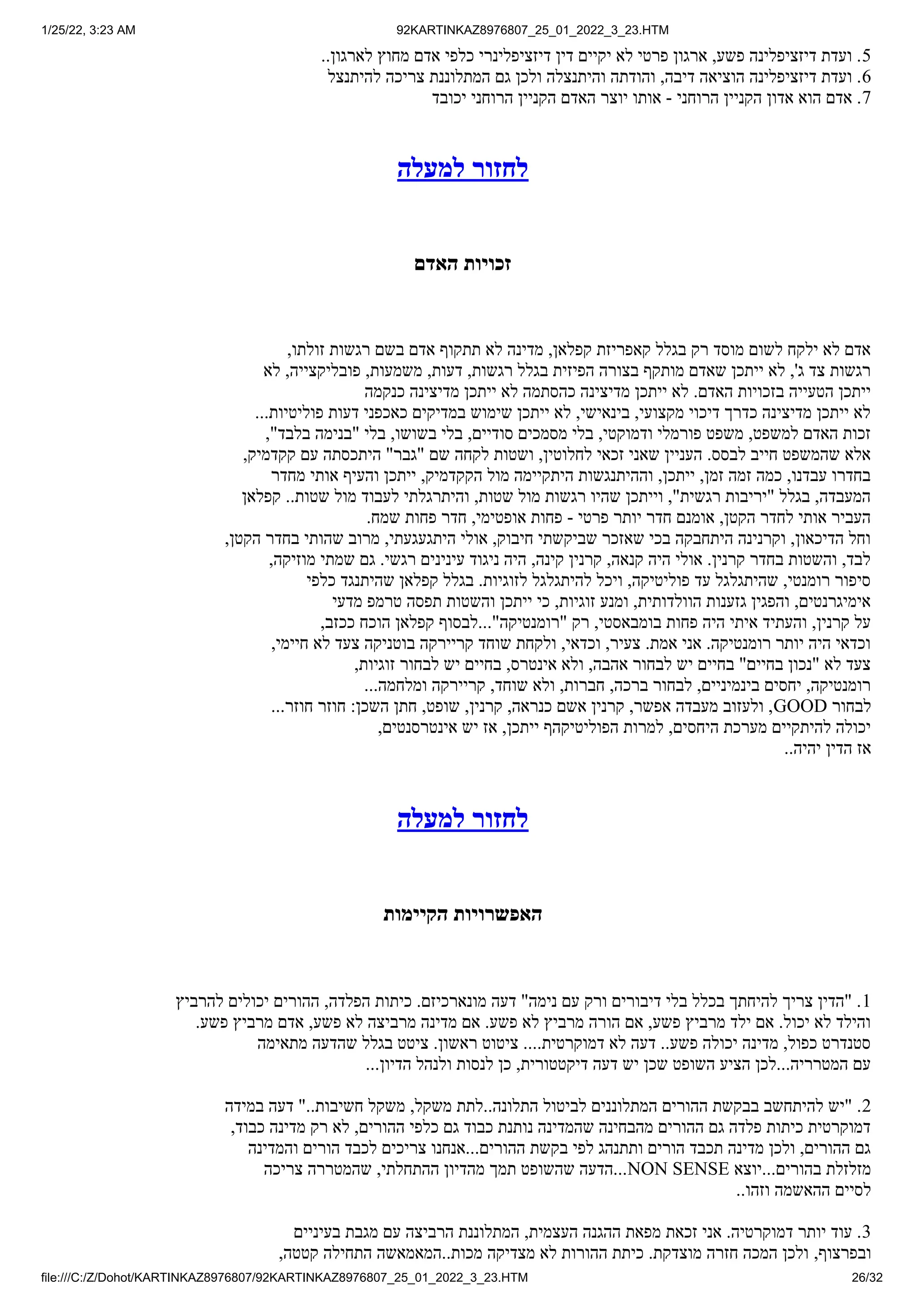1/25/22, 3:23 AM 92KARTINKAZ8976807_25_01_2022_3_23.HTM
file:///C:/Z/Dohot/KARTINKAZ8976807/92KARTINKAZ8976807_25_01_2022_3_23.HTM 26/32
..‫לארגון‬ ‫מחוץ‬ ‫אדם‬ ‫כלפי‬ ‫דיזציפלינרי‬ ‫דין‬ ‫יקיים‬ ‫לא‬ ‫פרטי‬ ‫ארגון‬ ,‫פשע‬ ‫דיזציפלינה‬ ‫ועדת‬ .5
‫להיתנצל‬ ‫צריכה‬ ‫המתלוננת‬ ‫גם‬ ‫ולכן‬ ‫והיתנצלה‬ ‫והודתה‬ ,‫דיבה‬ ‫הוציאה‬ ‫דיזציפלינה‬ ‫ועדת‬ .6
‫יכובד‬ ‫הרוחני‬ ‫הקניין‬ ‫האדם‬ ‫יוצר‬ ‫אותו‬ - ‫הרוחני‬ ‫הקניין‬ ‫אדון‬ ‫הוא‬ ‫אדם‬ .7
‫למעלה‬ ‫לחזור‬
‫האדם‬ ‫זכויות‬
,‫זולתו‬ ‫רגשות‬ ‫בשם‬ ‫אדם‬ ‫תתקוף‬ ‫לא‬ ‫מדינה‬ ,‫קפלאן‬ ‫קאפריזת‬ ‫בגלל‬ ‫רק‬ ‫מוסד‬ ‫לשום‬ ‫ילקח‬ ‫לא‬ ‫אדם‬
‫לא‬ ,‫פובליקצייה‬ ,‫משמעות‬ ,‫דעות‬ ,‫רגשות‬ ‫בגלל‬ ‫הפיזית‬ ‫בצורה‬ ‫מותקף‬ ‫שאדם‬ ‫ייתכן‬ ‫לא‬ ,'‫ג‬ ‫צד‬ ‫רגשות‬
‫כנקמה‬ ‫מדיצינה‬ ‫ייתכן‬ ‫לא‬ ‫כהסתמה‬ ‫מדיצינה‬ ‫ייתכן‬ ‫לא‬ .‫האדם‬ ‫בזכויות‬ ‫הטעייה‬ ‫ייתכן‬
...‫פוליטיות‬ ‫דעות‬ ‫כאכפני‬ ‫במדיקים‬ ‫שימוש‬ ‫ייתכן‬ ‫לא‬ ,‫בינאישי‬ ,‫מקצועי‬ ‫דיכוי‬ ‫כדרך‬ ‫מדיצינה‬ ‫ייתכן‬ ‫לא‬
,"‫בלבד‬ ‫"בנימה‬ ‫בלי‬ ,‫בשושו‬ ‫בלי‬ ,‫סודיים‬ ‫מסמכים‬ ‫בלי‬ ,‫ודמוקטי‬ ‫פורמלי‬ ‫משפט‬ ,‫למשפט‬ ‫האדם‬ ‫זכות‬
,‫קקדמיק‬ ‫עם‬ ‫היתכסתה‬ "‫"גבר‬ ‫שם‬ ‫לקחה‬ ‫ושטות‬ ,‫לחלוטין‬ ‫זכאי‬ ‫שאני‬ ‫העניין‬ .‫לבסס‬ ‫חייב‬ ‫שהמשפט‬ ‫אלא‬
‫מחדר‬ ‫אותי‬ ‫והעיף‬ ‫ייתכן‬ ,‫הקקדמיק‬ ‫מול‬ ‫היתקיימה‬ ‫וההיתנגשות‬ ,‫ייתכן‬ ,‫זמן‬ ‫זמה‬ ‫כמה‬ ,‫עבדנו‬ ‫בחדרו‬
‫קפלאן‬ ..‫שטות‬ ‫מול‬ ‫לעבוד‬ ‫והיתרגלתי‬ ,‫שטות‬ ‫מול‬ ‫רגשות‬ ‫שהיו‬ ‫וייתכן‬ ,"‫רגשית‬ ‫"יריבות‬ ‫בגלל‬ ,‫המעבדה‬
.‫שמח‬ ‫פחות‬ ‫חדר‬ ,‫אופטימי‬ ‫פחות‬ - ‫פרטי‬ ‫יותר‬ ‫חדר‬ ‫אומנם‬ ,‫הקטן‬ ‫לחדר‬ ‫אותי‬ ‫העביר‬
,‫הקטן‬ ‫בחדר‬ ‫שהותי‬ ‫מרוב‬ ,‫היתגעגעתי‬ ‫אולי‬ ,‫חיבוק‬ ‫שביקשתי‬ ‫שאזכר‬ ‫בכי‬ ‫היתחבקה‬ ‫וקרנינה‬ ,‫הדיכאון‬ ‫וחל‬
,‫מוזיקה‬ ‫שמתי‬ ‫גם‬ .‫רגשי‬ ‫עינינים‬ ‫ניגוד‬ ‫היה‬ ,‫קינה‬ ‫קרנין‬ ,‫קנאה‬ ‫היה‬ ‫אולי‬ .‫קרנין‬ ‫בחדר‬ ‫והשטות‬ ,‫לבד‬
‫כלפי‬ ‫שהיתנגד‬ ‫קפלאן‬ ‫בגלל‬ .‫לזוגיות‬ ‫להיתגלגל‬ ‫ויכל‬ ,‫פוליטיקה‬ ‫עד‬ ‫שהיתגלגל‬ ,‫רומנטי‬ ‫סיפור‬
‫מדעי‬ ‫טרמפ‬ ‫תפסה‬ ‫והשטות‬ ‫ייתכן‬ ‫כי‬ ,‫זוגיות‬ ‫ומנע‬ ,‫הוולדותית‬ ‫גזענות‬ ‫והפגין‬ ,‫אימיגרנטים‬
,‫ככזב‬ ‫הוכח‬ ‫קפלאן‬ ‫לבסוף‬..."‫"רומנטיקה‬ ‫רק‬ ,‫בומבאסטי‬ ‫פחות‬ ‫היה‬ ‫איתי‬ ‫והעתיד‬ ,‫קרנין‬ ‫על‬
,‫חיימי‬ ‫לא‬ ‫צעד‬ ‫בוטניקה‬ ‫קריירקה‬ ‫שוחד‬ ‫ולקחת‬ ,‫וכדאי‬ ,‫צעיר‬ .‫אמת‬ ‫אני‬ .‫רומנטיקה‬ ‫יותר‬ ‫היה‬ ‫וכדאי‬
,‫זוגיות‬ ‫לבחור‬ ‫יש‬ ‫בחיים‬ ,‫אינטרס‬ ‫ולא‬ ,‫אהבה‬ ‫לבחור‬ ‫יש‬ ‫בחיים‬ "‫בחיים‬ ‫"נכון‬ ‫לא‬ ‫צעד‬
...‫ומלחמה‬ ‫קריירקה‬ ,‫שוחד‬ ‫ולא‬ ,‫חברות‬ ,‫ברכה‬ ‫לבחור‬ ,‫בינמיניים‬ ‫יחסים‬ ,‫רומנטיקה‬
...‫חוזר‬ ‫חוזר‬ :‫השכן‬ ‫חתן‬ ,‫שופט‬ ,‫קרנין‬ ,‫כנראה‬ ‫אשם‬ ‫קרנין‬ ,‫אפשר‬ ‫מעבדה‬ ‫ולעזוב‬ ,GOOD ‫לבחור‬
,‫אינטרסנטים‬ ‫יש‬ ‫אז‬ ,‫ייתכן‬ ‫הפוליטיקהף‬ ‫למרות‬ ,‫היחסים‬ ‫מערכת‬ ‫להיתקיים‬ ‫יכולה‬
..‫יהיה‬ ‫הדין‬ ‫אז‬
‫למעלה‬ ‫לחזור‬
‫הקיימות‬ ‫האפשרויות‬
‫להרביץ‬ ‫יכולים‬ ‫ההורים‬ ,‫הפלדה‬ ‫כיתות‬ .‫מונארכיזם‬ ‫דעה‬ "‫נימה‬ ‫עם‬ ‫ורק‬ ‫דיבורים‬ ‫בלי‬ ‫בכלל‬ ‫להיחתך‬ ‫צריך‬ ‫"הדין‬ .1
.‫פשע‬ ‫מרביץ‬ ‫אדם‬ ,‫פשע‬ ‫לא‬ ‫מרביצה‬ ‫מדינה‬ ‫אם‬ .‫פשע‬ ‫לא‬ ‫מרביץ‬ ‫הורה‬ ‫אם‬ ,‫פשע‬ ‫מרביץ‬ ‫ילד‬ ‫אם‬ .‫יכול‬ ‫לא‬ ‫והילד‬
‫מתאימה‬ ‫שהדעה‬ ‫בגלל‬ ‫ציטט‬ .‫ראשון‬ ‫ציטוט‬ ....‫דמוקרטית‬ ‫לא‬ ‫דעה‬ ..‫פשע‬ ‫יכולה‬ ‫מדינה‬ ,‫כפול‬ ‫סטנדרט‬
...‫הדיון‬ ‫ולנהל‬ ‫לנסות‬ ‫כן‬ ,‫דיקטטורית‬ ‫דעה‬ ‫יש‬ ‫שכן‬ ‫השופט‬ ‫הציע‬ ‫לכן‬...‫המטרריה‬ ‫עם‬
‫במידה‬ ‫דעה‬ "..‫חשיבות‬ ‫משקל‬ ,‫משקל‬ ‫לתת‬..‫התלונה‬ ‫לביטול‬ ‫המתלוננים‬ ‫ההורים‬ ‫בבקשת‬ ‫להיתחשב‬ ‫"יש‬ .2
,‫כבוד‬ ‫מדינה‬ ‫רק‬ ‫לא‬ ,‫ההורים‬ ‫כלפי‬ ‫גם‬ ‫כבוד‬ ‫נותנת‬ ‫שהמדינה‬ ‫מהבחינה‬ ‫ההורים‬ ‫גם‬ ‫פלדה‬ ‫כיתות‬ ‫דמוקרטית‬
‫והמדינה‬ ‫הורים‬ ‫לכבד‬ ‫צריכים‬ ‫אנחנו‬...‫ההורים‬ ‫בקשת‬ ‫לפי‬ ‫ותתנהג‬ ‫הורים‬ ‫תכבד‬ ‫מדינה‬ ‫ולכן‬ ,‫ההורים‬ ‫גם‬
‫צריכה‬ ‫שהמטררה‬ ,‫ההתחלתי‬ ‫מהדיון‬ ‫תמך‬ ‫שהשופט‬ ‫הדעה‬...NON SENSE ‫יוצא‬...‫בהורים‬ ‫מזלזלת‬
..‫וזהו‬ ‫ההאשמה‬ ‫לסיים‬
‫בעיניים‬ ‫מגבת‬ ‫עם‬ ‫הרביצה‬ ‫המתלוננת‬ ,‫העצמית‬ ‫ההגנה‬ ‫מפאת‬ ‫זכאת‬ ‫אני‬ .‫דמוקרטיה‬ ‫יותר‬ ‫עוד‬ .3
,‫קטטה‬ ‫התחילה‬ ‫המאמאשה‬..‫מכות‬ ‫מצדיקה‬ ‫לא‬ ‫ההורות‬ ‫כיתת‬ .‫מוצדקת‬ ‫חזרה‬ ‫המכה‬ ‫ולכן‬ ,‫ובפרצוף‬
 