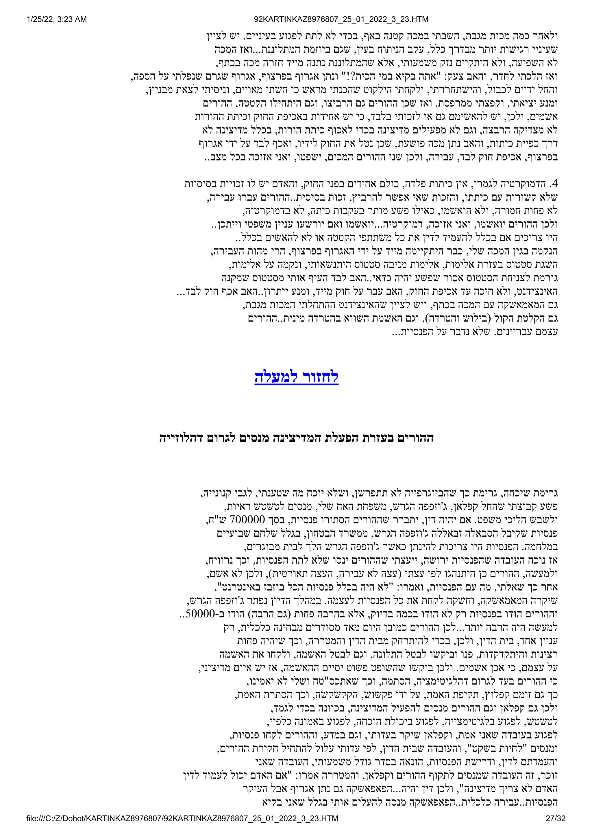 1/25/22, 3:23 AM 92KARTINKAZ8976807_25_01_2022_3_23.HTM
file:///C:/Z/Dohot/KARTINKAZ8976807/92KARTINKAZ8976807_25_01_2022_3_23.HTM 27/32
‫לציין‬ ‫יש‬ .‫בעיניים‬ ‫לפגוע‬ ‫לתת‬ ‫לא‬ ‫בכדי‬ ,‫באף‬ ‫קטנה‬ ‫במכה‬ ‫השבתי‬ ,‫מגבת‬ ‫מכות‬ ‫כמה‬ ‫ולאחר‬
‫המכה‬ ‫ואז‬...‫המתלוננת‬ ‫ביוזמת‬ ‫שגם‬ ,‫בעין‬ ‫הניתוח‬ ‫עקב‬ ,‫כלל‬ ‫מבדרך‬ ‫יותר‬ ‫רגישות‬ ‫שעיניי‬
,‫בכתף‬ ‫מכה‬ ‫חזרה‬ ‫מייד‬ ‫נתנה‬ ‫שהמתלוננת‬ ‫אלא‬ ,‫משמעותי‬ ‫נזק‬ ‫היתקיים‬ ‫ולא‬ ,‫השפיעה‬ ‫לא‬
,‫הספה‬ ‫על‬ ‫שנפלתי‬ ‫שגרם‬ ‫אגרוף‬ ,‫בפרצוף‬ ‫אגרוף‬ ‫ונתן‬ "!?‫הכית‬ ‫במי‬ ‫בקיא‬ ‫"אתה‬ :‫צעק‬ ‫והאב‬ ,‫לחדר‬ ‫הלכתי‬ ‫ואז‬
,‫מבניין‬ ‫לצאת‬ ‫וניסיתי‬ ,‫מאויים‬ ‫חשתי‬ ‫כי‬ ‫מראש‬ ‫שהכנתי‬ ‫הילקוט‬ ‫ולקחתי‬ ,‫והישתחררתי‬ ,‫לכבול‬ ‫ידיים‬ ‫והחל‬
‫ההורים‬ ,‫הקטטה‬ ‫היתחילו‬ ‫וגם‬ ,‫הרביצו‬ ‫גם‬ ‫ההורים‬ ‫שכן‬ ‫ואז‬ .‫ממרפסת‬ ‫וקפצתי‬ ,‫יציאתי‬ ‫ומנע‬
‫ההורות‬ ‫וכיתת‬ ‫החוק‬ ‫באכיפת‬ ‫אחידות‬ ‫יש‬ ‫כי‬ ,‫בלבד‬ ‫לזכותי‬ ‫או‬ ‫גם‬ ‫להאשימם‬ ‫יש‬ ,‫ולכן‬ ,‫אשמים‬
‫לא‬ ‫מדיצינה‬ ‫בכלל‬ ,‫הורות‬ ‫כיתת‬ ‫לאכוף‬ ‫בכדי‬ ‫מדיצינה‬ ‫מפעילים‬ ‫לא‬ ‫וגם‬ ,‫הרבצה‬ ‫מצדיקה‬ ‫לא‬
‫אגרוף‬ ‫ידי‬ ‫על‬ ‫לבד‬ ‫ואכף‬ ,‫לידיו‬ ‫החוק‬ ‫את‬ ‫נטל‬ ‫שכן‬ ,‫פושעת‬ ‫מכה‬ ‫נתן‬ ‫והאב‬ ,‫כיתות‬ ‫כפיית‬ ‫דרך‬
..‫מצב‬ ‫בכל‬ ‫אזוכה‬ ‫ואני‬ ,‫ישפטו‬ ,‫המכים‬ ‫ההורים‬ ‫שני‬ ‫ולכן‬ ,‫עבירה‬ ,‫לבד‬ ‫חוק‬ ‫אכיפת‬ ,‫בפרצוף‬
‫בסיסיות‬ ‫זכויות‬ ‫לו‬ ‫יש‬ ‫והאדם‬ ,‫החוק‬ ‫בפני‬ ‫אחידים‬ ‫כולם‬ ,‫פלדה‬ ‫כיתות‬ ‫אין‬ ,‫לגמרי‬ ‫הדמוקרטיה‬ .4
,‫עבירה‬ ‫עברו‬ ‫ההורים‬..‫בסיסית‬ ‫זכות‬ ,‫להרביץ‬ ‫אפשר‬ ‫שאי‬ ‫והזכות‬ ,‫כיתתו‬ ‫עם‬ ‫קשורות‬ ‫שלא‬
,‫בדמוקרטיה‬ ‫לא‬ ,‫כיתה‬ ‫בעקבות‬ ‫מותר‬ ‫פשע‬ ‫כאילו‬ ,‫הואשמו‬ ‫ולא‬ ,‫חמורה‬ ‫פחות‬ ‫לא‬
..‫וייתכן‬ ‫משפטי‬ ‫עניין‬ ‫יורשעו‬ ‫ואם‬ ‫יואשמו‬...‫דמוקרטיה‬ ,‫אזוכה‬ ‫ואני‬ ,‫יואשמו‬ ‫ההורים‬ ‫ולכן‬
..‫בכלל‬ ‫להאשים‬ ‫לא‬ ‫או‬ ‫הקטטה‬ ‫משתתפי‬ ‫כל‬ ‫את‬ ‫לדין‬ ‫להעמיד‬ ‫בכלל‬ ‫אם‬ ‫צריכים‬ ‫היו‬
,‫העבירה‬ ‫מהות‬ ‫הרי‬ ,‫בפרצוף‬ ‫האגרוף‬ ‫ידי‬ ‫על‬ ‫מייד‬ ‫היתקיימה‬ ‫כבר‬ ,‫שלי‬ ‫המכה‬ ‫בגין‬ ‫הנקמה‬
,‫אלימות‬ ‫על‬ ‫ונקמה‬ ,‫היתנשאותי‬ ‫סטטוס‬ ‫מניבה‬ ‫אלימות‬ ,‫אלימות‬ ‫בעזרת‬ ‫סטטוס‬ ‫השגת‬
‫שמקנה‬ ‫מסטטוס‬ ‫אותי‬ ‫העיף‬ ‫לבד‬ ‫האב‬..‫כדאי‬ ‫יהיה‬ ‫שפשע‬ ‫אסור‬ ‫הסטטוס‬ ‫לצניחת‬ ‫גורמת‬
...‫לבד‬ ‫חוק‬ ‫אכף‬ ‫האב‬..‫ייתרון‬ ‫ומנע‬ ,‫מייד‬ ‫חוק‬ ‫על‬ ‫עבר‬ ‫האב‬ ,‫החוק‬ ‫אכיפת‬ ‫עד‬ ‫חיכה‬ ‫ולא‬ ,‫האינצידנט‬
,‫מגבת‬ ‫המכות‬ ‫ההתחלתי‬ ‫שהאינצידנט‬ ‫לציין‬ ‫ויש‬ ,‫בכתף‬ ‫המכה‬ ‫עם‬ ‫המאמאשקה‬ ‫גם‬
‫ההורים‬..‫מינית‬ ‫בהטרדה‬ ‫השווא‬ ‫האשמת‬ ‫וגם‬ ,)‫והטרדה‬ ‫(בילוש‬ ‫הקול‬ ‫הקלטת‬ ‫גם‬
...‫הפנסיות‬ ‫על‬ ‫נדבר‬ ‫שלא‬ .‫עבריינים‬ ‫עצמם‬
‫למעלה‬ ‫לחזור‬
‫דהלוזייה‬ ‫לגרום‬ ‫מנסים‬ ‫המדיצינה‬ ‫הפעלת‬ ‫בעזרת‬ ‫ההורים‬
,‫קנונייה‬ ‫לגבי‬ ,‫שטענתי‬ ‫מה‬ ‫יוכח‬ ‫ושלא‬ ,‫תתפרשן‬ ‫לא‬ ‫שהביוגרפייה‬ ‫כך‬ ‫גרימת‬ ,‫שיכחה‬ ‫גרימת‬
,‫ראיות‬ ‫לטשטש‬ ‫מנסים‬ ,‫שלי‬ ‫האח‬ ‫משפחת‬ ,‫הגרש‬ ‫ג'וזפפה‬ ,‫קפלאן‬ ‫שהחל‬ ‫קבוצתי‬ ‫פשע‬
,‫ש"ח‬ 700000 ‫בסך‬ ,‫פנסיות‬ ‫הסתירו‬ ‫שההורים‬ ‫יתברר‬ ,‫דין‬ ‫יהיה‬ ‫אם‬ .‫משפט‬ ‫הליכי‬ ‫ולשבש‬
‫שבועיים‬ ‫שלחם‬ ‫בגלל‬ ,‫הבטחון‬ ‫ממשרד‬ ,‫הגרש‬ ‫ג'וזפפה‬ ‫זבאללה‬ ‫הסבאלה‬ ‫שקיבל‬ ‫פנסיות‬
,‫מבוגרים‬ ‫לבית‬ ‫הלך‬ ‫הגרש‬ ‫ג'וזפפה‬ ‫כאשר‬ ‫להינתן‬ ‫צריכות‬ ‫היו‬ ‫הפנסיות‬ .‫במלחמה‬
,‫נרוויח‬ ‫וכך‬ ,‫הפנסיות‬ ‫לתת‬ ‫שלא‬ ‫ינסו‬ ‫שההורים‬ ‫ייעצתי‬ ,‫ירושה‬ ‫שהפנסיות‬ ‫העובדה‬ ‫נוכח‬ ‫אז‬
,‫אשם‬ ‫לא‬ ‫ולכן‬ ,)‫תאורטית‬ ‫העצה‬ ,‫עבירה‬ ‫לא‬ ‫(עצה‬ ‫עצתי‬ ‫לפי‬ ‫היתנהגו‬ ‫כן‬ ‫ההורים‬ ,‫ולמעשה‬
,"‫באינטרנט‬ ‫בוזבז‬ ‫הכל‬ ‫פנסיות‬ ‫בכלל‬ ‫היה‬ ‫"לא‬ :‫ואמרו‬ ,‫הפנסיות‬ ‫עם‬ ‫מה‬ ,‫שאלתי‬ ‫כך‬ ‫אחר‬
,‫הגרש‬ ‫ג'וזפפה‬ ‫נפתר‬ ‫הדיון‬ ‫במהלך‬ .‫לעצמה‬ ‫הפנסיות‬ ‫כל‬ ‫את‬ ‫לקחת‬ ‫וחשקה‬ ,‫המאמאשקה‬ ‫שיקרה‬
..50000-‫ב‬ ‫הודו‬ )‫הרבה‬ ‫(גם‬ ‫פחות‬ ‫בהרבה‬ ‫אלא‬ ,‫בדיוק‬ ‫בכמה‬ ‫הודו‬ ‫לא‬ ‫רק‬ ‫בפנסיות‬ ‫הודו‬ ‫וההורים‬
‫רק‬ ,‫כלכלית‬ ‫מבחינה‬ ‫מסודרים‬ ‫מאד‬ ‫היום‬ ‫כמובן‬ ‫ההורים‬ ‫לכן‬...‫יותר‬ ‫הרבה‬ ‫היה‬ ‫למעשה‬
‫פחות‬ ‫שיהיה‬ ‫וכך‬ ,‫והמטררה‬ ‫הדין‬ ‫מבית‬ ‫להיתרחק‬ ‫בכדי‬ ,‫ולכן‬ ,‫הדין‬ ‫בית‬ ,‫אחד‬ ‫עניין‬
‫האשמה‬ ‫את‬ ‫ולקחו‬ ,‫האשמה‬ ‫לבטל‬ ‫וגם‬ ,‫התלונה‬ ‫לבטל‬ ‫וביקשו‬ ‫פנו‬ ,‫והיתקדקדות‬ ‫רצינות‬
,‫מדיציני‬ ‫איום‬ ‫יש‬ ‫אז‬ ,‫ההאשמה‬ ‫יסיים‬ ‫פשוט‬ ‫שהשופט‬ ‫ביקשו‬ ‫ולכן‬ .‫אשמים‬ ‫אכן‬ ‫כי‬ ,‫עצמם‬ ‫על‬
,‫יאמינו‬ ‫לא‬ ‫ושלי‬ ‫שאתכס"טח‬ ‫וכך‬ ,‫הסתמה‬ ,‫דהלגיטימציה‬ ‫לגרום‬ ‫בעד‬ ‫ההורים‬ ‫כי‬
,‫האמת‬ ‫הסתרת‬ ‫וכך‬ ,‫הקקשקשה‬ ,‫פקשוש‬ ‫ידי‬ ‫על‬ ,‫האמת‬ ‫תקיפת‬ ,‫קפלוץ‬ ‫זומם‬ ‫גם‬ ‫כך‬
,‫לגמד‬ ‫בכדי‬ ‫בכוונה‬ ,‫המדיצינה‬ ‫להפעיל‬ ‫מנסים‬ ‫ההורים‬ ‫וגם‬ ‫קפלאן‬ ‫גם‬ ‫ולכן‬
,‫כלפיי‬ ‫באמונה‬ ‫לפגוע‬ ,‫הוכחה‬ ‫ביכולת‬ ‫לפגוע‬ ,‫בלגיטימצייה‬ ‫לפגוע‬ ,‫לטשטש‬
,‫פנסיות‬ ‫לקחו‬ ‫וההורים‬ ,‫במדע‬ ‫וגם‬ ,‫בעדותו‬ ‫שיקר‬ ‫וקפלאן‬ ,‫אמת‬ ‫שאני‬ ‫בעובדה‬ ‫לפגוע‬
,‫ההורים‬ ‫חקירת‬ ‫להתחיל‬ ‫עלול‬ ‫עדותי‬ ‫לפי‬ ,‫הדין‬ ‫שבית‬ ‫והעובדה‬ ,"‫בשקט‬ ‫"לחיות‬ ‫ומנסים‬
‫שאני‬ ‫העובדה‬ ,‫משמעותי‬ ‫גודל‬ ‫בסדר‬ ‫הונאה‬ ,‫הפנסיות‬ ‫ודרישת‬ ,‫לדין‬ ‫והעמדתם‬
‫לדין‬ ‫לעמוד‬ ‫יכול‬ ‫האדם‬ ‫"אם‬ :‫אמרו‬ ‫והמטררה‬ ,‫וקפלאן‬ ‫ההורים‬ ‫לתקוף‬ ‫שמנסים‬ ‫העובדה‬ ‫זה‬ ,‫זוכר‬
‫העיקר‬ ‫אבל‬ ‫אגרוף‬ ‫נתן‬ ‫גם‬ ‫הפאפאשקה‬...‫יהיה‬ ‫דין‬ ‫ולכן‬ ,"‫מדיצינה‬ ‫צריך‬ ‫לא‬ ‫האדם‬
‫בקיא‬ ‫שאני‬ ‫בגלל‬ ‫אותי‬ ‫להעלים‬ ‫מנסה‬ ‫הפאפאשקה‬..‫כלכלית‬ ‫עבירה‬..‫הפנסיות‬
 