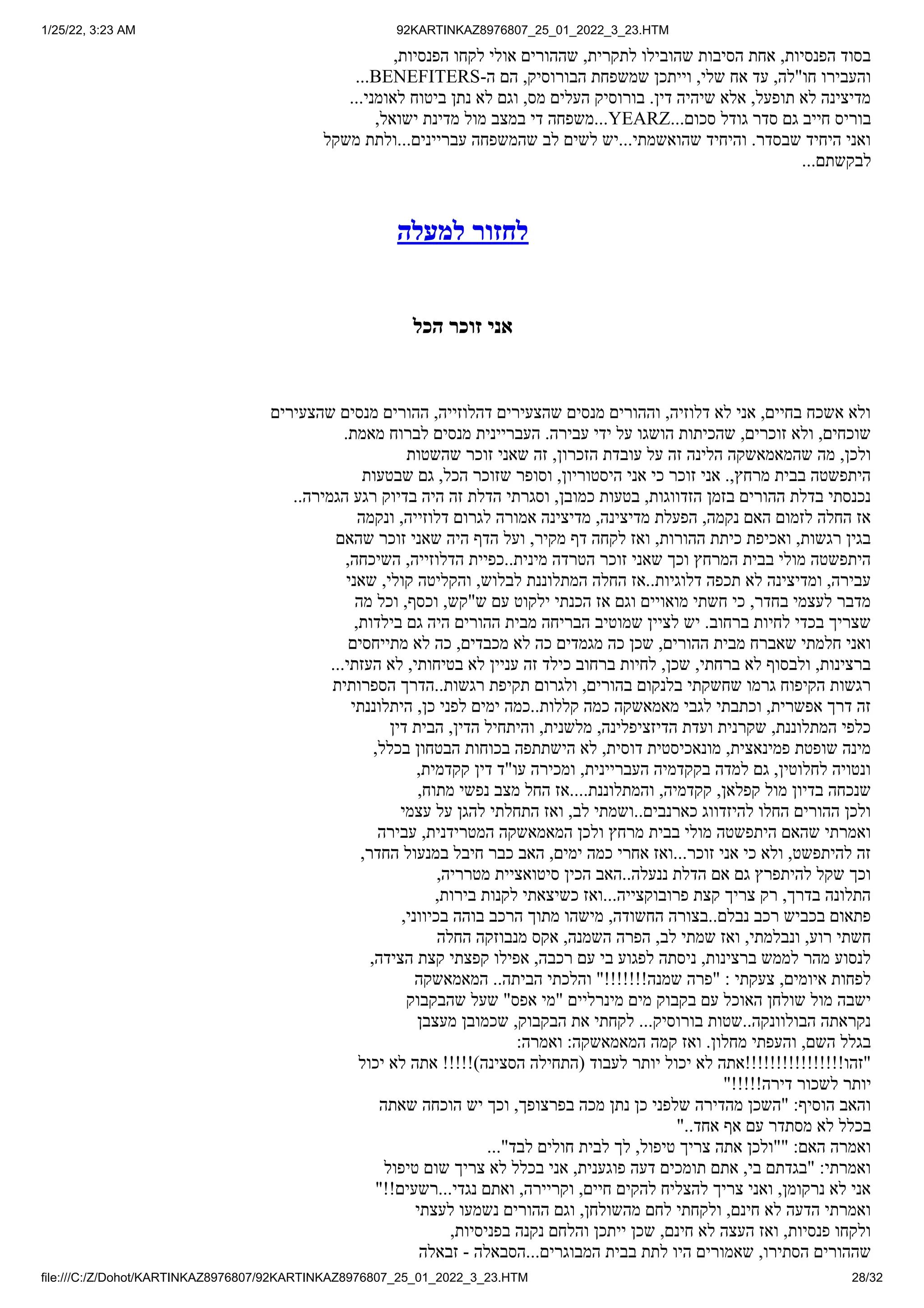 1/25/22, 3:23 AM 92KARTINKAZ8976807_25_01_2022_3_23.HTM
file:///C:/Z/Dohot/KARTINKAZ8976807/92KARTINKAZ8976807_25_01_2022_3_23.HTM 28/32
,‫הפנסיות‬ ‫לקחו‬ ‫אולי‬ ‫שההורים‬ ,‫לתקרית‬ ‫שהובילו‬ ‫הסיבות‬ ‫אחת‬ ,‫הפנסיות‬ ‫בסוד‬
...BENEFITERS-‫ה‬ ‫הם‬ ,‫הבורוסיק‬ ‫שמשפחת‬ ‫וייתכן‬ ,‫שלי‬ ‫אח‬ ‫עד‬ ,‫חו"לה‬ ‫והעבירו‬
...‫לאומני‬ ‫ביטוח‬ ‫נתן‬ ‫לא‬ ‫וגם‬ ,‫מס‬ ‫העלים‬ ‫בורוסיק‬ .‫דין‬ ‫שיהיה‬ ‫אלא‬ ,‫תופעל‬ ‫לא‬ ‫מדיצינה‬
,‫ישואל‬ ‫מדינת‬ ‫מול‬ ‫במצב‬ ‫די‬ ‫משפחה‬...YEARZ...‫סכום‬ ‫גודל‬ ‫סדר‬ ‫גם‬ ‫חייב‬ ‫בוריס‬
‫משקל‬ ‫ולתת‬...‫עבריינים‬ ‫שהמשפחה‬ ‫לב‬ ‫לשים‬ ‫יש‬...‫שהואשמתי‬ ‫והיחיד‬ .‫שבסדר‬ ‫היחיד‬ ‫ואני‬
...‫לבקשתם‬
‫למעלה‬ ‫לחזור‬
‫הכל‬ ‫זוכר‬ ‫אני‬
‫שהצעירים‬ ‫מנסים‬ ‫ההורים‬ ,‫דהלוזייה‬ ‫שהצעירים‬ ‫מנסים‬ ‫וההורים‬ ,‫דלוזיה‬ ‫לא‬ ‫אני‬ ,‫בחיים‬ ‫אשכח‬ ‫ולא‬
.‫מאמת‬ ‫לברוח‬ ‫מנסים‬ ‫העבריינית‬ .‫עבירה‬ ‫ידי‬ ‫על‬ ‫הושגו‬ ‫שהכיתות‬ ,‫זוכרים‬ ‫ולא‬ ,‫שוכחים‬
‫שהשטות‬ ‫זוכר‬ ‫שאני‬ ‫זה‬ ,‫הזכרון‬ ‫עובדת‬ ‫על‬ ‫זה‬ ‫הלינה‬ ‫שהמאמאשקה‬ ‫מה‬ ,‫ולכן‬
‫שבטעות‬ ‫גם‬ ,‫הכל‬ ‫שזוכר‬ ‫וסופר‬ ,‫היסטוריון‬ ‫אני‬ ‫כי‬ ‫זוכר‬ ‫אני‬ .,‫מרחץ‬ ‫בבית‬ ‫היתפשטה‬
..‫הגמירה‬ ‫רגע‬ ‫בדיוק‬ ‫היה‬ ‫זה‬ ‫הדלת‬ ‫וסגרתי‬ ,‫כמובן‬ ‫בטעות‬ ,‫הזדווגות‬ ‫בזמן‬ ‫ההורים‬ ‫בדלת‬ ‫נכנסתי‬
‫ונקמה‬ ,‫דלוזייה‬ ‫לגרום‬ ‫אמורה‬ ‫מדיצינה‬ ,‫מדיצינה‬ ‫הפעלת‬ ,‫נקמה‬ ‫האם‬ ‫לזמום‬ ‫החלה‬ ‫אז‬
‫שהאם‬ ‫זוכר‬ ‫שאני‬ ‫היה‬ ‫הדף‬ ‫ועל‬ ,‫מקיר‬ ‫דף‬ ‫לקחה‬ ‫ואז‬ ,‫ההורות‬ ‫כיתת‬ ‫ואכיפת‬ ,‫רגשות‬ ‫בגין‬
,‫השיכחה‬ ,‫הדלוזייה‬ ‫כפיית‬..‫מינית‬ ‫הטרדה‬ ‫זוכר‬ ‫שאני‬ ‫וכך‬ ‫המרחץ‬ ‫בבית‬ ‫מולי‬ ‫היתפשטה‬
‫שאני‬ ,‫קולי‬ ‫והקליטה‬ ,‫לבלוש‬ ‫המתלוננת‬ ‫החלה‬ ‫אז‬..‫דלוגיות‬ ‫תכפה‬ ‫לא‬ ‫ומדיצינה‬ ,‫עבירה‬
‫מה‬ ‫וכל‬ ,‫וכסף‬ ,‫ש"קש‬ ‫עם‬ ‫ילקוט‬ ‫הכנתי‬ ‫אז‬ ‫וגם‬ ‫מואויים‬ ‫חשתי‬ ‫כי‬ ,‫בחדר‬ ‫לעצמי‬ ‫מדבר‬
,‫בילדות‬ ‫גם‬ ‫היה‬ ‫ההורים‬ ‫מבית‬ ‫הבריחה‬ ‫שמוטיב‬ ‫לציין‬ ‫יש‬ .‫ברחוב‬ ‫לחיות‬ ‫בכדי‬ ‫שצריך‬
‫מתייחסים‬ ‫לא‬ ‫כה‬ ,‫מכבדים‬ ‫לא‬ ‫כה‬ ‫מגמדים‬ ‫כה‬ ‫שכן‬ ,‫ההורים‬ ‫מבית‬ ‫שאברח‬ ‫חלמתי‬ ‫ואני‬
...‫העזתי‬ ‫לא‬ ,‫בטיחותי‬ ‫לא‬ ‫עניין‬ ‫זה‬ ‫כילד‬ ‫ברחוב‬ ‫לחיות‬ ,‫שכן‬ ,‫ברחתי‬ ‫לא‬ ‫ולבסוף‬ ,‫ברצינות‬
‫הספרותית‬ ‫הדרך‬..‫רגשות‬ ‫תקיפת‬ ‫ולגרום‬ ,‫בהורים‬ ‫בלנקום‬ ‫שחשקתי‬ ‫גרמו‬ ‫הקיפוח‬ ‫רגשות‬
‫היתלוננתי‬ ,‫כן‬ ‫לפני‬ ‫ימים‬ ‫כמה‬..‫קללות‬ ‫כמה‬ ‫מאמאשקה‬ ‫לגבי‬ ‫וכתבתי‬ ,‫אפשרית‬ ‫דרך‬ ‫זה‬
‫דין‬ ‫הבית‬ ,‫הדין‬ ‫והיתחיל‬ ,‫מלשנית‬ ,‫הדיזציפלינה‬ ‫ועדת‬ ‫שקרנית‬ ,‫המתלוננת‬ ‫כלפי‬
,‫בכלל‬ ‫הבטחון‬ ‫בכוחות‬ ‫הישתתפה‬ ‫לא‬ ,‫דוסית‬ ‫מונאכיסטית‬ ,‫פמינאצית‬ ‫שופטת‬ ‫מינה‬
,‫קקדמית‬ ‫דין‬ ‫עו"ד‬ ‫ומכירה‬ ,‫העבריינית‬ ‫בקקדמיה‬ ‫למדה‬ ‫גם‬ ,‫לחלוטין‬ ‫ונטויה‬
,‫מתוח‬ ‫נפשי‬ ‫מצב‬ ‫החל‬ ‫אז‬....‫והמתלוננת‬ ,‫קקדמיה‬ ,‫קפלאן‬ ‫מול‬ ‫בדיון‬ ‫שנכחה‬
‫עצמי‬ ‫על‬ ‫להגן‬ ‫התחלתי‬ ‫ואז‬ ,‫לב‬ ‫ושמתי‬..‫כארנבים‬ ‫להיזדווג‬ ‫החלו‬ ‫ההורים‬ ‫ולכן‬
‫עבירה‬ ,‫המטרידנית‬ ‫המאמאשקה‬ ‫ולכן‬ ‫מרחץ‬ ‫בבית‬ ‫מולי‬ ‫היתפשטה‬ ‫שהאם‬ ‫ואמרתי‬
,‫החדר‬ ‫במנעול‬ ‫חיבל‬ ‫כבר‬ ‫האב‬ ,‫ימים‬ ‫כמה‬ ‫אחרי‬ ‫ואז‬...‫זוכר‬ ‫אני‬ ‫כי‬ ‫ולא‬ ,‫להיתפשט‬ ‫זה‬
,‫מטרריה‬ ‫סיטואציית‬ ‫הכין‬ ‫האב‬..‫ננעלה‬ ‫הדלת‬ ‫אם‬ ‫גם‬ ‫להיתפרץ‬ ‫שקל‬ ‫וכך‬
,‫בירות‬ ‫לקנות‬ ‫כשיצאתי‬ ‫ואז‬...‫פרובוקצייה‬ ‫קצת‬ ‫צריך‬ ‫רק‬ ,‫בדרך‬ ‫התלונה‬
,‫בכיווני‬ ‫בוהה‬ ‫הרכב‬ ‫מתוך‬ ‫מישהו‬ ,‫החשודה‬ ‫בצורה‬..‫נבלם‬ ‫רכב‬ ‫בכביש‬ ‫פתאום‬
‫החלה‬ ‫מנבוזקה‬ ‫אקס‬ ,‫השמנה‬ ‫הפרה‬ ,‫לב‬ ‫שמתי‬ ‫ואז‬ ,‫ונבלמתי‬ ,‫רוע‬ ‫חשתי‬
,‫הצידה‬ ‫קצת‬ ‫קפצתי‬ ‫אפילו‬ ,‫רכבה‬ ‫עם‬ ‫בי‬ ‫לפגוע‬ ‫ניסתה‬ ,‫ברצינות‬ ‫לממש‬ ‫מהר‬ ‫לנסוע‬
‫המאמאשקה‬ ..‫הביתה‬ ‫והלכתי‬ "!!!!!!!‫שמנה‬ ‫"פרה‬ : ‫צעקתי‬ ,‫איומים‬ ‫לפחות‬
‫שהבקבוק‬ ‫שעל‬ "‫אפס‬ ‫"מי‬ ‫מינרליים‬ ‫מים‬ ‫בקבוק‬ ‫עם‬ ‫האוכל‬ ‫שולחן‬ ‫מול‬ ‫ישבה‬
‫מעצבן‬ ‫שכמובן‬ ,‫הבקבוק‬ ‫את‬ ‫לקחתי‬ ...‫בורוסיק‬ ‫שטות‬..‫הבולוונקה‬ ‫נקראתה‬
:‫ואמרה‬ :‫המאמאשקה‬ ‫קמה‬ ‫ואז‬ .‫מחלון‬ ‫והעפתי‬ ,‫השם‬ ‫בגלל‬
‫יכול‬ ‫לא‬ ‫אתה‬ !!!!!)‫הסצינה‬ ‫(התחילה‬ ‫לעבוד‬ ‫יותר‬ ‫יכול‬ ‫לא‬ ‫"זהו!!!!!!!!!!!!!!!!אתה‬
"!!!!!‫דירה‬ ‫לשכור‬ ‫יותר‬
‫שאתה‬ ‫הוכחה‬ ‫יש‬ ‫וכך‬ ,‫בפרצופך‬ ‫מכה‬ ‫נתן‬ ‫כן‬ ‫שלפני‬ ‫מהדירה‬ ‫"השכן‬ :‫הוסיף‬ ‫והאב‬
"..‫אחד‬ ‫אף‬ ‫עם‬ ‫מסתדר‬ ‫לא‬ ‫בכלל‬
..."‫לבד‬ ‫חולים‬ ‫לבית‬ ‫לך‬ ,‫טיפול‬ ‫צריך‬ ‫אתה‬ ‫""ולכן‬ :‫האם‬ ‫ואמרה‬
‫טיפול‬ ‫שום‬ ‫צריך‬ ‫לא‬ ‫בכלל‬ ‫אני‬ ,‫פוגענית‬ ‫דעה‬ ‫תומכים‬ ‫אתם‬ ,‫בי‬ ‫"בגדתם‬ :‫ואמרתי‬
"!!‫רשעים‬...‫נגדי‬ ‫ואתם‬ ,‫וקריירה‬ ,‫חיים‬ ‫להקים‬ ‫להצליח‬ ‫צריך‬ ‫ואני‬ ,‫נרקומן‬ ‫לא‬ ‫אני‬
‫לעצתי‬ ‫נשמעו‬ ‫ההורים‬ ‫וגם‬ ,‫מהשולחן‬ ‫לחם‬ ‫ולקחתי‬ ,‫חינם‬ ‫לא‬ ‫הדעה‬ ‫ואמרתי‬
,‫בפניסיות‬ ‫נקנה‬ ‫והלחם‬ ‫ייתכן‬ ‫שכן‬ ,‫חינם‬ ‫לא‬ ‫העצה‬ ‫ואז‬ ,‫פנסיות‬ ‫ולקחו‬
‫זבאלה‬ - ‫הסבאלה‬...‫המבוגרים‬ ‫בבית‬ ‫לתת‬ ‫היו‬ ‫שאמורים‬ ,‫הסתירו‬ ‫שההורים‬
 