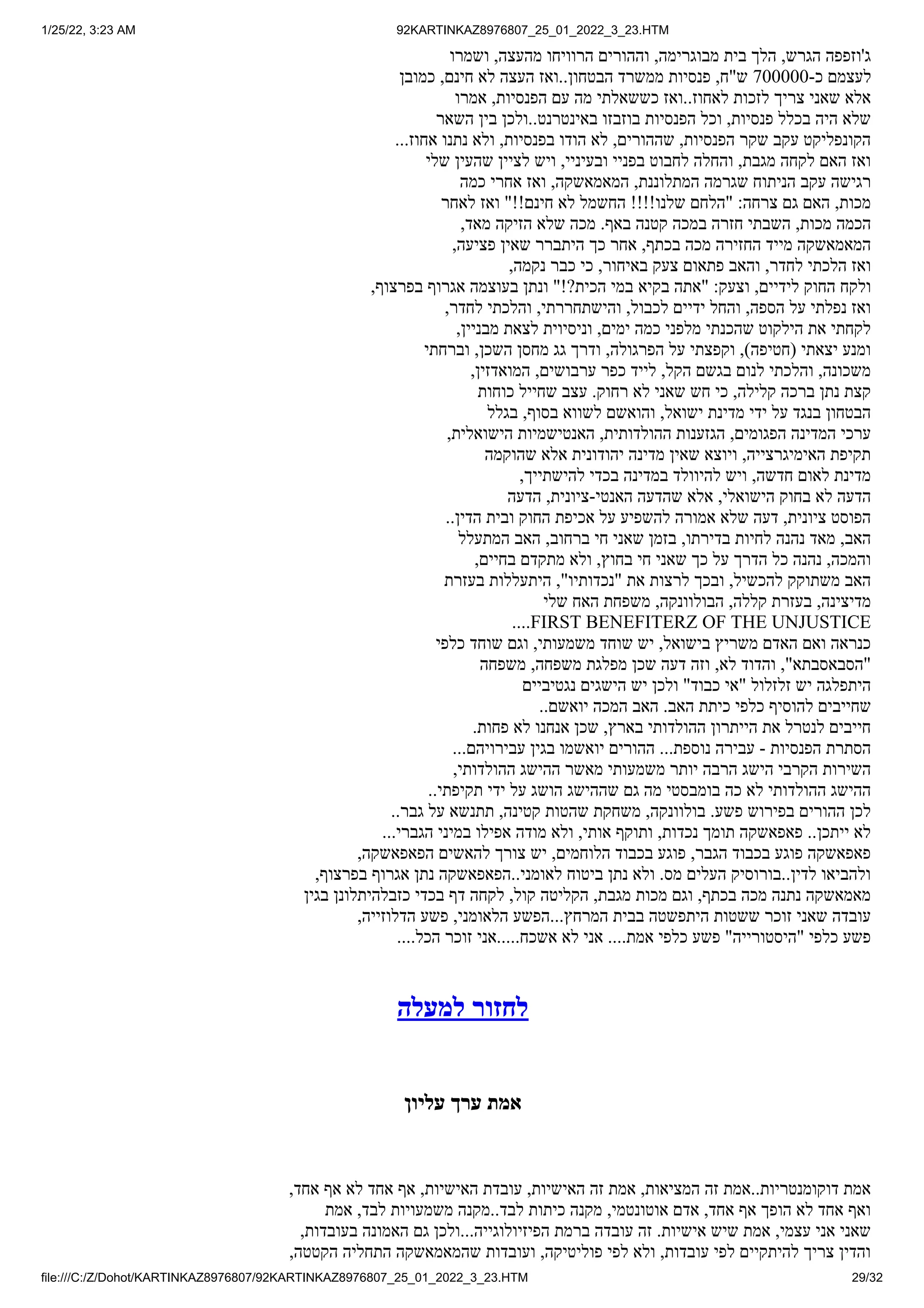 1/25/22, 3:23 AM 92KARTINKAZ8976807_25_01_2022_3_23.HTM
file:///C:/Z/Dohot/KARTINKAZ8976807/92KARTINKAZ8976807_25_01_2022_3_23.HTM 29/32
‫ושמרו‬ ,‫מהעצה‬ ‫הרוויחו‬ ‫וההורים‬ ,‫מבוגרימה‬ ‫בית‬ ‫הלך‬ ,‫הגרש‬ ‫ג'וזפפה‬
‫כמובן‬ ,‫חינם‬ ‫לא‬ ‫העצה‬ ‫ואז‬..‫הבטחון‬ ‫ממשרד‬ ‫פנסיות‬ ,‫ש"ח‬ 700000-‫כ‬ ‫לעצמם‬
‫אמרו‬ ,‫הפנסיות‬ ‫עם‬ ‫מה‬ ‫כששאלתי‬ ‫ואז‬..‫לאחוז‬ ‫לזכות‬ ‫צריך‬ ‫שאני‬ ‫אלא‬
‫השאר‬ ‫בין‬ ‫ולכן‬..‫באינטרנט‬ ‫בוזבזו‬ ‫הפנסיות‬ ‫וכל‬ ,‫פנסיות‬ ‫בכלל‬ ‫היה‬ ‫שלא‬
...‫אחוז‬ ‫נתנו‬ ‫ולא‬ ,‫בפנסיות‬ ‫הודו‬ ‫לא‬ ,‫שההורים‬ ,‫הפנסיות‬ ‫שקר‬ ‫עקב‬ ‫הקונפליקט‬
‫שלי‬ ‫שהעין‬ ‫לציין‬ ‫ויש‬ ,‫ובעיניי‬ ‫בפניי‬ ‫לחבוט‬ ‫והחלה‬ ,‫מגבת‬ ‫לקחה‬ ‫האם‬ ‫ואז‬
‫כמה‬ ‫אחרי‬ ‫ואז‬ ,‫המאמאשקה‬ ,‫המתלוננת‬ ‫שגרמה‬ ‫הניתוח‬ ‫עקב‬ ‫רגישה‬
‫לאחר‬ ‫ואז‬ "!!‫חינם‬ ‫לא‬ ‫החשמל‬ !!!!‫שלנו‬ ‫"הלחם‬ :‫צרחה‬ ‫גם‬ ‫האם‬ ,‫מכות‬
,‫מאד‬ ‫הזיקה‬ ‫שלא‬ ‫מכה‬ .‫באף‬ ‫קטנה‬ ‫במכה‬ ‫חזרה‬ ‫השבתי‬ ,‫מכות‬ ‫הכמה‬
,‫פציעה‬ ‫שאין‬ ‫היתברר‬ ‫כך‬ ‫אחר‬ ,‫בכתף‬ ‫מכה‬ ‫החזירה‬ ‫מייד‬ ‫המאמאשקה‬
,‫נקמה‬ ‫כבר‬ ‫כי‬ ,‫באיחור‬ ‫צעק‬ ‫פתאום‬ ‫והאב‬ ,‫לחדר‬ ‫הלכתי‬ ‫ואז‬
,‫בפרצוף‬ ‫אגרוף‬ ‫בעוצמה‬ ‫ונתן‬ "!?‫הכית‬ ‫במי‬ ‫בקיא‬ ‫"אתה‬ :‫וצעק‬ ,‫לידיים‬ ‫החוק‬ ‫ולקח‬
,‫לחדר‬ ‫והלכתי‬ ,‫והישתחררתי‬ ,‫לכבול‬ ‫ידיים‬ ‫והחל‬ ,‫הספה‬ ‫על‬ ‫נפלתי‬ ‫ואז‬
,‫מבניין‬ ‫לצאת‬ ‫וניסיוית‬ ,‫ימים‬ ‫כמה‬ ‫מלפני‬ ‫שהכנתי‬ ‫הילקוט‬ ‫את‬ ‫לקחתי‬
‫וברחתי‬ ,‫השכן‬ ‫מחסן‬ ‫גג‬ ‫ודרך‬ ,‫הפרגולה‬ ‫על‬ ‫וקפצתי‬ ,)‫(חטיפה‬ ‫יצאתי‬ ‫ומנע‬
,‫המואדזין‬ ,‫ערבושים‬ ‫כפר‬ ‫לייד‬ ,‫הקל‬ ‫בגשם‬ ‫לנום‬ ‫והלכתי‬ ,‫משכונה‬
‫כוחות‬ ‫שחייל‬ ‫עצב‬ .‫רחוק‬ ‫לא‬ ‫שאני‬ ‫חש‬ ‫כי‬ ,‫קלילה‬ ‫ברכה‬ ‫נתן‬ ‫קצת‬
‫בגלל‬ ,‫בסוף‬ ‫לשווא‬ ‫והואשם‬ ,‫ישואל‬ ‫מדינת‬ ‫ידי‬ ‫על‬ ‫בנגד‬ ‫הבטחון‬
,‫הישואלית‬ ‫האנטישמיות‬ ,‫ההולדותית‬ ‫הגזענות‬ ,‫הפגומים‬ ‫המדינה‬ ‫ערכי‬
‫שהוקמה‬ ‫אלא‬ ‫יהודונית‬ ‫מדינה‬ ‫שאין‬ ‫ויוצא‬ ,‫האימיגרצייה‬ ‫תקיפת‬
,‫להישתייך‬ ‫בכדי‬ ‫במדינה‬ ‫להיוולד‬ ‫ויש‬ ,‫חדשה‬ ‫לאום‬ ‫מדינת‬
‫הדעה‬ ,‫ציונית‬-‫האנטי‬ ‫שהדעה‬ ‫אלא‬ ,‫הישואלי‬ ‫בחוק‬ ‫לא‬ ‫הדעה‬
..‫הדין‬ ‫ובית‬ ‫החוק‬ ‫אכיפת‬ ‫על‬ ‫להשפיע‬ ‫אמורה‬ ‫שלא‬ ‫דעה‬ ,‫ציונית‬ ‫הפוסט‬
‫המתעלל‬ ‫האב‬ ,‫ברחוב‬ ‫חי‬ ‫שאני‬ ‫בזמן‬ ,‫בדירתו‬ ‫לחיות‬ ‫נהנה‬ ‫מאד‬ ,‫האב‬
,‫בחיים‬ ‫מתקדם‬ ‫ולא‬ ,‫בחוץ‬ ‫חי‬ ‫שאני‬ ‫כך‬ ‫על‬ ‫הדרך‬ ‫כל‬ ‫נהנה‬ ,‫והמכה‬
‫בעזרת‬ ‫היתעללות‬ ,"‫"נכדותיו‬ ‫את‬ ‫לרצות‬ ‫ובכך‬ ,‫להכשיל‬ ‫משתוקק‬ ‫האב‬
‫שלי‬ ‫האח‬ ‫משפחת‬ ,‫הבולוונקה‬ ,‫קללה‬ ‫בעזרת‬ ,‫מדיצינה‬
....FIRST BENEFITERZ OF THE UNJUSTICE
‫כלפי‬ ‫שוחד‬ ‫וגם‬ ,‫משמעותי‬ ‫שוחד‬ ‫יש‬ ,‫בישואל‬ ‫משריץ‬ ‫האדם‬ ‫ואם‬ ‫כנראה‬
‫משפחה‬ ,‫משפחה‬ ‫מפלגת‬ ‫שכן‬ ‫דעה‬ ‫וזה‬ ,‫לא‬ ‫והדוד‬ ,"‫"הסבאסבתא‬
‫נגטיביים‬ ‫הישגים‬ ‫יש‬ ‫ולכן‬ "‫כבוד‬ ‫"אי‬ ‫זלזלול‬ ‫יש‬ ‫היתפלגה‬
..‫יואשם‬ ‫המכה‬ ‫האב‬ .‫האב‬ ‫כיתת‬ ‫כלפי‬ ‫להוסיף‬ ‫שחייבים‬
.‫פחות‬ ‫לא‬ ‫אנחנו‬ ‫שכן‬ ,‫בארץ‬ ‫ההולדותי‬ ‫הייתרון‬ ‫את‬ ‫לנטרל‬ ‫חייבים‬
...‫עבירויהם‬ ‫בגין‬ ‫יואשמו‬ ‫ההורים‬ ...‫נוספת‬ ‫עבירה‬ - ‫הפנסיות‬ ‫הסתרת‬
,‫ההולדותי‬ ‫ההישג‬ ‫מאשר‬ ‫משמעותי‬ ‫יותר‬ ‫הרבה‬ ‫הישג‬ ‫הקרבי‬ ‫השירות‬
..‫תקיפתי‬ ‫ידי‬ ‫על‬ ‫הושג‬ ‫שההישג‬ ‫גם‬ ‫מה‬ ‫בומבסטי‬ ‫כה‬ ‫לא‬ ‫ההולדותי‬ ‫ההישג‬
..‫גבר‬ ‫על‬ ‫תתנשא‬ ,‫קטינה‬ ‫שהטות‬ ‫משחקת‬ ,‫בולוונקה‬ .‫פשע‬ ‫בפירוש‬ ‫ההורים‬ ‫לכן‬
...‫הגברי‬ ‫במיני‬ ‫אפילו‬ ‫מודה‬ ‫ולא‬ ,‫אותי‬ ‫ותוקף‬ ,‫נכדות‬ ‫תומך‬ ‫פאפאשקה‬ ..‫ייתכן‬ ‫לא‬
,‫הפאפאשקה‬ ‫להאשים‬ ‫צורך‬ ‫יש‬ ,‫הלוחמים‬ ‫בכבוד‬ ‫פוגע‬ ,‫הגבר‬ ‫בכבוד‬ ‫פוגע‬ ‫פאפאשקה‬
,‫בפרצוף‬ ‫אגרוף‬ ‫נתן‬ ‫הפאפאשקה‬..‫לאומני‬ ‫ביטוח‬ ‫נתן‬ ‫ולא‬ .‫מס‬ ‫העלים‬ ‫בורוסיק‬..‫לדין‬ ‫ולהביאו‬
‫בגין‬ ‫כזבלהיתלונן‬ ‫בכדי‬ ‫דף‬ ‫לקחה‬ ,‫קול‬ ‫הקליטה‬ ,‫מגבת‬ ‫מכות‬ ‫וגם‬ ,‫בכתף‬ ‫מכה‬ ‫נתנה‬ ‫מאמאשקה‬
,‫הדלוזייה‬ ‫פשע‬ ,‫הלאומני‬ ‫הפשע‬...‫המרחץ‬ ‫בבית‬ ‫היתפשטה‬ ‫ששטות‬ ‫זוכר‬ ‫שאני‬ ‫עובדה‬
....‫הכל‬ ‫זוכר‬ ‫אני‬.....‫אשכח‬ ‫לא‬ ‫אני‬ ....‫אמת‬ ‫כלפי‬ ‫פשע‬ "‫"היסטורייה‬ ‫כלפי‬ ‫פשע‬
‫למעלה‬ ‫לחזור‬
‫עליון‬ ‫ערך‬ ‫אמת‬
,‫אחד‬ ‫אף‬ ‫לא‬ ‫אחד‬ ‫אף‬ ,‫האישיות‬ ‫עובדת‬ ,‫האישיות‬ ‫זה‬ ‫אמת‬ ,‫המציאות‬ ‫זה‬ ‫אמת‬..‫דוקומנטריות‬ ‫אמת‬
‫אמת‬ ,‫לבד‬ ‫משמעויות‬ ‫מקנה‬..‫לבד‬ ‫כיתות‬ ‫מקנה‬ ,‫אוטונטמי‬ ‫אדם‬ ,‫אחד‬ ‫אף‬ ‫הופך‬ ‫לא‬ ‫אחד‬ ‫ואף‬
,‫בעובדות‬ ‫האמונה‬ ‫גם‬ ‫ולכן‬...‫הפיזיולוגייה‬ ‫ברמת‬ ‫עובדה‬ ‫זה‬ .‫אישיות‬ ‫שיש‬ ‫אמת‬ ,‫עצמי‬ ‫אני‬ ‫שאני‬
,‫הקטטה‬ ‫התחליה‬ ‫שהמאמאשקה‬ ‫ועובדות‬ ,‫פוליטיקה‬ ‫לפי‬ ‫ולא‬ ,‫עובדות‬ ‫לפי‬ ‫להיתקיים‬ ‫צריך‬ ‫והדין‬
 