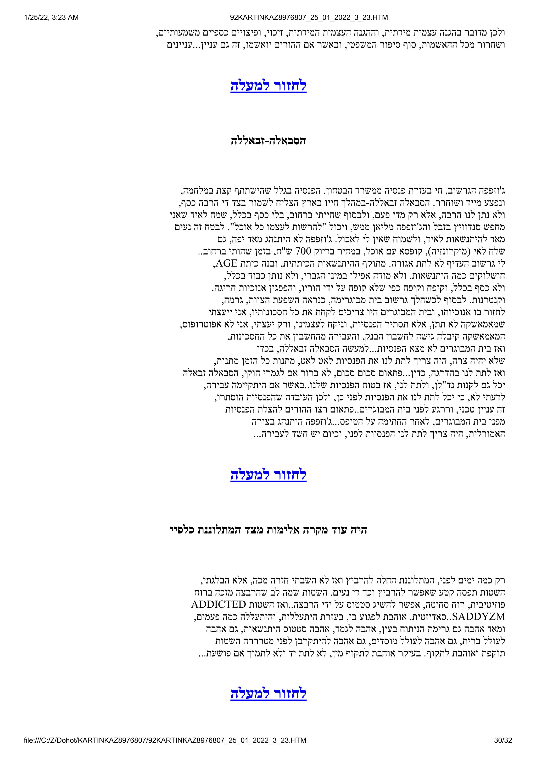 1/25/22, 3:23 AM 92KARTINKAZ8976807_25_01_2022_3_23.HTM
file:///C:/Z/Dohot/KARTINKAZ8976807/92KARTINKAZ8976807_25_01_2022_3_23.HTM 30/32
,‫משמעותיים‬ ‫כספיים‬ ‫ופיצויים‬ ,‫זיכוי‬ ,‫המידתית‬ ‫העצמית‬ ‫וההגנה‬ ,‫מידתית‬ ‫עצמית‬ ‫בהגנה‬ ‫מדובר‬ ‫ולכן‬
‫עניינים‬...‫עניין‬ ‫גם‬ ‫זה‬ ,‫יואשמו‬ ‫ההורים‬ ‫אם‬ ‫ובאשר‬ ,‫המשפטי‬ ‫סיפור‬ ‫סוף‬ ,‫ההאשמות‬ ‫מכל‬ ‫ושחרור‬
‫למעלה‬ ‫לחזור‬
‫זבאללה‬-‫הסבאלה‬
,‫במלחמה‬ ‫קצת‬ ‫שהישתתף‬ ‫בגלל‬ ‫הפנסיה‬ .‫הבטחון‬ ‫ממשרד‬ ‫פנסיה‬ ‫בעזרת‬ ‫חי‬ ,‫הגרשוב‬ ‫ג'וזפפה‬
,‫כסף‬ ‫הרבה‬ ‫די‬ ‫בצד‬ ‫לשמור‬ ‫הצליח‬ ‫בארץ‬ ‫חייו‬ ‫במהלך‬-‫זבאללה‬ ‫הסבאלה‬ .‫ושוחרר‬ ‫מייד‬ ‫ונפצע‬
‫שאני‬ ‫לאיד‬ ‫שמח‬ ,‫בכלל‬ ‫כסף‬ ‫בלי‬ ,‫ברחוב‬ ‫שחייתי‬ ‫ולבסוף‬ ,‫פעם‬ ‫מדי‬ ‫רק‬ ‫אלא‬ ,‫הרבה‬ ‫לנו‬ ‫נתן‬ ‫ולא‬
‫נעים‬ ‫זה‬ ‫לבטח‬ ."‫אוכל‬ ‫כל‬ ‫לעצמו‬ ‫"להרשות‬ ‫ויכול‬ ,‫ממש‬ ‫מליאן‬ ‫והג'וזפפה‬ ‫בזבל‬ ‫סנדוויץ‬ ‫מחפש‬
‫גם‬ ,‫יפה‬ ‫מאד‬ ‫היתנהג‬ ‫לא‬ ‫ג'וזפפה‬ .‫לאכול‬ ‫לי‬ ‫שאין‬ ‫ולשמוח‬ ,‫לאיד‬ ‫להיתנשאות‬ ‫מאד‬
..‫ברחוב‬ ‫שהותי‬ ‫בזמן‬ ,‫ש"ח‬ 700 ‫בדיוק‬ ‫במחיר‬ ,‫אוכל‬ ‫עם‬ ‫קופסא‬ ,)‫(מיקרונזיה‬ ‫לאי‬ ‫שלח‬
,AGE ‫כיתת‬ ‫ובנה‬ ,‫הכיתתית‬ ‫ההיתנשאות‬ ‫מתוקף‬ .‫אגורה‬ ‫לתת‬ ‫לא‬ ‫העדיף‬ ‫גרשוב‬ ‫לי‬
,‫בכלל‬ ‫כבוד‬ ‫נותן‬ ‫ולא‬ ,‫הגברי‬ ‫במיני‬ ‫אפילו‬ ‫מודה‬ ‫ולא‬ ,‫היתנשאות‬ ‫כמה‬ ‫חושלוקים‬
.‫חריגה‬ ‫אנוכיות‬ ‫והפפגין‬ ,‫הוריו‬ ‫ידי‬ ‫על‬ ‫קופח‬ ‫שלא‬ ‫כפי‬ ‫וקיפח‬ ‫וקיפח‬ ,‫בכלל‬ ‫כסף‬ ‫ולא‬
,‫גרמה‬ ,‫הצוות‬ ‫השפעת‬ ‫כנראה‬ ,‫מבוגרימה‬ ‫בית‬ ‫גרשוב‬ ‫לכשהלך‬ ‫לבסוף‬ .‫וקנטרנות‬
‫ייעצתי‬ ‫אני‬ ,‫חסכונותיו‬ ‫כל‬ ‫את‬ ‫לקחת‬ ‫צריכים‬ ‫היו‬ ‫המבוגרים‬ ‫ובית‬ ,‫אנוכיותו‬ ‫בו‬ ‫לחזור‬
,‫אפוטרופוס‬ ‫לא‬ ‫אני‬ ,‫יעצתי‬ ‫ורק‬ ,‫לעצמינו‬ ‫וניקח‬ ,‫הפנסיות‬ ‫תסתיר‬ ‫אלא‬ ,‫תתן‬ ‫לא‬ ‫שמאמאשקה‬
,‫החסכונות‬ ‫כל‬ ‫את‬ ‫מהחשבון‬ ‫והעבירה‬ ,‫הבנק‬ ‫לחשבון‬ ‫גישה‬ ‫קיבלה‬ ‫המאמאשקה‬
‫בכדי‬ ,‫זבאללה‬ ‫הסבאלה‬ ‫למעשה‬...‫הפנסיות‬ ‫מצא‬ ‫לא‬ ‫המבוגרים‬ ‫בית‬ ‫ואז‬
,‫מתנות‬ ‫הזמן‬ ‫כל‬ ‫מתנות‬ ,‫לאט‬ ‫לאט‬ ‫הפנסיות‬ ‫את‬ ‫לנו‬ ‫לתת‬ ‫צריך‬ ‫היה‬ ,‫צרה‬ ‫יהיה‬ ‫שלא‬
‫זבאלה‬ ‫הסבאלה‬ ,‫חוקי‬ ‫לגמרי‬ ‫אם‬ ‫ברור‬ ‫לא‬ ,‫סכום‬ ‫סכום‬ ‫פתאום‬...‫כדין‬ ,‫בהדרגה‬ ‫לנו‬ ‫לתת‬ ‫ואז‬
,‫עבירה‬ ‫היתקיימה‬ ‫אם‬ ‫באשר‬..‫שלנו‬ ‫הפנסיות‬ ‫בטוח‬ ‫אז‬ ,‫לנו‬ ‫ולתת‬ ,‫נד"לן‬ ‫לקנות‬ ‫גם‬ ‫יכל‬
,‫הוסתרו‬ ‫שהפנסיות‬ ‫העובדה‬ ‫ולכן‬ ,‫כן‬ ‫לפני‬ ‫הפנסיות‬ ‫את‬ ‫לנו‬ ‫לתת‬ ‫יכל‬ ‫כי‬ ,‫לא‬ ‫לדעתי‬
‫הפנסיות‬ ‫להצלת‬ ‫ההורים‬ ‫רצו‬ ‫פתאום‬..‫המבוגרים‬ ‫בית‬ ‫לפני‬ ‫וררגע‬ ,‫טכני‬ ‫עניין‬ ‫זה‬
‫בצורה‬ ‫היתנהג‬ ‫ג'וזפפה‬...‫הטופס‬ ‫על‬ ‫החתימה‬ ‫לאחר‬ ,‫המבוגרים‬ ‫בית‬ ‫מפני‬
...‫לעבירה‬ ‫חשד‬ ‫יש‬ ‫וכיום‬ ,‫לפני‬ ‫הפנסיות‬ ‫לנו‬ ‫לתת‬ ‫צריך‬ ‫היה‬ ,‫האמורלית‬
‫למעלה‬ ‫לחזור‬
‫כלפיי‬ ‫המתלוננת‬ ‫מצד‬ ‫אלימות‬ ‫מקרה‬ ‫עוד‬ ‫היה‬
,‫הבלגתי‬ ‫אלא‬ ,‫מכה‬ ‫חזרה‬ ‫השבתי‬ ‫לא‬ ‫ואז‬ ‫להרביץ‬ ‫החלה‬ ‫המתלוננת‬ ,‫לפני‬ ‫ימים‬ ‫כמה‬ ‫רק‬
‫ברוח‬ ‫מזכה‬ ‫שהרבצה‬ ‫לב‬ ‫שמה‬ ‫השטות‬ .‫נעים‬ ‫די‬ ‫וכך‬ ‫להרביץ‬ ‫שאפשר‬ ‫קטע‬ ‫תפסה‬ ‫השטות‬
ADDICTED ‫השטות‬ ‫ואז‬..‫הרבצה‬ ‫ידי‬ ‫על‬ ‫סטטוס‬ ‫להשיג‬ ‫אפשר‬ ,‫סחיטה‬ ‫רוח‬ ,‫פוזיטיבית‬
,‫פעמים‬ ‫כמה‬ ‫והיתעללה‬ ,‫היתעללות‬ ‫בעזרת‬ ,‫בי‬ ‫לפגוע‬ ‫אוהבת‬ .‫סאדיזטית‬..SADDYZM
‫אהבה‬ ‫גם‬ ,‫היתנשאות‬ ‫סטטוס‬ ‫אהבה‬ ,‫לגמד‬ ‫אהבה‬ ,‫בעין‬ ‫הניתוח‬ ‫גרימת‬ ‫גם‬ ‫אהבה‬ ‫ומאד‬
‫השטות‬ ‫מטרררה‬ ‫לפני‬ ‫להיתקרבן‬ ‫אהבה‬ ‫גם‬ ,‫מוסדים‬ ‫לעולל‬ ‫אהבה‬ ‫גם‬ ,‫ברית‬ ‫לעולל‬
...‫פושעת‬ ‫אם‬ ‫לתמוך‬ ‫ולא‬ ‫יד‬ ‫לתת‬ ‫לא‬ ,‫מין‬ ‫לתקוף‬ ‫אוהבת‬ ‫בעיקר‬ .‫לתקוף‬ ‫ואוהבת‬ ‫תוקפת‬
‫למעלה‬ ‫לחזור‬
 