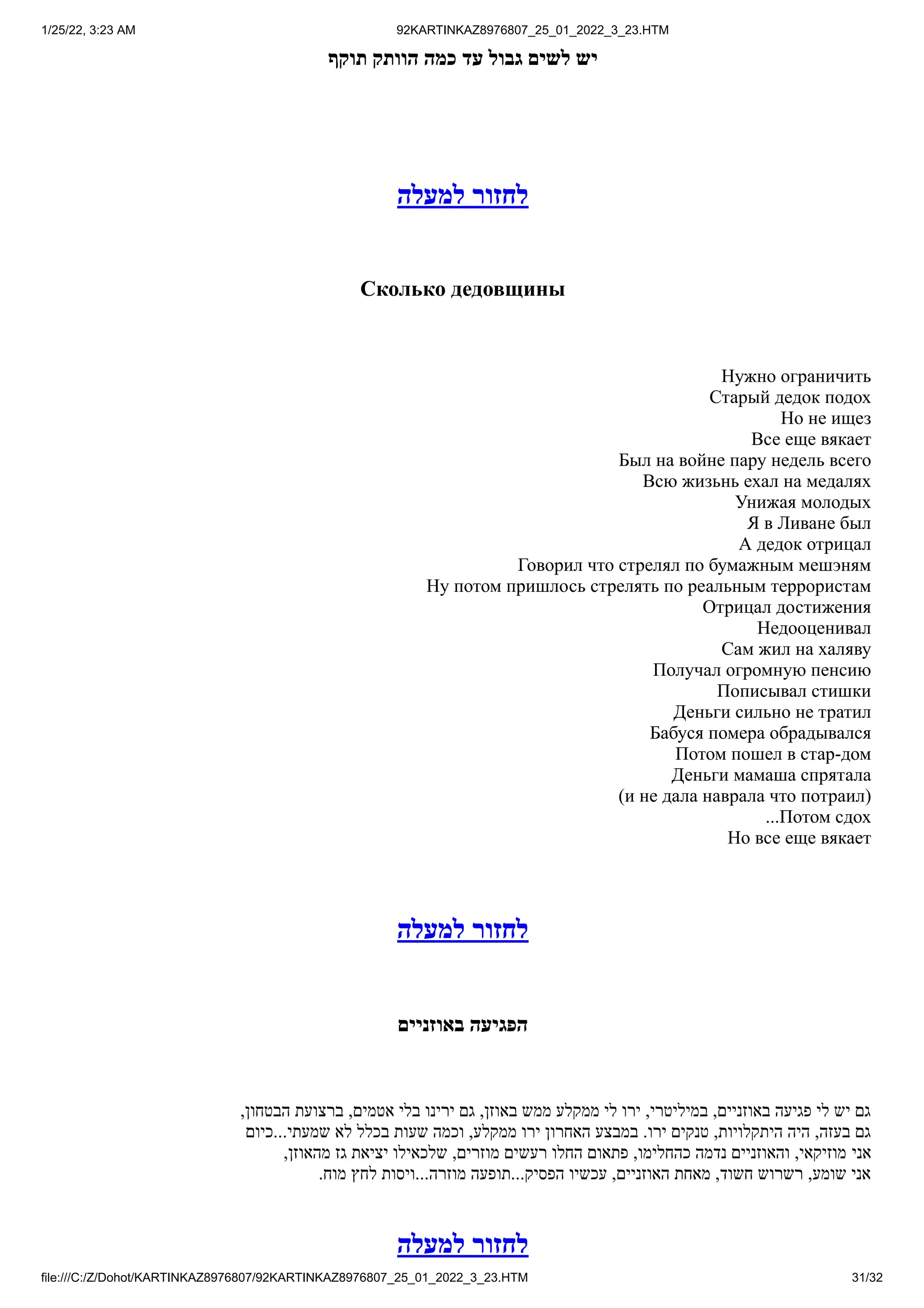 1/25/22, 3:23 AM 92KARTINKAZ8976807_25_01_2022_3_23.HTM
file:///C:/Z/Dohot/KARTINKAZ8976807/92KARTINKAZ8976807_25_01_2022_3_23.HTM 31/32
‫תוקף‬ ‫הוותק‬ ‫כמה‬ ‫עד‬ ‫גבול‬ ‫לשים‬ ‫יש‬
‫למעלה‬ ‫לחזור‬
Сколько дедовщины
Нужно ограничить
Старый дедок подох
Но не ищез
Все еще вякает
Был на войне пару недель всего
Всю жизьнь ехал на медалях
Унижая молодых
Я в Ливане был
А дедок отрицал
Говорил что стрелял по бумажным мешэням
Ну потом пришлось стрелять по реальным террористам
Отрицал достижения
Недооценивал
Сам жил на халяву
Получал огромную пенсию
Пописывал стишки
Деньги сильно не тратил
Бабуся помера обрадывался
Потом пошел в стар-дом
Деньги мамаша спрятала
)и не дала наврала что потраил(
...Потом сдох
Но все еще вякает
‫למעלה‬ ‫לחזור‬
‫באוזניים‬ ‫הפגיעה‬
,‫הבטחון‬ ‫ברצועת‬ ,‫אטמים‬ ‫בלי‬ ‫ירינו‬ ‫גם‬ ,‫באוזן‬ ‫ממש‬ ‫ממקלע‬ ‫לי‬ ‫ירו‬ ,‫במיליטרי‬ ,‫באוזניים‬ ‫פגיעה‬ ‫לי‬ ‫יש‬ ‫גם‬
‫כיום‬...‫שמעתי‬ ‫לא‬ ‫בכלל‬ ‫שעות‬ ‫וכמה‬ ,‫ממקלע‬ ‫ירו‬ ‫האחרון‬ ‫במבצע‬ .‫ירו‬ ‫טנקים‬ ,‫היתקלויות‬ ‫היה‬ ,‫בעזה‬ ‫גם‬
,‫מהאוזן‬ ‫גז‬ ‫יציאת‬ ‫שלכאילו‬ ,‫מוזרים‬ ‫רעשים‬ ‫החלו‬ ‫פתאום‬ ,‫כהחלימו‬ ‫נדמה‬ ‫והאוזניים‬ ,‫מוזיקאי‬ ‫אני‬
.‫מוח‬ ‫לחץ‬ ‫ויסות‬...‫מוזרה‬ ‫תופעה‬...‫הפסיק‬ ‫עכשיו‬ ,‫האוזניים‬ ‫מאחת‬ ,‫חשוד‬ ‫רשרוש‬ ,‫שומע‬ ‫אני‬
‫למעלה‬ ‫לחזור‬
 