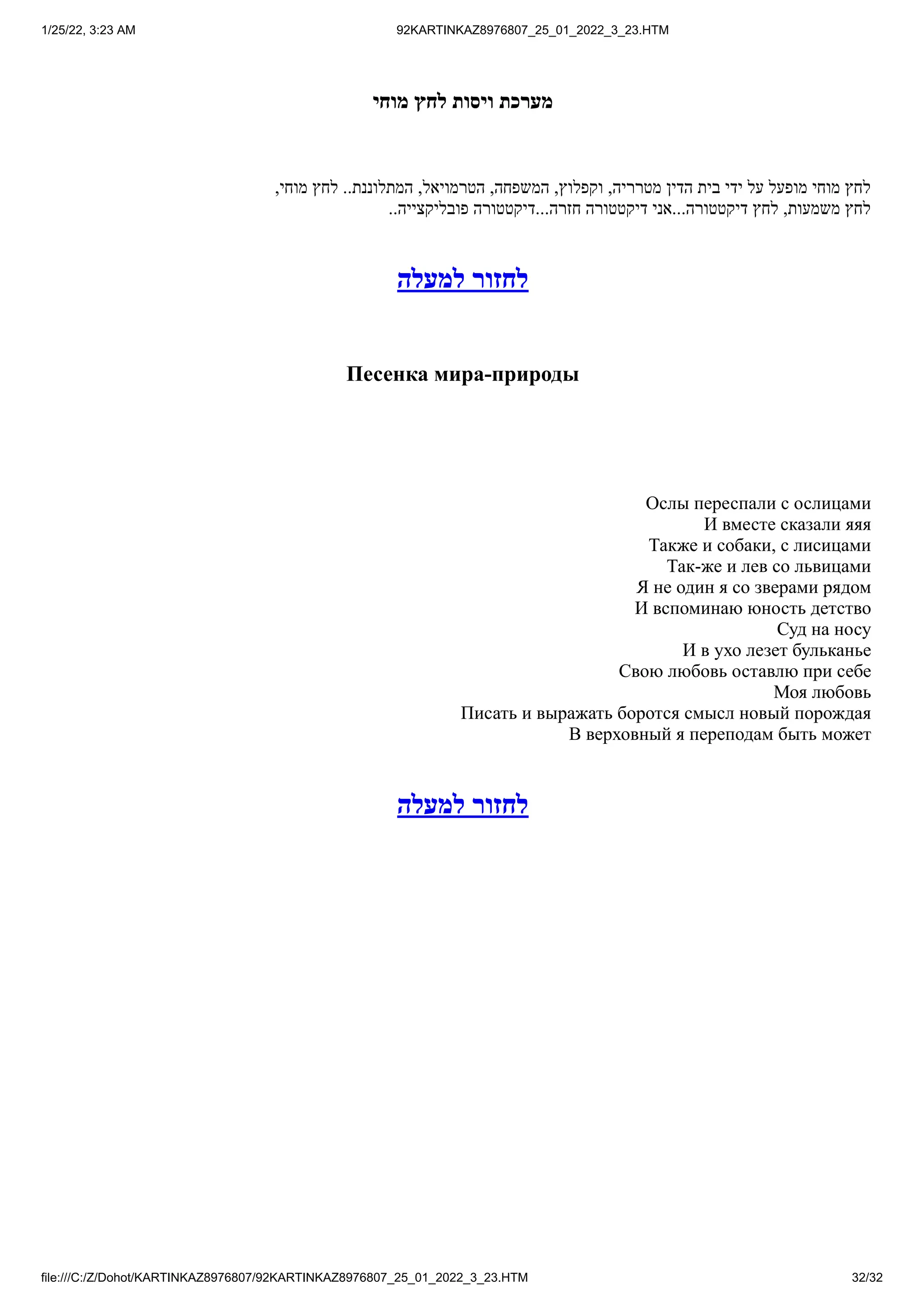1/25/22, 3:23 AM 92KARTINKAZ8976807_25_01_2022_3_23.HTM
file:///C:/Z/Dohot/KARTINKAZ8976807/92KARTINKAZ8976807_25_01_2022_3_23.HTM 32/32
‫מוחי‬ ‫לחץ‬ ‫ויסות‬ ‫מערכת‬
,‫מוחי‬ ‫לחץ‬ ..‫המתלוננת‬ ,‫הטרמויאל‬ ,‫המשפחה‬ ,‫וקפלוץ‬ ,‫מטרריה‬ ‫הדין‬ ‫בית‬ ‫ידי‬ ‫על‬ ‫מופעל‬ ‫מוחי‬ ‫לחץ‬
..‫פובליקצייה‬ ‫דיקטטורה‬...‫חזרה‬ ‫דיקטטורה‬ ‫אני‬...‫דיקטטורה‬ ‫לחץ‬ ,‫משמעות‬ ‫לחץ‬
‫למעלה‬ ‫לחזור‬
Песенка мира-природы
Ослы переспали с ослицами
И вместе сказали яяя
Также и собаки, с лисицами
Так-же и лев со львицами
Я не один я со зверами рядом
И вспоминаю юность детство
Суд на носу
И в ухо лезет бульканье
Свою любовь оставлю при себе
Моя любовь
Писать и выражать боротся смысл новый порождая
В верховный я переподам быть может
‫למעלה‬ ‫לחזור‬
 