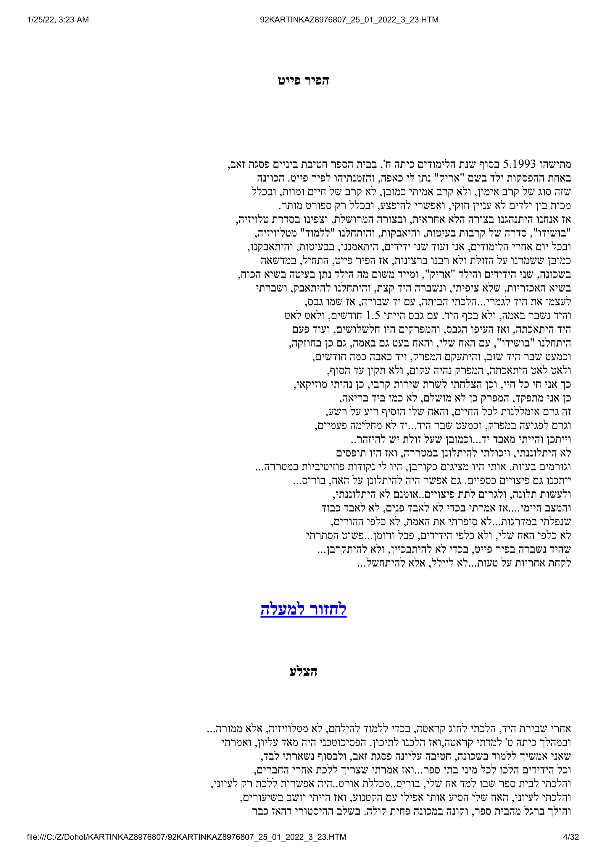 1/25/22, 3:23 AM 92KARTINKAZ8976807_25_01_2022_3_23.HTM
file:///C:/Z/Dohot/KARTINKAZ8976807/92KARTINKAZ8976807_25_01_2022_3_23.HTM 4/32
‫פייט‬ ‫הפיר‬
,‫זאב‬ ‫פסגת‬ ‫ביניים‬ ‫חטיבת‬ ‫הספר‬ ‫בבית‬ ,'‫ח‬ ‫כיתה‬ ‫הלימודים‬ ‫שנת‬ ‫בסוף‬ 5.1993 ‫מתישהו‬
‫הכוונה‬ .‫פייט‬ ‫לפיר‬ ‫והזמנתיהו‬ ,‫כאפה‬ ‫לי‬ ‫נתן‬ "‫"אריק‬ ‫בשם‬ ‫ילד‬ ‫ההפסקות‬ ‫באחת‬
‫ובכלל‬ ,‫ומוות‬ ‫חיים‬ ‫של‬ ‫קרב‬ ‫לא‬ ,‫כמובן‬ ‫אמיתי‬ ‫קרב‬ ‫ולא‬ ,‫אימון‬ ‫קרב‬ ‫של‬ ‫סוג‬ ‫שזה‬
.‫מותר‬ ‫ספורט‬ ‫רק‬ ‫ובכלל‬ ,‫להיפצע‬ ‫ואפשרי‬ ,‫חוקי‬ ‫עניין‬ ‫לא‬ ‫ילדים‬ ‫בין‬ ‫מכות‬
,‫טלויזיה‬ ‫בסדרת‬ ‫וצפינו‬ ,‫המרושלת‬ ‫ובצורה‬ ,‫אחראית‬ ‫הלא‬ ‫בצורה‬ ‫היתנהגנו‬ ‫אנחנו‬ ‫אז‬
,‫מטלוויזיה‬ "‫"ללמוד‬ ‫והיתחלנו‬ ,‫והיאבקות‬ ,‫בעיטות‬ ‫קרבות‬ ‫של‬ ‫סדרה‬ ,"‫"בושידו‬
,‫והיתאבקנו‬ ,‫בבעיטות‬ ,‫היתאמננו‬ ,‫ידידים‬ ‫שני‬ ‫ועוד‬ ‫אני‬ ,‫הלימודים‬ ‫אחרי‬ ‫יום‬ ‫ובכל‬
‫במדשאה‬ ,‫התחיל‬ ,‫פייט‬ ‫הפיר‬ ‫אז‬ ,‫ברצינות‬ ‫רבנו‬ ‫ולא‬ ‫הזולת‬ ‫על‬ ‫ששמרנו‬ ‫כמובן‬
,‫הכוח‬ ‫בשיא‬ ‫בעיטה‬ ‫נתן‬ ‫הילד‬ ‫מה‬ ‫משום‬ ‫ומייד‬ ,"‫"אריק‬ ‫והילד‬ ‫הידידים‬ ‫שני‬ ,‫בשכונה‬
‫ושברתי‬ ,‫להיתאבק‬ ‫והיתחלנו‬ ,‫קצת‬ ‫היד‬ ‫ונשברה‬ ,‫ציפיתי‬ ‫שלא‬ ,‫האכזריות‬ ‫בשיא‬
,‫גבס‬ ‫שמו‬ ‫אז‬ ,‫שבורה‬ ‫יד‬ ‫עם‬ ,‫הביתה‬ ‫הלכתי‬...‫לגמרי‬ ‫היד‬ ‫את‬ ‫לעצמי‬
‫לאט‬ ‫ולאט‬ ,‫חודשים‬ 1.5 ‫הייתי‬ ‫גבס‬ ‫עם‬ .‫היד‬ ‫בכף‬ ‫ולא‬ ,‫באמה‬ ‫נשבר‬ ‫והיד‬
‫פעם‬ ‫ועוד‬ ,‫חלשלושים‬ ‫היו‬ ‫והמפרקים‬ ,‫הגבס‬ ‫העיפו‬ ‫ואז‬ ,‫היתאכתה‬ ‫היד‬
,‫בחוזקה‬ ‫כן‬ ‫גם‬ ,‫באמה‬ ‫גם‬ ‫בעט‬ ‫והאח‬ ,‫שלי‬ ‫האח‬ ‫עם‬ ,"‫"בושידו‬ ‫היתחלנו‬
,‫חודשים‬ ‫כמה‬ ‫כאבה‬ ‫ויד‬ ,‫המפרק‬ ‫והיתעקם‬ ,‫שוב‬ ‫היד‬ ‫שבר‬ ‫וכמעט‬
,‫הסוף‬ ‫עד‬ ‫תקין‬ ‫ולא‬ ,‫עקום‬ ‫נהיה‬ ‫המפרק‬ ,‫היתאכתה‬ ‫לאט‬ ‫ולאט‬
,‫מוזיקאי‬ ‫נהיתי‬ ‫כן‬ ,‫קרבי‬ ‫שירות‬ ‫לשרת‬ ‫הצלחתי‬ ‫וכן‬ ,‫חיי‬ ‫כל‬ ‫חי‬ ‫אני‬ ‫כך‬
,‫בריאה‬ ‫ביד‬ ‫כמו‬ ‫לא‬ ,‫מושלם‬ ‫לא‬ ‫כן‬ ‫המפרק‬ ,‫מתפקד‬ ‫אני‬ ‫כן‬
,‫רשע‬ ‫על‬ ‫רוע‬ ‫הוסיף‬ ‫שלי‬ ‫והאח‬ ,‫החיים‬ ‫לכל‬ ‫אומללנות‬ ‫גרם‬ ‫זה‬
,‫פעמיים‬ ‫מחלימה‬ ‫לא‬ ‫יד‬...‫היד‬ ‫שבר‬ ‫וכמעט‬ ,‫במפרק‬ ‫לפגיעה‬ ‫וגרם‬
..‫להיזהר‬ ‫יש‬ ‫זולת‬ ‫שעל‬ ‫וכמובן‬...‫יד‬ ‫מאבד‬ ‫והייתי‬ ‫וייתכן‬
‫תופסים‬ ‫היו‬ ‫ואז‬ ,‫במטררה‬ ‫להיתלונן‬ ‫ויכולתי‬ ,‫היתלוננתי‬ ‫לא‬
...‫במטררה‬ ‫פוזיטיביות‬ ‫נקודות‬ ‫לי‬ ‫היו‬ ,‫כקורבן‬ ‫מציגים‬ ‫היו‬ ‫אותי‬ .‫בעיות‬ ‫וגורמים‬
...‫בוריס‬ ,‫האח‬ ‫על‬ ‫להיתלונן‬ ‫היה‬ ‫אפשר‬ ‫גם‬ .‫כספיים‬ ‫פיצויים‬ ‫גם‬ ‫ייתכנו‬
,‫היתלוננתי‬ ‫לא‬ ‫אומנם‬..‫פיצויים‬ ‫לתת‬ ‫ולגרום‬ ,‫תלונה‬ ‫ולעשות‬
‫כבוד‬ ‫לאבד‬ ‫לא‬ ,‫פנים‬ ‫לאבד‬ ‫לא‬ ‫בכדי‬ ‫אמרתי‬ ‫אז‬....‫חיימי‬ ‫והמצב‬
,‫ההורים‬ ‫כלפי‬ ‫לא‬ ,‫האמת‬ ‫את‬ ‫סיפרתי‬ ‫לא‬...‫במדרגות‬ ‫שנפלתי‬
‫הסתרתי‬ ‫פשוט‬...‫ורומן‬ ‫פבל‬ ,‫הידידים‬ ‫כלפי‬ ‫ולא‬ ,‫שלי‬ ‫האח‬ ‫כלפי‬ ‫לא‬
...‫להיתקרבן‬ ‫ולא‬ ,‫להיתבכיין‬ ‫לא‬ ‫בכדי‬ ,‫פייט‬ ‫בפיר‬ ‫נשברה‬ ‫שהיד‬
...‫להיתחשל‬ ‫אלא‬ ,‫ליילל‬ ‫לא‬...‫טעות‬ ‫על‬ ‫אחריות‬ ‫לקחת‬
‫למעלה‬ ‫לחזור‬
‫הצלע‬
...‫ממורה‬ ‫אלא‬ ,‫מטלוויזיה‬ ‫לא‬ ,‫להילחם‬ ‫ללמוד‬ ‫בכדי‬ ,‫קראטה‬ ‫לחוג‬ ‫הלכתי‬ ,‫היד‬ ‫שבירת‬ ‫אחרי‬
‫ואמרתי‬ ,‫עליון‬ ‫מאד‬ ‫היה‬ ‫הפסיכוטכני‬ .‫לתיכון‬ ‫הלכנו‬ ‫ואז‬,‫קראטה‬ ‫למדתי‬ '‫ט‬ ‫כיתה‬ ‫ובמהלך‬
,‫לבד‬ ‫נשארתי‬ ‫ולבסוף‬ ,‫זאב‬ ‫פסגת‬ ‫עליונה‬ ‫חטיבה‬ ,‫בשכונה‬ ‫ללמוד‬ ‫אמשיך‬ ‫שאני‬
,‫החברים‬ ‫אחרי‬ ‫ללכת‬ ‫שצריך‬ ‫אמרתי‬ ‫ואז‬...‫ספר‬ ‫בתי‬ ‫מיני‬ ‫לכל‬ ‫הלכו‬ ‫הידידים‬ ‫וכל‬
,‫לעיוני‬ ‫רק‬ ‫ללכת‬ ‫אפשרות‬ ‫היה‬..‫אורט‬ ‫מכללת‬..‫בוריס‬ ,‫שלי‬ ‫אח‬ ‫למד‬ ‫שבו‬ ‫ספר‬ ‫לבית‬ ‫והלכתי‬
,‫בשיעורים‬ ‫יושב‬ ‫הייתי‬ ‫ואז‬ ,‫הקטנוע‬ ‫עם‬ ‫אפילו‬ ‫אותי‬ ‫הסיע‬ ‫שלי‬ ‫האח‬ ,‫לעיוני‬ ‫והלכתי‬
‫כבר‬ ‫דהאז‬ ‫ההיסטורי‬ ‫בשלב‬ .‫קולה‬ ‫פחית‬ ‫במכונה‬ ‫וקונה‬ ,‫ספר‬ ‫מהבית‬ ‫ברגל‬ ‫והולך‬
 
