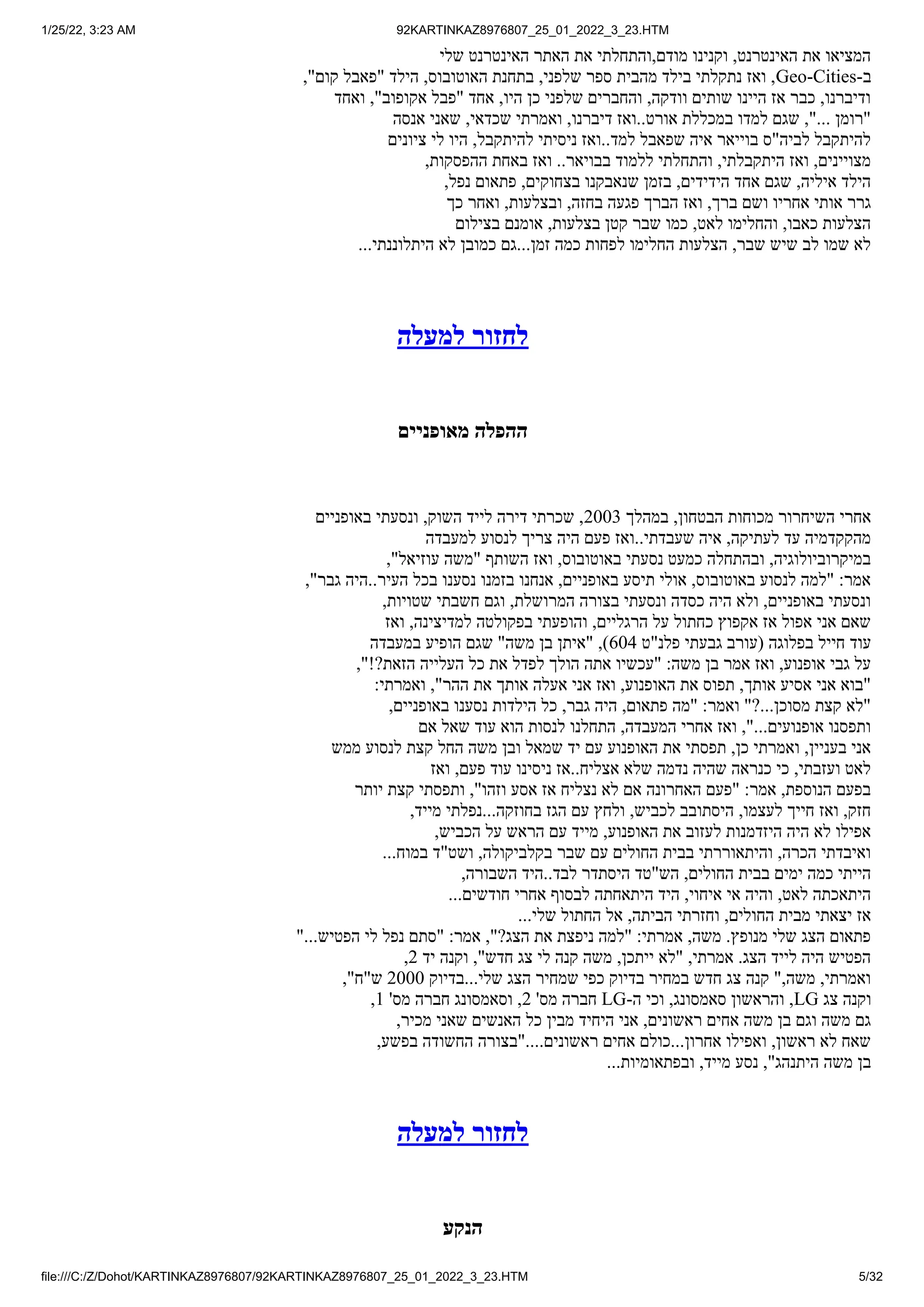 1/25/22, 3:23 AM 92KARTINKAZ8976807_25_01_2022_3_23.HTM
file:///C:/Z/Dohot/KARTINKAZ8976807/92KARTINKAZ8976807_25_01_2022_3_23.HTM 5/32
‫שלי‬ ‫האינטרנט‬ ‫האתר‬ ‫את‬ ‫והתחלתי‬,‫מודם‬ ‫וקנינו‬ ,‫האינטרנט‬ ‫את‬ ‫המציאו‬
,"‫קום‬ ‫"פאבל‬ ‫הילד‬ ,‫האוטובוס‬ ‫בתחנת‬ ,‫שלפני‬ ‫ספר‬ ‫מהבית‬ ‫בילד‬ ‫נתקלתי‬ ‫ואז‬ ,Geo-Cities-‫ב‬
‫ואחד‬ ,"‫אקופוב‬ ‫"פבל‬ ‫אחד‬ ,‫היו‬ ‫כן‬ ‫שלפני‬ ‫והחברים‬ ,‫וודקה‬ ‫שותים‬ ‫היינו‬ ‫אז‬ ‫כבר‬ ,‫ודיברנו‬
‫אנסה‬ ‫שאני‬ ,‫שכדאי‬ ‫ואמרתי‬ ,‫דיברנו‬ ‫ואז‬..‫אורט‬ ‫במכללת‬ ‫למדו‬ ‫שגם‬ ,"... ‫"רומן‬
‫ציונים‬ ‫לי‬ ‫היו‬ ,‫להיתקבל‬ ‫ניסיתי‬ ‫ואז‬..‫למד‬ ‫שפאבל‬ ‫איה‬ ‫בוייאר‬ ‫לביה"ס‬ ‫להיתקבל‬
,‫ההפסקות‬ ‫באחת‬ ‫ואז‬ ..‫בבויאר‬ ‫ללמוד‬ ‫והתחלתי‬ ,‫היתקבלתי‬ ‫ואז‬ ,‫מצויינים‬
,‫נפל‬ ‫פתאום‬ ,‫בצחוקים‬ ‫שנאבקנו‬ ‫בזמן‬ ,‫הידידים‬ ‫אחד‬ ‫שגם‬ ,‫איליה‬ ‫הילד‬
‫כך‬ ‫ואחר‬ ,‫ובצלעות‬ ,‫בחזה‬ ‫פגעה‬ ‫הברך‬ ‫ואז‬ ,‫ברך‬ ‫ושם‬ ‫אחריו‬ ‫אותי‬ ‫גרר‬
‫בצילום‬ ‫אומנם‬ ,‫בצלעות‬ ‫קטן‬ ‫שבר‬ ‫כמו‬ ,‫לאט‬ ‫והחלימו‬ ,‫כאבו‬ ‫הצלעות‬
...‫היתלוננתי‬ ‫לא‬ ‫כמובן‬ ‫גם‬...‫זמן‬ ‫כמה‬ ‫לפחות‬ ‫החלימו‬ ‫הצלעות‬ ,‫שבר‬ ‫שיש‬ ‫לב‬ ‫שמו‬ ‫לא‬
‫למעלה‬ ‫לחזור‬
‫מאופניים‬ ‫ההפלה‬
‫באופניים‬ ‫ונסעתי‬ ,‫השוק‬ ‫לייד‬ ‫דירה‬ ‫שכרתי‬ ,2003 ‫במהלך‬ ,‫הבטחון‬ ‫מכוחות‬ ‫השיחרור‬ ‫אחרי‬
‫למעבדה‬ ‫לנסוע‬ ‫צריך‬ ‫היה‬ ‫פעם‬ ‫ואז‬..‫שעבדתי‬ ‫איה‬ ,‫לעתיקה‬ ‫עד‬ ‫מהקקדמיה‬
,"‫עוזיאל‬ ‫"משה‬ ‫השותף‬ ‫ואז‬ ,‫באוטובוס‬ ‫נסעתי‬ ‫כמעט‬ ‫ובהתחלה‬ ,‫במיקרוביולוגיה‬
,"‫גבר‬ ‫היה‬..‫העיר‬ ‫בכל‬ ‫נסענו‬ ‫בזמנו‬ ‫אנחנו‬ ,‫באופניים‬ ‫תיסע‬ ‫אולי‬ ,‫באוטובוס‬ ‫לנסוע‬ ‫"למה‬ :‫אמר‬
,‫שטויות‬ ‫חשבתי‬ ‫וגם‬ ,‫המרושלת‬ ‫בצורה‬ ‫ונסעתי‬ ‫כסדה‬ ‫היה‬ ‫ולא‬ ,‫באופניים‬ ‫ונסעתי‬
‫ואז‬ ,‫למדיצינה‬ ‫בפקולטה‬ ‫והופעתי‬ ,‫הרגליים‬ ‫על‬ ‫כחתול‬ ‫אקפוץ‬ ‫אז‬ ‫אפול‬ ‫אני‬ ‫שאם‬
‫במעבדה‬ ‫הופיע‬ ‫שגם‬ "‫משה‬ ‫בן‬ ‫"איתן‬ ,)604 ‫פלנ"ט‬ ‫גבעתי‬ ‫(עורב‬ ‫בפלוגה‬ ‫חייל‬ ‫עוד‬
,"!?‫הזאת‬ ‫העלייה‬ ‫כל‬ ‫את‬ ‫לפדל‬ ‫הולך‬ ‫אתה‬ ‫"עכשיו‬ :‫משה‬ ‫בן‬ ‫אמר‬ ‫ואז‬ ,‫אופנוע‬ ‫גבי‬ ‫על‬
:‫ואמרתי‬ ,"‫ההר‬ ‫את‬ ‫אותך‬ ‫אעלה‬ ‫אני‬ ‫ואז‬ ,‫האופנוע‬ ‫את‬ ‫תפוס‬ ,‫אותך‬ ‫אסיע‬ ‫אני‬ ‫"בוא‬
,‫באופניים‬ ‫נסענו‬ ‫הילדות‬ ‫כל‬ ,‫גבר‬ ‫היה‬ ,‫פתאום‬ ‫"מה‬ :‫ואמר‬ "?...‫מסוכן‬ ‫קצת‬ ‫"לא‬
‫אם‬ ‫שאל‬ ‫עוד‬ ‫הוא‬ ‫לנסות‬ ‫התחלנו‬ ,‫המעבדה‬ ‫אחרי‬ ‫ואז‬ ,"...‫אופנועים‬ ‫ותפסנו‬
‫ממש‬ ‫לנסוע‬ ‫קצת‬ ‫החל‬ ‫משה‬ ‫ובן‬ ‫שמאל‬ ‫יד‬ ‫עם‬ ‫האופנוע‬ ‫את‬ ‫תפסתי‬ ,‫כן‬ ‫ואמרתי‬ ,‫בעניין‬ ‫אני‬
‫ואז‬ ,‫פעם‬ ‫עוד‬ ‫ניסינו‬ ‫אז‬..‫אצליח‬ ‫שלא‬ ‫נדמה‬ ‫שהיה‬ ‫כנראה‬ ‫כי‬ ,‫ועזבתי‬ ‫לאט‬
‫יותר‬ ‫קצת‬ ‫ותפסתי‬ ,"‫וזהו‬ ‫אסע‬ ‫אז‬ ‫נצליח‬ ‫לא‬ ‫אם‬ ‫האחרונה‬ ‫"פעם‬ :‫אמר‬ ,‫הנוספת‬ ‫בפעם‬
,‫מייד‬ ‫נפלתי‬...‫בחוזקה‬ ‫הגז‬ ‫עם‬ ‫ולחץ‬ ,‫לכביש‬ ‫היסתובב‬ ,‫לעצמו‬ ‫חייך‬ ‫ואז‬ ,‫חזק‬
,‫הכביש‬ ‫על‬ ‫הראש‬ ‫עם‬ ‫מייד‬ ,‫האופנוע‬ ‫את‬ ‫לעזוב‬ ‫היזדמנות‬ ‫היה‬ ‫לא‬ ‫אפילו‬
...‫במוח‬ ‫ושט"ד‬ ,‫בקלביקולה‬ ‫שבר‬ ‫עם‬ ‫החולים‬ ‫בבית‬ ‫והיתאוררתי‬ ,‫הכרה‬ ‫ואיבדתי‬
,‫השבורה‬ ‫היד‬..‫לבד‬ ‫היסתדר‬ ‫הש"טד‬ ,‫החולים‬ ‫בבית‬ ‫ימים‬ ‫כמה‬ ‫הייתי‬
...‫חודשים‬ ‫אחרי‬ ‫לבסוף‬ ‫היתאחתה‬ ‫היד‬ ,‫איחוי‬ ‫אי‬ ‫והיה‬ ,‫לאט‬ ‫היתאכתה‬
...‫שלי‬ ‫החתול‬ ‫אל‬ ,‫הביתה‬ ‫וחזרתי‬ ,‫החולים‬ ‫מבית‬ ‫יצאתי‬ ‫אז‬
"...‫הפטיש‬ ‫לי‬ ‫נפל‬ ‫"סתם‬ :‫אמר‬ ,"?‫הצג‬ ‫את‬ ‫ניפצת‬ ‫"למה‬ :‫אמרתי‬ ,‫משה‬ .‫מנופץ‬ ‫שלי‬ ‫הצג‬ ‫פתאום‬
,2 ‫יד‬ ‫וקנה‬ ,"‫חדש‬ ‫צג‬ ‫לי‬ ‫קנה‬ ‫משה‬ ,‫ייתכן‬ ‫"לא‬ ,‫אמרתי‬ .‫הצג‬ ‫לייד‬ ‫היה‬ ‫הפטיש‬
,"‫ש"ח‬ 2000 ‫בדיוק‬...‫שלי‬ ‫הצג‬ ‫שמחיר‬ ‫כפי‬ ‫בדיוק‬ ‫במחיר‬ ‫חדש‬ ‫צג‬ ‫קנה‬ ",‫משה‬ ,‫ואמרתי‬
,1 '‫מס‬ ‫חברה‬ ‫וסאמסונג‬ ,2 '‫מס‬ ‫חברה‬ LG-‫ה‬ ‫וכי‬ ,‫סאמסונג‬ ‫והראשון‬ ,LG ‫צג‬ ‫וקנה‬
,‫מכיר‬ ‫שאני‬ ‫האנשים‬ ‫כל‬ ‫מבין‬ ‫היחיד‬ ‫אני‬ ,‫ראשונים‬ ‫אחים‬ ‫משה‬ ‫בן‬ ‫וגם‬ ‫משה‬ ‫גם‬
,‫בפשע‬ ‫החשודה‬ ‫"בצורה‬....‫ראשונים‬ ‫אחים‬ ‫כולם‬...‫אחרון‬ ‫ואפילו‬ ,‫ראשון‬ ‫לא‬ ‫שאח‬
...‫ובפתאומיות‬ ,‫מייד‬ ‫נסע‬ ,"‫היתנהג‬ ‫משה‬ ‫בן‬
‫למעלה‬ ‫לחזור‬
‫הנקע‬
 