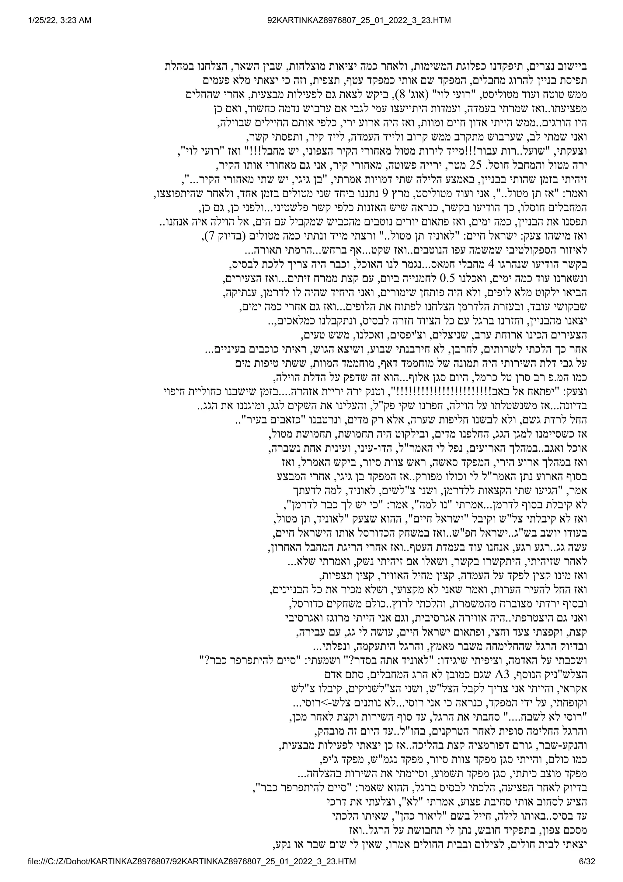 1/25/22, 3:23 AM 92KARTINKAZ8976807_25_01_2022_3_23.HTM
file:///C:/Z/Dohot/KARTINKAZ8976807/92KARTINKAZ8976807_25_01_2022_3_23.HTM 6/32
‫במהלת‬ ‫הצלחנו‬ ,‫השאר‬ ‫שבין‬ ,‫מוצלחות‬ ‫יציאות‬ ‫כמה‬ ‫ולאחר‬ ,‫המשימות‬ ‫כפלוגת‬ ‫תיפקדנו‬ ,‫נצרים‬ ‫ביישוב‬
‫פעמים‬ ‫מלא‬ ‫יצאתי‬ ‫כי‬ ‫וזה‬ ,‫תצפית‬ ,‫עטף‬ ‫כמפקד‬ ‫אותי‬ ‫שם‬ ‫המפקד‬ ,‫מחבלים‬ ‫להרוג‬ ‫בניין‬ ‫תפיסת‬
‫שהחלים‬ ‫אחרי‬ ,‫מבצעית‬ ‫לפעילות‬ ‫גם‬ ‫לצאת‬ ‫ביקש‬ ,)8 '‫(אוג‬ "‫לוי‬ ‫"רועי‬ ,‫מטוליסט‬ ‫ועוד‬ ‫טוטח‬ ‫ממש‬
‫כן‬ ‫ואם‬ ,‫כחשוד‬ ‫נדמה‬ ‫ערבוש‬ ‫אם‬ ‫לגבי‬ ‫עמי‬ ‫היתייעצו‬ ‫ועמדות‬ ,‫בעמדה‬ ‫שמרתי‬ ‫ואז‬..‫מפציעתו‬
,‫שבוילה‬ ‫החיילים‬ ‫אותם‬ ‫כלפי‬ ,‫ירי‬ ‫ארוע‬ ‫היה‬ ‫ואז‬ ,‫ומוות‬ ‫חיים‬ ‫אדון‬ ‫הייתי‬ ‫ממש‬..‫הורגים‬ ‫היו‬
,‫קשר‬ ‫ותפסתי‬ ,‫קיר‬ ‫לייד‬ ,‫העמדה‬ ‫ולייד‬ ‫קרוב‬ ‫ממש‬ ‫מתקרב‬ ‫שערבוש‬ ,‫לב‬ ‫שמתי‬ ‫ואני‬
,"‫לוי‬ ‫"רועי‬ ‫ואז‬ "!!!‫מחבל‬ ‫יש‬ ,‫הצפוני‬ ‫הקיר‬ ‫מאחורי‬ ‫מטול‬ ‫לירות‬ ‫עבור!!!מייד‬ ‫רות‬..‫"שועל‬ ,‫וצעקתי‬
,‫הקיר‬ ‫אותו‬ ‫מאחורי‬ ‫גם‬ ‫אני‬ ,‫קיר‬ ‫מאחורי‬ ,‫פשוטה‬ ‫ירייה‬ ,‫מטר‬ 25 .‫חוסל‬ ‫והמחבל‬ ‫מטול‬ ‫ירה‬
,"...‫הקיר‬ ‫מאחורי‬ ‫שתי‬ ‫יש‬ ,‫גיגי‬ ‫"בן‬ ,‫אמרתי‬ ‫דמויות‬ ‫שתי‬ ‫הלילה‬ ‫באמצע‬ ,‫בבניין‬ ‫שהותי‬ ‫בזמן‬ ‫זיהיתי‬
,‫שהיתפוצצו‬ ‫ולאחר‬ ,‫אחד‬ ‫בזמן‬ ‫מטולים‬ ‫שני‬ ‫ביחד‬ ‫נתננו‬ 9 ‫מרץ‬ ,‫מטוליסט‬ ‫ועוד‬ ‫אני‬ ,"..‫מטול‬ ‫תן‬ ‫"אז‬ :‫ואמר‬
,‫כן‬ ‫גם‬ ,‫כן‬ ‫ולפני‬...‫פלשטיני‬ ‫קשר‬ ‫כלפי‬ ‫האזנות‬ ‫שיש‬ ‫כנראה‬ ,‫בקשר‬ ‫הודיעו‬ ‫כך‬ ,‫חוסלו‬ ‫המחבלים‬
..‫אנחנו‬ ‫איה‬ ‫הוילה‬ ‫אל‬ ,‫הים‬ ‫עם‬ ‫שמקביל‬ ‫מהכביש‬ ‫נוטבים‬ ‫יורים‬ ‫פתאום‬ ‫ואז‬ ,‫ימים‬ ‫כמה‬ ,‫הבניין‬ ‫את‬ ‫תפסנו‬
,)7 ‫(בדיוק‬ ‫מטולים‬ ‫כמה‬ ‫ונתתי‬ ‫מייד‬ ‫ורצתי‬ "..‫מטול‬ ‫תן‬ ‫"לאוניד‬ :‫חיים‬ ‫ישראל‬ :‫צעק‬ ‫מישהו‬ ‫ואז‬
...‫תאורה‬ ‫הרמתי‬...‫ברחש‬ ‫אף‬...‫שקט‬ ‫ואז‬..‫הנוטבים‬ ‫עפו‬ ‫שמשמה‬ ‫הספקולטיבי‬ ‫לאיזור‬
,‫לבסיס‬ ‫ללכת‬ ‫צריך‬ ‫היה‬ ‫וכבר‬ ,‫האוכל‬ ‫לנו‬ ‫נגמר‬...‫חמאס‬ ‫מחבלי‬ 4 ‫שנהרגו‬ ‫הודיעו‬ ‫בקשר‬
,‫הצעירים‬ ‫ואז‬...‫זיתים‬ ‫ממרח‬ ‫קצת‬ ‫עם‬ ,‫ביום‬ ‫לחמנייה‬ 0.5 ‫ואכלנו‬ ,‫ימים‬ ‫כמה‬ ‫עוד‬ ‫ונשארנו‬
,‫ענתיקה‬ ,‫לדרמן‬ ‫לו‬ ‫שהיה‬ ‫היחיד‬ ‫ואני‬ ,‫שימורים‬ ‫פותחן‬ ‫היה‬ ‫ולא‬ ,‫לופים‬ ‫מלא‬ ‫ילקוט‬ ‫הביאו‬
,‫ימים‬ ‫כמה‬ ‫אחרי‬ ‫גם‬ ‫ואז‬...‫הלופים‬ ‫את‬ ‫לפתוח‬ ‫הצלחנו‬ ‫הלדרמן‬ ‫ובעזרת‬ ,‫עובד‬ ‫שבקושי‬
..,‫כמלאכים‬ ‫ונתקבלנו‬ ,‫לבסיס‬ ‫חזרה‬ ‫הציוד‬ ‫כל‬ ‫עם‬ ‫ברגל‬ ‫וחזרנו‬ ,‫מהבניין‬ ‫יצאנו‬
,‫טעים‬ ‫משש‬ ,‫ואכלנו‬ ,‫וצ'יפסים‬ ,‫שניצלים‬ ,‫ערב‬ ‫ארוחת‬ ‫הכינו‬ ‫הצעירים‬
...‫בעיניים‬ ‫כוכבים‬ ‫ראיתי‬ ,‫הגוש‬ ‫ושיצא‬ ,‫שבוע‬ ‫חירבנתי‬ ‫לא‬ ,‫לחרבן‬ ,‫לשרותים‬ ‫הלכתי‬ ‫כך‬ ‫אחר‬
‫מים‬ ‫טיפות‬ ‫ששתי‬ ,‫המוות‬ ‫מוחממד‬ ,‫דאף‬ ‫מוחממד‬ ‫של‬ ‫תמונה‬ ‫היה‬ ‫השירותי‬ ‫דלת‬ ‫גבי‬ ‫על‬
,‫הוילה‬ ‫הדלת‬ ‫על‬ ‫שדפק‬ ‫זה‬ ‫הוא‬...‫אלוף‬ ‫סגן‬ ‫היום‬ ,‫כרמל‬ ‫טל‬ ‫סרן‬ ‫רב‬ ‫פ‬.‫המ‬ ‫כמו‬
‫חיפוי‬ ‫כחוליית‬ ‫שישבנו‬ ‫בזמן‬....‫אזהרה‬ ‫יריית‬ ‫ירה‬ ‫וטנק‬ ,"!!!!!!!!!!!!!!!!!!!!!!!‫באב‬ ‫אל‬ ‫"יפתאח‬ :‫וצעק‬
..‫הגג‬ ‫את‬ ‫ומיגננו‬ ,‫לגג‬ ‫השקים‬ ‫את‬ ‫והעלינו‬ ,‫פק"ל‬ ‫שקי‬ ‫חפרנו‬ ,‫הוילה‬ ‫על‬ ‫משנשטלתו‬ ‫אז‬...‫בדיונה‬
.."‫בעיר‬ ‫"כזאבים‬ ‫ונרטבנו‬ ,‫מדים‬ ‫רק‬ ‫אלא‬ ,‫שערה‬ ‫חליפות‬ ‫לבשנו‬ ‫ולא‬ ,‫גשם‬ ‫לרדת‬ ‫החל‬
,‫מטול‬ ‫תחמושת‬ ,‫תחמושת‬ ‫היה‬ ‫ובילקוט‬ ,‫מדים‬ ‫החלפנו‬ ,‫הגג‬ ‫למגן‬ ‫כשסיימנו‬ ‫אז‬
,‫נשברה‬ ‫אחת‬ ‫ועינית‬ ,‫עיני‬-‫הדו‬ ,‫האמר"ל‬ ‫לי‬ ‫נפל‬ ,‫הארועים‬ ‫במהלך‬..‫ואגב‬ ‫אוכל‬
‫ואז‬ ,‫האמרל‬ ‫ביקש‬ ,‫סיור‬ ‫צוות‬ ‫ראש‬ ,‫סאשה‬ ‫המפקד‬ ,‫הירי‬ ‫ארוע‬ ‫במהלך‬ ‫ואז‬
‫המבצע‬ ‫אחרי‬ ,‫גיגי‬ ‫בן‬ ‫המפקד‬ ‫אז‬..‫מפורק‬ ‫וכולו‬ ‫לי‬ ‫האמר"ל‬ ‫נתן‬ ‫הארוע‬ ‫בסוף‬
‫לדעתך‬ ‫למה‬ ,‫לאוניד‬ ,‫צ"לשים‬ ‫ושני‬ ,‫ללדרמן‬ ‫הקצאות‬ ‫שתי‬ ‫"הגיעו‬ ,‫אמר‬
,"‫לדרמן‬ ‫כבר‬ ‫לך‬ ‫יש‬ ‫"כי‬ :‫אמר‬ ,"‫למה‬ ‫"נו‬ ‫אמרתי‬...‫לדרמן‬ ‫בסוף‬ ‫קיבלת‬ ‫לא‬
,‫מטול‬ ‫תן‬ ,‫"לאוניד‬ ‫שצעק‬ ‫ההוא‬ ,"‫חיים‬ ‫"ישראל‬ ‫וקיבל‬ ‫צל"ש‬ ‫קיבלתי‬ ‫לא‬ ‫ואז‬
,‫חיים‬ ‫הישראל‬ ‫אותו‬ ‫הכדורסל‬ ‫במשחק‬ ‫ואז‬..‫חפ"ש‬ ‫ישראל‬..‫בש"ג‬ ‫יושב‬ ‫בעודו‬
,‫האחרון‬ ‫המחבל‬ ‫הריגת‬ ‫אחרי‬ ‫ואז‬..‫העטף‬ ‫בעמדת‬ ‫עוד‬ ‫אנחנו‬ ,‫רגע‬ ‫רגע‬..‫גג‬ ‫עשה‬
...‫שלא‬ ‫ואמרתי‬ ,‫נשק‬ ‫זיהיתי‬ ‫אם‬ ‫ושאלו‬ ,‫בקשר‬ ‫היתקשרו‬ ,‫שזיהיתי‬ ‫לאחר‬
,‫תצפיות‬ ‫קצין‬ ,‫האוויר‬ ‫מחיל‬ ‫קצין‬ ,‫העמדה‬ ‫על‬ ‫לפקד‬ ‫קצין‬ ‫מינו‬ ‫ואז‬
,‫הבניינים‬ ‫כל‬ ‫את‬ ‫מכיר‬ ‫ושלא‬ ,‫מקצועי‬ ‫לא‬ ‫שאני‬ ‫ואמר‬ ,‫הערות‬ ‫להעיר‬ ‫החל‬ ‫ואז‬
,‫כדורסל‬ ‫משחקים‬ ‫כולם‬..‫לרוץ‬ ‫והלכתי‬ ,‫מהמשמרת‬ ‫מצוברח‬ ‫ירדתי‬ ‫ובסוף‬
‫ואגרסיבי‬ ‫מרוגז‬ ‫הייתי‬ ‫אני‬ ‫וגם‬ ,‫אגרסיבית‬ ‫אווירה‬ ‫היה‬..‫היצטרפתי‬ ‫גם‬ ‫ואני‬
,‫עבירה‬ ‫עם‬ ,‫גג‬ ‫לי‬ ‫עושה‬ ,‫חיים‬ ‫ישראל‬ ‫ופתאום‬ ,‫וחצי‬ ‫צעד‬ ‫וקפצתי‬ ,‫קצת‬
...‫ונפלתי‬ ,‫היתעקמה‬ ‫והרגל‬ ,‫מאמץ‬ ‫משבר‬ ‫שהחלימחה‬ ‫הרגל‬ ‫ובדיוק‬
"?‫כבר‬ ‫להיתפרפר‬ ‫"סיים‬ :‫ושמעתי‬ "?‫בסדר‬ ‫אתה‬ ‫"לאוניד‬ :‫שיגידו‬ ‫וציפיתי‬ ,‫האדמה‬ ‫על‬ ‫ושכבתי‬
‫אדם‬ ‫סתם‬ ,‫המחבלים‬ ‫הרג‬ ‫לא‬ ‫כמובן‬ ‫שגם‬ A3 ,‫הנוסף‬ ‫הצלש"ניק‬
‫צ"לש‬ ‫קיבלו‬ ,‫הצ"לשניקים‬ ‫ושני‬ ,‫הצל"ש‬ ‫לקבל‬ ‫צריך‬ ‫אני‬ ‫והייתי‬ ,‫אקראי‬
...‫>רוסי‬-‫צלש‬ ‫נותנים‬ ‫לא‬...‫רוסי‬ ‫אני‬ ‫כי‬ ‫כנראה‬ ,‫המפקד‬ ‫ידי‬ ‫על‬ ,‫וקופחתי‬
,‫מכן‬ ‫לאחר‬ ‫וקצת‬ ‫השירות‬ ‫סוף‬ ‫עד‬ ,‫הרגל‬ ‫את‬ ‫סחבתי‬ "....‫לשבח‬ ‫לא‬ ‫"רוסי‬
,‫מובהק‬ ‫זה‬ ‫היום‬ ‫עד‬..‫בחו"ל‬ ,‫הטרקנים‬ ‫לאחר‬ ‫סופית‬ ‫החלימה‬ ‫והרגל‬
,‫מבצעית‬ ‫לפעילות‬ ‫יצאתי‬ ‫כן‬ ‫אז‬..‫בהליכה‬ ‫קצת‬ ‫דפורמציה‬ ‫גורם‬ ,‫שבר‬-‫והנקע‬
,‫ג'יפ‬ ‫מפקד‬ ,‫נגמ"ש‬ ‫מפקד‬ ,‫סיור‬ ‫צוות‬ ‫מפקד‬ ‫סגן‬ ‫והייתי‬ ,‫כולם‬ ‫כמו‬
...‫בהצלחה‬ ‫השירות‬ ‫את‬ ‫וסיימתי‬ ,‫תשמוע‬ ‫מפקד‬ ‫סגן‬ ,‫כיתתי‬ ‫מוצב‬ ‫מפקד‬
,"‫כבר‬ ‫להיתפרפר‬ ‫"סיים‬ :‫שאמר‬ ‫ההוא‬ ,‫ברגל‬ ‫לבסיס‬ ‫הלכתי‬ ,‫הפציעה‬ ‫לאחר‬ ‫בדיוק‬
‫דרכי‬ ‫את‬ ‫וצלעתי‬ ,"‫"לא‬ ‫אמרתי‬ ,‫פצוע‬ ‫סחיבת‬ ‫אותי‬ ‫לסחוב‬ ‫הציע‬
‫הלכתי‬ ‫שאיתו‬ ,"‫כהן‬ ‫"ליאור‬ ‫בשם‬ ‫חייל‬ ,‫לילה‬ ‫באותו‬..‫בסיס‬ ‫עד‬
‫ואז‬..‫הרגל‬ ‫על‬ ‫תחבושת‬ ‫לי‬ ‫נתן‬ ,‫חובש‬ ‫בתפקיד‬ ,‫צפון‬ ‫מסכם‬
,‫נקע‬ ‫או‬ ‫שבר‬ ‫שום‬ ‫לי‬ ‫שאין‬ ,‫אמרו‬ ‫החולים‬ ‫ובבית‬ ‫לצילום‬ ,‫חולים‬ ‫לבית‬ ‫יצאתי‬
 