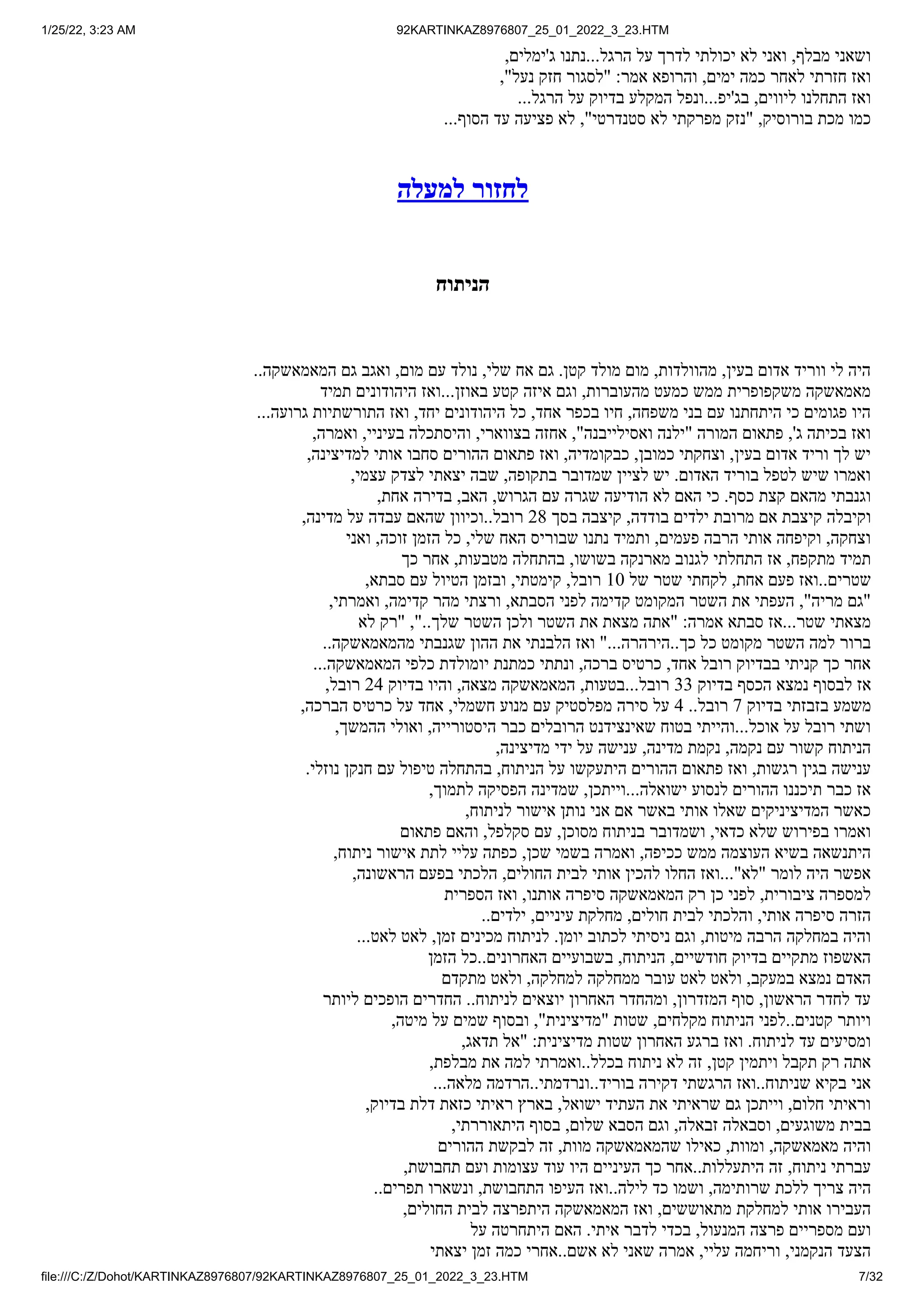 1/25/22, 3:23 AM 92KARTINKAZ8976807_25_01_2022_3_23.HTM
file:///C:/Z/Dohot/KARTINKAZ8976807/92KARTINKAZ8976807_25_01_2022_3_23.HTM 7/32
,‫ג'ימלים‬ ‫נתנו‬...‫הרגל‬ ‫על‬ ‫לדרך‬ ‫יכולתי‬ ‫לא‬ ‫ואני‬ ,‫מבלף‬ ‫ושאני‬
,"‫נעל‬ ‫חזק‬ ‫"לסגור‬ :‫אמר‬ ‫והרופא‬ ,‫ימים‬ ‫כמה‬ ‫לאחר‬ ‫חזרתי‬ ‫ואז‬
...‫הרגל‬ ‫על‬ ‫בדיוק‬ ‫המקלע‬ ‫ונפל‬...‫בג'יפ‬ ,‫ליווים‬ ‫התחלנו‬ ‫ואז‬
...‫הסוף‬ ‫עד‬ ‫פציעה‬ ‫לא‬ ,"‫סטנדרטי‬ ‫לא‬ ‫מפרקתי‬ ‫"נזק‬ ,‫בורוסיק‬ ‫מכת‬ ‫כמו‬
‫למעלה‬ ‫לחזור‬
‫הניתוח‬
..‫המאמאשקה‬ ‫גם‬ ‫ואגב‬ ,‫מום‬ ‫עם‬ ‫נולד‬ ,‫שלי‬ ‫אח‬ ‫גם‬ .‫קטן‬ ‫מולד‬ ‫מום‬ ,‫מהוולדות‬ ,‫בעין‬ ‫אדום‬ ‫ווריד‬ ‫לי‬ ‫היה‬
‫תמיד‬ ‫היהודונים‬ ‫ואז‬...‫באוזן‬ ‫קטע‬ ‫איזה‬ ‫וגם‬ ,‫מהעוברות‬ ‫כמעט‬ ‫ממש‬ ‫משקפופרית‬ ‫מאמאשקה‬
...‫גרועה‬ ‫התורשתיות‬ ‫ואז‬ ,‫יחד‬ ‫היהודונים‬ ‫כל‬ ,‫אחד‬ ‫בכפר‬ ‫חיו‬ ,‫משפחה‬ ‫בני‬ ‫עם‬ ‫היתחתנו‬ ‫כי‬ ‫פגומים‬ ‫היו‬
,‫ואמרה‬ ,‫בעיניי‬ ‫והיסתכלה‬ ,‫בצווארי‬ ‫אחזה‬ ,"‫ואסילייבנה‬ ‫"ילנה‬ ‫המורה‬ ‫פתאום‬ ,'‫ג‬ ‫בכיתה‬ ‫ואז‬
,‫למדיצינה‬ ‫אותי‬ ‫סחבו‬ ‫ההורים‬ ‫פתאום‬ ‫ואז‬ ,‫כבקומדיה‬ ,‫כמובן‬ ‫וצחקתי‬ ,‫בעין‬ ‫אדום‬ ‫וריד‬ ‫לך‬ ‫יש‬
,‫עצמי‬ ‫לצדק‬ ‫יצאתי‬ ‫שבה‬ ,‫בתקופה‬ ‫שמדובר‬ ‫לציין‬ ‫יש‬ .‫האדום‬ ‫בוריד‬ ‫לטפל‬ ‫שיש‬ ‫ואמרו‬
,‫אחת‬ ‫בדירה‬ ,‫האב‬ ,‫הגרוש‬ ‫עם‬ ‫שגרה‬ ‫הודיעה‬ ‫לא‬ ‫האם‬ ‫כי‬ .‫כסף‬ ‫קצת‬ ‫מהאם‬ ‫וגנבתי‬
,‫מדינה‬ ‫על‬ ‫עבדה‬ ‫שהאם‬ ‫וכיוון‬..‫רובל‬ 28 ‫בסך‬ ‫קיצבה‬ ,‫בודדה‬ ‫ילדים‬ ‫מרובת‬ ‫אם‬ ‫קיצבת‬ ‫וקיבלה‬
‫ואני‬ ,‫זוכה‬ ‫הזמן‬ ‫כל‬ ,‫שלי‬ ‫האח‬ ‫שבוריס‬ ‫נתנו‬ ‫ותמיד‬ ,‫פעמים‬ ‫הרבה‬ ‫אותי‬ ‫וקיפחה‬ ,‫וצחקה‬
‫כך‬ ‫אחר‬ ,‫מטבעות‬ ‫בהתחלה‬ ,‫בשושו‬ ‫מארנקה‬ ‫לגנוב‬ ‫התחלתי‬ ‫אז‬ ,‫מתקפח‬ ‫תמיד‬
,‫סבתא‬ ‫עם‬ ‫הטיול‬ ‫ובזמן‬ ,‫קימטתי‬ ,‫רובל‬ 10 ‫של‬ ‫שטר‬ ‫לקחתי‬ ,‫אחת‬ ‫פעם‬ ‫ואז‬..‫שטרים‬
,‫ואמרתי‬ ,‫קדימה‬ ‫מהר‬ ‫ורצתי‬ ,‫הסבתא‬ ‫לפני‬ ‫קדימה‬ ‫המקומט‬ ‫השטר‬ ‫את‬ ‫העפתי‬ ,"‫מריה‬ ‫"גם‬
‫לא‬ ‫"רק‬ ,"..‫שלך‬ ‫השטר‬ ‫ולכן‬ ‫השטר‬ ‫את‬ ‫מצאת‬ ‫"אתה‬ :‫אמרה‬ ‫סבתא‬ ‫אז‬...‫שטר‬ ‫מצאתי‬
..‫מהמאמאשקה‬ ‫שגנבתי‬ ‫ההון‬ ‫את‬ ‫הלבנתי‬ ‫ואז‬ "...‫הירהרה‬..‫כך‬ ‫כל‬ ‫מקומט‬ ‫השטר‬ ‫למה‬ ‫ברור‬
...‫המאמאשקה‬ ‫כלפי‬ ‫יומולדת‬ ‫כמתנת‬ ‫ונתתי‬ ,‫ברכה‬ ‫כרטיס‬ ,‫אחד‬ ‫רובל‬ ‫בבדיוק‬ ‫קניתי‬ ‫כך‬ ‫אחר‬
,‫רובל‬ 24 ‫בדיוק‬ ‫והיו‬ ,‫מצאה‬ ‫המאמאשקה‬ ,‫בטעות‬...‫רובל‬ 33 ‫בדיוק‬ ‫הכסף‬ ‫נמצא‬ ‫לבסוף‬ ‫אז‬
,‫הברכה‬ ‫כרטיס‬ ‫על‬ ‫אחד‬ ,‫חשמלי‬ ‫מנוע‬ ‫עם‬ ‫מפלסטיק‬ ‫סירה‬ ‫על‬ 4 ..‫רובל‬ 7 ‫בדיוק‬ ‫בזבזתי‬ ‫משמע‬
,‫ההמשך‬ ‫ואולי‬ ,‫היסטורייה‬ ‫כבר‬ ‫הרובלים‬ ‫שאינצידנט‬ ‫בטוח‬ ‫והייתי‬...‫אוכל‬ ‫על‬ ‫רובל‬ ‫ושתי‬
,‫מדיצינה‬ ‫ידי‬ ‫על‬ ‫ענישה‬ ,‫מדינה‬ ‫נקמת‬ ,‫נקמה‬ ‫עם‬ ‫קשור‬ ‫הניתוח‬
.‫נוזלי‬ ‫חנקן‬ ‫עם‬ ‫טיפול‬ ‫בהתחלה‬ ,‫הניתוח‬ ‫על‬ ‫היתעקשו‬ ‫ההורים‬ ‫פתאום‬ ‫ואז‬ ,‫רגשות‬ ‫בגין‬ ‫ענישה‬
,‫לתמוך‬ ‫הפסיקה‬ ‫שמדינה‬ ,‫וייתכן‬...‫ישואלה‬ ‫לנסוע‬ ‫ההורים‬ ‫תיכננו‬ ‫כבר‬ ‫אז‬
,‫לניתוח‬ ‫אישור‬ ‫נותן‬ ‫אני‬ ‫אם‬ ‫באשר‬ ‫אותי‬ ‫שאלו‬ ‫המדיציניקים‬ ‫כאשר‬
‫פתאום‬ ‫והאם‬ ,‫סקלפל‬ ‫עם‬ ,‫מסוכן‬ ‫בניתוח‬ ‫ושמדובר‬ ,‫כדאי‬ ‫שלא‬ ‫בפירוש‬ ‫ואמרו‬
,‫ניתוח‬ ‫אישור‬ ‫לתת‬ ‫עליי‬ ‫כפתה‬ ,‫שכן‬ ‫בשמי‬ ‫ואמרה‬ ,‫ככיפה‬ ‫ממש‬ ‫העוצמה‬ ‫בשיא‬ ‫היתנשאה‬
,‫הראשונה‬ ‫בפעם‬ ‫הלכתי‬ ,‫החולים‬ ‫לבית‬ ‫אותי‬ ‫להכין‬ ‫החלו‬ ‫ואז‬..."‫"לא‬ ‫לומר‬ ‫היה‬ ‫אפשר‬
‫הספרית‬ ‫ואז‬ ,‫אותנו‬ ‫סיפרה‬ ‫המאמאשקה‬ ‫רק‬ ‫כן‬ ‫לפני‬ ,‫ציבורית‬ ‫למספרה‬
..‫ילדים‬ ,‫עיניים‬ ‫מחלקת‬ ,‫חולים‬ ‫לבית‬ ‫והלכתי‬ ,‫אותי‬ ‫סיפרה‬ ‫הזרה‬
...‫לאט‬ ‫לאט‬ ,‫זמן‬ ‫מכינים‬ ‫לניתוח‬ .‫יומן‬ ‫לכתוב‬ ‫ניסיתי‬ ‫וגם‬ ,‫מיטות‬ ‫הרבה‬ ‫במחלקה‬ ‫והיה‬
‫הזמן‬ ‫כל‬..‫האחרונים‬ ‫בשבועיים‬ ,‫הניתוח‬ ,‫חודשיים‬ ‫בדיוק‬ ‫מתקיים‬ ‫האשפוז‬
‫מתקדם‬ ‫ולאט‬ ,‫למחלקה‬ ‫ממחלקה‬ ‫עובר‬ ‫לאט‬ ‫ולאט‬ ,‫במעקב‬ ‫נמצא‬ ‫האדם‬
‫ליותר‬ ‫הופכים‬ ‫החדרים‬ ..‫לניתוח‬ ‫יוצאים‬ ‫האחרון‬ ‫ומהחדר‬ ,‫המזדרון‬ ‫סוף‬ ,‫הראשון‬ ‫לחדר‬ ‫עד‬
,‫מיטה‬ ‫על‬ ‫שמים‬ ‫ובסוף‬ ,"‫"מדיצינית‬ ‫שטות‬ ,‫מקלחים‬ ‫הניתוח‬ ‫לפני‬..‫קטנים‬ ‫ויותר‬
,‫תדאג‬ ‫"אל‬ :‫מדיצינית‬ ‫שטות‬ ‫האחרון‬ ‫ברגע‬ ‫ואז‬ .‫לניתוח‬ ‫עד‬ ‫ומסיעים‬
,‫מבלפת‬ ‫את‬ ‫למה‬ ‫ואמרתי‬..‫בכלל‬ ‫ניתוח‬ ‫לא‬ ‫זה‬ ,‫קטן‬ ‫ויתמין‬ ‫תקבל‬ ‫רק‬ ‫אתה‬
...‫מלאה‬ ‫הרדמה‬..‫ונרדמתי‬..‫בוריד‬ ‫דקירה‬ ‫הרגשתי‬ ‫ואז‬..‫שניתוח‬ ‫בקיא‬ ‫אני‬
,‫בדיוק‬ ‫דלת‬ ‫כזאת‬ ‫ראיתי‬ ‫בארץ‬ ,‫ישואל‬ ‫העתיד‬ ‫את‬ ‫שראיתי‬ ‫גם‬ ‫וייתכן‬ ,‫חלום‬ ‫וראיתי‬
,‫היתאוררתי‬ ‫בסוף‬ ,‫שלום‬ ‫הסבא‬ ‫וגם‬ ,‫זבאלה‬ ‫וסבאלה‬ ,‫משוגעים‬ ‫בבית‬
‫ההורים‬ ‫לבקשת‬ ‫זה‬ ,‫מוות‬ ‫שהמאמאשקה‬ ‫כאילו‬ ,‫ומוות‬ ,‫מאמאשקה‬ ‫והיה‬
,‫תחבושת‬ ‫ועם‬ ‫עצומות‬ ‫עוד‬ ‫היו‬ ‫העיניים‬ ‫כך‬ ‫אחר‬..‫היתעללות‬ ‫זה‬ ,‫ניתוח‬ ‫עברתי‬
..‫תפרים‬ ‫ונשארו‬ ,‫התחבושת‬ ‫העיפו‬ ‫ואז‬..‫לילה‬ ‫כד‬ ‫ושמו‬ ,‫שרותימה‬ ‫ללכת‬ ‫צריך‬ ‫היה‬
,‫החולים‬ ‫לבית‬ ‫היתפרצה‬ ‫המאמאשקה‬ ‫ואז‬ ,‫מתאוששים‬ ‫למחלקת‬ ‫אותי‬ ‫העבירו‬
‫על‬ ‫היתחרטה‬ ‫האם‬ .‫איתי‬ ‫לדבר‬ ‫בכדי‬ ,‫המנעול‬ ‫פרצה‬ ‫מספריים‬ ‫ועם‬
‫יצאתי‬ ‫זמן‬ ‫כמה‬ ‫אחרי‬..‫אשם‬ ‫לא‬ ‫שאני‬ ‫אמרה‬ ,‫עליי‬ ‫וריחמה‬ ,‫הנקמני‬ ‫הצעד‬
 