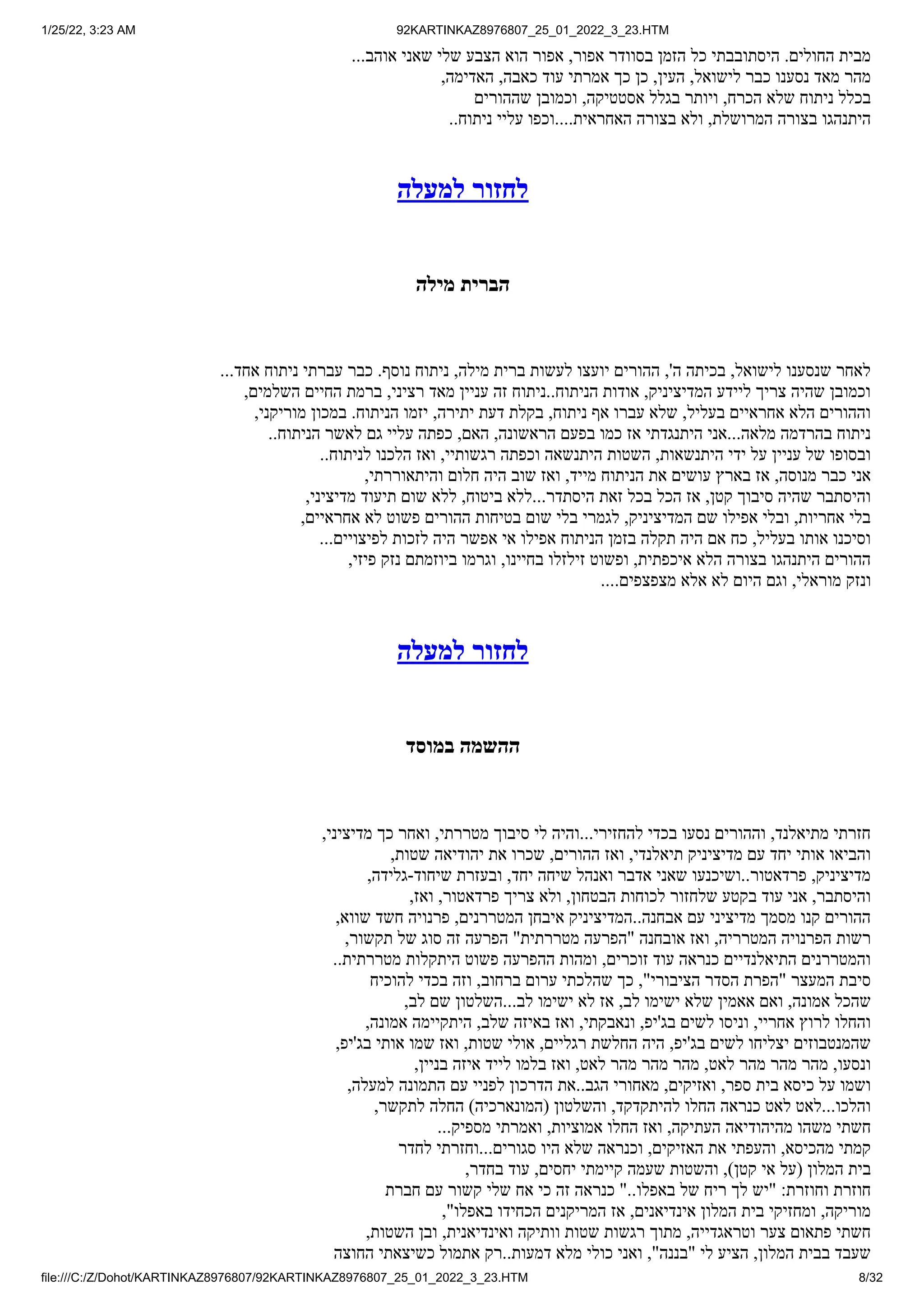 1/25/22, 3:23 AM 92KARTINKAZ8976807_25_01_2022_3_23.HTM
file:///C:/Z/Dohot/KARTINKAZ8976807/92KARTINKAZ8976807_25_01_2022_3_23.HTM 8/32
...‫אוהב‬ ‫שאני‬ ‫שלי‬ ‫הצבע‬ ‫הוא‬ ‫אפור‬ ,‫אפור‬ ‫בסוודר‬ ‫הזמן‬ ‫כל‬ ‫היסתובבתי‬ .‫החולים‬ ‫מבית‬
,‫האדימה‬ ,‫כאבה‬ ‫עוד‬ ‫אמרתי‬ ‫כך‬ ‫כן‬ ,‫העין‬ ,‫לישואל‬ ‫כבר‬ ‫נסענו‬ ‫מאד‬ ‫מהר‬
‫שההורים‬ ‫וכמובן‬ ,‫אסטטיקה‬ ‫בגלל‬ ‫ויותר‬ ,‫הכרח‬ ‫שלא‬ ‫ניתוח‬ ‫בכלל‬
..‫ניתוח‬ ‫עליי‬ ‫וכפו‬....‫האחראית‬ ‫בצורה‬ ‫ולא‬ ,‫המרושלת‬ ‫בצורה‬ ‫היתנהגו‬
‫למעלה‬ ‫לחזור‬
‫מילה‬ ‫הברית‬
...‫אחד‬ ‫ניתוח‬ ‫עברתי‬ ‫כבר‬ .‫נוסף‬ ‫ניתוח‬ ,‫מילה‬ ‫ברית‬ ‫לעשות‬ ‫יועצו‬ ‫ההורים‬ ,'‫ה‬ ‫בכיתה‬ ,‫לישואל‬ ‫שנסענו‬ ‫לאחר‬
,‫השלמים‬ ‫החיים‬ ‫ברמת‬ ,‫רציני‬ ‫מאד‬ ‫עניין‬ ‫זה‬ ‫ניתוח‬..‫הניתוח‬ ‫אודות‬ ,‫המדיציניק‬ ‫ליידע‬ ‫צריך‬ ‫שהיה‬ ‫וכמובן‬
,‫מוריקני‬ ‫במכון‬ .‫הניתוח‬ ‫יזמו‬ ,‫יתירה‬ ‫דעת‬ ‫בקלת‬ ,‫ניתוח‬ ‫אף‬ ‫עברו‬ ‫שלא‬ ,‫בעליל‬ ‫אחראיים‬ ‫הלא‬ ‫וההורים‬
..‫הניתוח‬ ‫לאשר‬ ‫גם‬ ‫עליי‬ ‫כפתה‬ ,‫האם‬ ,‫הראשונה‬ ‫בפעם‬ ‫כמו‬ ‫אז‬ ‫היתנגדתי‬ ‫אני‬...‫מלאה‬ ‫בהרדמה‬ ‫ניתוח‬
..‫לניתוח‬ ‫הלכנו‬ ‫ואז‬ ,‫רגשותיי‬ ‫וכפתה‬ ‫היתנשאה‬ ‫השטות‬ ,‫היתנשאות‬ ‫ידי‬ ‫על‬ ‫עניין‬ ‫של‬ ‫ובסופו‬
,‫והיתאוררתי‬ ‫חלום‬ ‫היה‬ ‫שוב‬ ‫ואז‬ ,‫מייד‬ ‫הניתוח‬ ‫את‬ ‫עושים‬ ‫בארץ‬ ‫אז‬ ,‫מנוסה‬ ‫כבר‬ ‫אני‬
,‫מדיציני‬ ‫תיעוד‬ ‫שום‬ ‫ללא‬ ,‫ביטוח‬ ‫ללא‬...‫היסתדר‬ ‫זאת‬ ‫בכל‬ ‫הכל‬ ‫אז‬ ,‫קטן‬ ‫סיבוך‬ ‫שהיה‬ ‫והיסתבר‬
,‫אחראיים‬ ‫לא‬ ‫פשוט‬ ‫ההורים‬ ‫בטיחות‬ ‫שום‬ ‫בלי‬ ‫לגמרי‬ ,‫המדיציניק‬ ‫שם‬ ‫אפילו‬ ‫ובלי‬ ,‫אחריות‬ ‫בלי‬
...‫לפיצויים‬ ‫לזכות‬ ‫היה‬ ‫אפשר‬ ‫אי‬ ‫אפילו‬ ‫הניתוח‬ ‫בזמן‬ ‫תקלה‬ ‫היה‬ ‫אם‬ ‫כח‬ ,‫בעליל‬ ‫אותו‬ ‫וסיכנו‬
,‫פיזי‬ ‫נזק‬ ‫ביוזמתם‬ ‫וגרמו‬ ,‫בחיינו‬ ‫זילזלו‬ ‫ופשוט‬ ,‫איכפתית‬ ‫הלא‬ ‫בצורה‬ ‫היתנהגו‬ ‫ההורים‬
....‫מצפצפים‬ ‫אלא‬ ‫לא‬ ‫היום‬ ‫וגם‬ ,‫מוראלי‬ ‫ונזק‬
‫למעלה‬ ‫לחזור‬
‫במוסד‬ ‫ההשמה‬
,‫מדיציני‬ ‫כך‬ ‫ואחר‬ ,‫מטררתי‬ ‫סיבוך‬ ‫לי‬ ‫והיה‬...‫להחזירי‬ ‫בכדי‬ ‫נסעו‬ ‫וההורים‬ ,‫מתיאלנד‬ ‫חזרתי‬
,‫שטות‬ ‫יהודיאה‬ ‫את‬ ‫שכרו‬ ,‫ההורים‬ ‫ואז‬ ,‫תיאלנדי‬ ‫מדיציניק‬ ‫עם‬ ‫יחד‬ ‫אותי‬ ‫והביאו‬
,‫גלידה‬-‫שיחוד‬ ‫ובעזרת‬ ,‫יחד‬ ‫שיחה‬ ‫ואנהל‬ ‫אדבר‬ ‫שאני‬ ‫ושיכנעו‬..‫פרדאטור‬ ,‫מדיציניק‬
,‫ואז‬ ,‫פרדאטור‬ ‫צריך‬ ‫ולא‬ ,‫הבטחון‬ ‫לכוחות‬ ‫שלחזור‬ ‫בקטע‬ ‫עוד‬ ‫אני‬ ,‫והיסתבר‬
,‫שווא‬ ‫חשד‬ ‫פרנויה‬ ,‫המטררנים‬ ‫איבחן‬ ‫המדיציניק‬..‫אבחנה‬ ‫עם‬ ‫מדיציני‬ ‫מסמך‬ ‫קנו‬ ‫ההורים‬
,‫תקשור‬ ‫של‬ ‫סוג‬ ‫זה‬ ‫הפרעה‬ "‫מטררתית‬ ‫"הפרעה‬ ‫אובחנה‬ ‫ואז‬ ,‫המטרריה‬ ‫הפרנויה‬ ‫רשות‬
..‫מטררתית‬ ‫היתקלות‬ ‫פשוט‬ ‫ההפרעה‬ ‫ומהות‬ ,‫זוכרים‬ ‫עוד‬ ‫כנראה‬ ‫התיאלנדיים‬ ‫והמטררנים‬
‫להוכיח‬ ‫בכדי‬ ‫וזה‬ ,‫ברחוב‬ ‫ערום‬ ‫שהלכתי‬ ‫כך‬ ,"‫הציבורי‬ ‫הסדר‬ ‫"הפרת‬ ‫המעצר‬ ‫סיבת‬
,‫לב‬ ‫שם‬ ‫השלטון‬...‫לב‬ ‫ישימו‬ ‫לא‬ ‫אז‬ ,‫לב‬ ‫ישימו‬ ‫שלא‬ ‫אאמין‬ ‫ואם‬ ,‫אמונה‬ ‫שהכל‬
,‫אמונה‬ ‫היתקיימה‬ ,‫שלב‬ ‫באיזה‬ ‫ואז‬ ,‫ונאבקתי‬ ,‫בג'יפ‬ ‫לשים‬ ‫וניסו‬ ,‫אחריי‬ ‫לרוץ‬ ‫והחלו‬
,‫בג'יפ‬ ‫אותי‬ ‫שמו‬ ‫ואז‬ ,‫שטות‬ ‫אולי‬ ,‫רגליים‬ ‫החלשת‬ ‫היה‬ ,‫בג'יפ‬ ‫לשים‬ ‫יצליחו‬ ‫שהמנטבוזים‬
,‫בניין‬ ‫איזה‬ ‫לייד‬ ‫בלמו‬ ‫ואז‬ ,‫לאט‬ ‫מהר‬ ‫מהר‬ ‫מהר‬ ,‫לאט‬ ‫מהר‬ ‫מהר‬ ‫מהר‬ ,‫ונסעו‬
,‫למעלה‬ ‫התמונה‬ ‫עם‬ ‫לפניי‬ ‫הדרכון‬ ‫את‬..‫הגב‬ ‫מאחורי‬ ,‫ואזיקים‬ ,‫ספר‬ ‫בית‬ ‫כיסא‬ ‫על‬ ‫ושמו‬
,‫לתקשר‬ ‫החלה‬ )‫(המונארכיה‬ ‫והשלטון‬ ,‫להיתקדקד‬ ‫החלו‬ ‫כנראה‬ ‫לאט‬ ‫לאט‬...‫והלכו‬
...‫מספיק‬ ‫ואמרתי‬ ,‫אמוציות‬ ‫החלו‬ ‫ואז‬ ,‫העתיקה‬ ‫מהיהודיאה‬ ‫משהו‬ ‫חשתי‬
‫לחדר‬ ‫וחזרתי‬...‫סגורים‬ ‫היו‬ ‫שלא‬ ‫וכנראה‬ ,‫האזיקים‬ ‫את‬ ‫והעפתי‬ ,‫מהכיסא‬ ‫קמתי‬
,‫בחדר‬ ‫עוד‬ ,‫יחסים‬ ‫קיימתי‬ ‫שעמה‬ ‫והשטות‬ ,)‫קטן‬ ‫אי‬ ‫(על‬ ‫המלון‬ ‫בית‬
‫חברת‬ ‫עם‬ ‫קשור‬ ‫שלי‬ ‫אח‬ ‫כי‬ ‫זה‬ ‫כנראה‬ "..‫באפלו‬ ‫של‬ ‫ריח‬ ‫לך‬ ‫"יש‬ :‫וחוזרת‬ ‫חוזרת‬
,"‫באפלו‬ ‫הכחידו‬ ‫המריקנים‬ ‫אז‬ ,‫אינדיאנים‬ ‫המלון‬ ‫בית‬ ‫ומחזיקי‬ ,‫מוריקה‬
,‫השטות‬ ‫ובן‬ ,‫ואינדיאנית‬ ‫וותיקה‬ ‫שטות‬ ‫רגשות‬ ‫מתוך‬ ,‫וטראגדייה‬ ‫צער‬ ‫פתאום‬ ‫חשתי‬
‫החוצה‬ ‫כשיצאתי‬ ‫אתמול‬ ‫רק‬..‫דמעות‬ ‫מלא‬ ‫כולי‬ ‫ואני‬ ,"‫"בננה‬ ‫לי‬ ‫הציע‬ ,‫המלון‬ ‫בבית‬ ‫שעבד‬
 