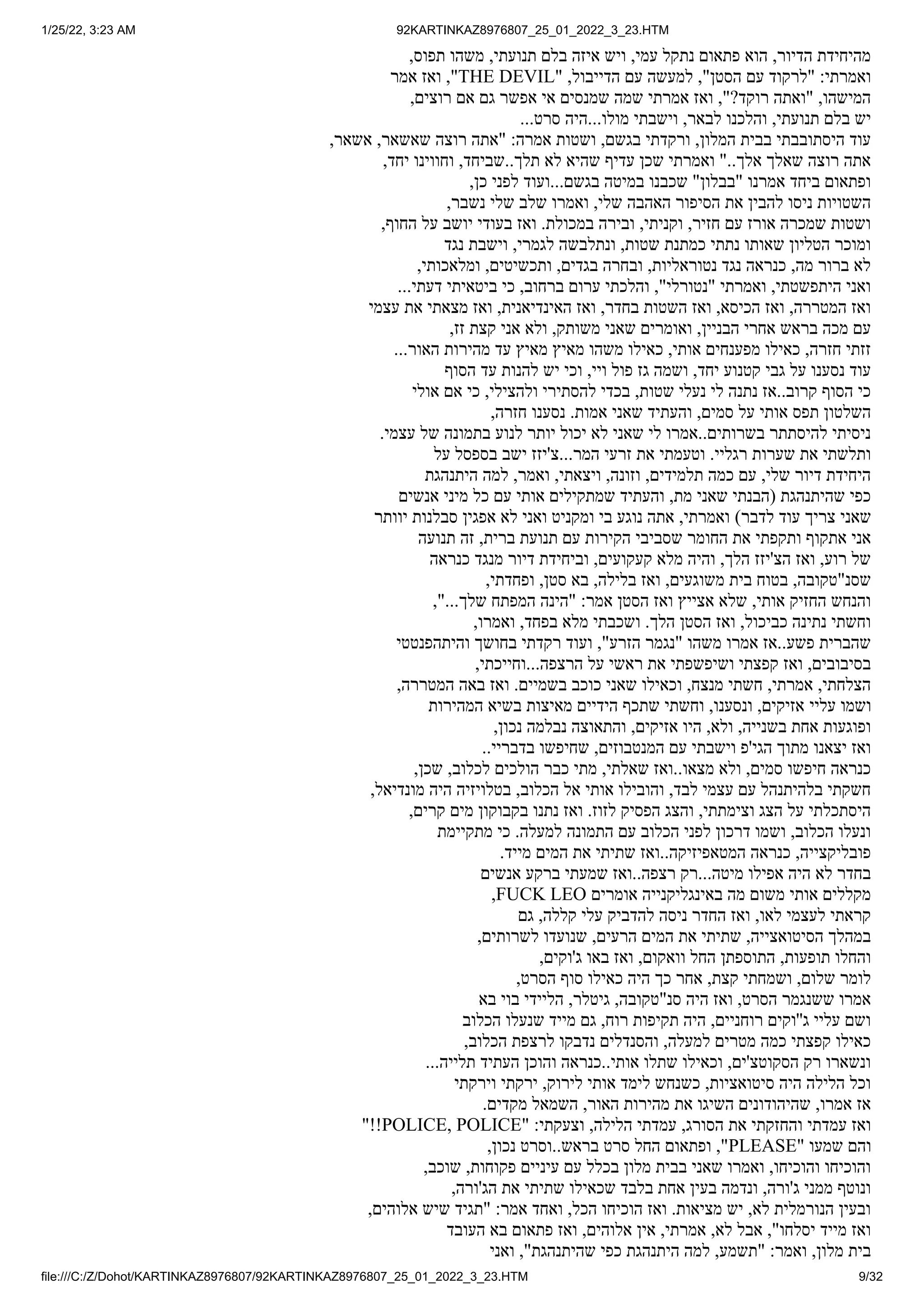 1/25/22, 3:23 AM 92KARTINKAZ8976807_25_01_2022_3_23.HTM
file:///C:/Z/Dohot/KARTINKAZ8976807/92KARTINKAZ8976807_25_01_2022_3_23.HTM 9/32
,‫תפוס‬ ‫משהו‬ ,‫תנועתי‬ ‫בלם‬ ‫איזה‬ ‫ויש‬ ,‫עמי‬ ‫נתקל‬ ‫פתאום‬ ‫הוא‬ ,‫הדיור‬ ‫מהיחידת‬
‫אמר‬ ‫ואז‬ ,"THE DEVIL" ,‫הדייבול‬ ‫עם‬ ‫למעשה‬ ,"‫הסטן‬ ‫עם‬ ‫"לרקוד‬ :‫ואמרתי‬
,‫רוצים‬ ‫אם‬ ‫גם‬ ‫אפשר‬ ‫אי‬ ‫שמנסים‬ ‫שמה‬ ‫אמרתי‬ ‫ואז‬ ,"?‫רוקד‬ ‫"ואתה‬ ,‫המישהו‬
...‫סרט‬ ‫היה‬...‫מולו‬ ‫וישבתי‬ ,‫לבאר‬ ‫והלכנו‬ ,‫תנועתי‬ ‫בלם‬ ‫יש‬
,‫אשאר‬ ,‫שאשאר‬ ‫רוצה‬ ‫"אתה‬ :‫אמרה‬ ‫ושטות‬ ,‫בגשם‬ ‫ורקדתי‬ ,‫המלון‬ ‫בבית‬ ‫היסתובבתי‬ ‫עוד‬
,‫יחד‬ ‫וחווינו‬ ,‫שביחד‬..‫תלך‬ ‫לא‬ ‫שהיא‬ ‫עדיף‬ ‫שכן‬ ‫ואמרתי‬ "..‫אלך‬ ‫שאלך‬ ‫רוצה‬ ‫אתה‬
,‫כן‬ ‫לפני‬ ‫ועוד‬...‫בגשם‬ ‫במיטה‬ ‫שכבנו‬ "‫"בבלון‬ ‫אמרנו‬ ‫ביחד‬ ‫ופתאום‬
,‫נשבר‬ ‫שלי‬ ‫שלב‬ ‫ואמרו‬ ,‫שלי‬ ‫האהבה‬ ‫הסיפור‬ ‫את‬ ‫להבין‬ ‫ניסו‬ ‫השטויות‬
,‫החוף‬ ‫על‬ ‫יושב‬ ‫בעודי‬ ‫ואז‬ .‫במכולת‬ ‫ובירה‬ ,‫וקניתי‬ ,‫חזיר‬ ‫עם‬ ‫אורז‬ ‫שמכרה‬ ‫ושטות‬
‫נגד‬ ‫וישבת‬ ,‫לגמרי‬ ‫ונתלבשה‬ ,‫שטות‬ ‫כמתנת‬ ‫נתתי‬ ‫שאותו‬ ‫הטליון‬ ‫ומוכר‬
,‫ומלאכותי‬ ,‫ותכשיטים‬ ,‫בגדים‬ ‫ובחרה‬ ,‫נטוראליות‬ ‫נגד‬ ‫כנראה‬ ,‫מה‬ ‫ברור‬ ‫לא‬
...‫דעתי‬ ‫ביטאיתי‬ ‫כי‬ ,‫ברחוב‬ ‫ערום‬ ‫והלכתי‬ ,"‫"נטורלי‬ ‫ואמרתי‬ ,‫היתפשטתי‬ ‫ואני‬
‫עצמי‬ ‫את‬ ‫מצאתי‬ ‫ואז‬ ,‫האינדיאנית‬ ‫ואז‬ ,‫בחדר‬ ‫השטות‬ ‫ואז‬ ,‫הכיסא‬ ‫ואז‬ ,‫המטררה‬ ‫ואז‬
,‫זז‬ ‫קצת‬ ‫אני‬ ‫ולא‬ ,‫משותק‬ ‫שאני‬ ‫ואומרים‬ ,‫הבניין‬ ‫אחרי‬ ‫בראש‬ ‫מכה‬ ‫עם‬
...‫האור‬ ‫מהירות‬ ‫עד‬ ‫מאיץ‬ ‫מאיץ‬ ‫משהו‬ ‫כאילו‬ ,‫אותי‬ ‫מפענחים‬ ‫כאילו‬ ,‫חזרה‬ ‫זזתי‬
‫הסוף‬ ‫עד‬ ‫להנות‬ ‫יש‬ ‫וכי‬ ,‫ויי‬ ‫פול‬ ‫גז‬ ‫ושמה‬ ,‫יחד‬ ‫קטנוע‬ ‫גבי‬ ‫על‬ ‫נסענו‬ ‫עוד‬
‫אולי‬ ‫אם‬ ‫כי‬ ,‫ולהצילי‬ ‫להסתירי‬ ‫בכדי‬ ,‫שטות‬ ‫נעלי‬ ‫לי‬ ‫נתנה‬ ‫אז‬..‫קרוב‬ ‫הסוף‬ ‫כי‬
,‫חזרה‬ ‫נסענו‬ .‫אמות‬ ‫שאני‬ ‫והעתיד‬ ,‫סמים‬ ‫על‬ ‫אותי‬ ‫תפס‬ ‫השלטון‬
.‫עצמי‬ ‫של‬ ‫בתמונה‬ ‫לנוע‬ ‫יותר‬ ‫יכול‬ ‫לא‬ ‫שאני‬ ‫לי‬ ‫אמרו‬..‫בשרותים‬ ‫להיסתתר‬ ‫ניסיתי‬
‫על‬ ‫בספסל‬ ‫ישב‬ ‫צ'יזז‬...‫המר‬ ‫זרעי‬ ‫את‬ ‫וטעמתי‬ .‫רגליי‬ ‫שערות‬ ‫את‬ ‫ותלשתי‬
‫היתנהגת‬ ‫למה‬ ,‫ואמר‬ ,‫ויצאתי‬ ,‫וזונה‬ ,‫תלמידים‬ ‫כמה‬ ‫עם‬ ,‫שלי‬ ‫דיור‬ ‫היחידת‬
‫אנשים‬ ‫מיני‬ ‫כל‬ ‫עם‬ ‫אותי‬ ‫שמתקילים‬ ‫והעתיד‬ ,‫מת‬ ‫שאני‬ ‫(הבנתי‬ ‫שהיתנהגת‬ ‫כפי‬
‫יוותר‬ ‫סבלנות‬ ‫אפגין‬ ‫לא‬ ‫ואני‬ ‫ומקניט‬ ‫בי‬ ‫נוגע‬ ‫אתה‬ ,‫ואמרתי‬ )‫לדבר‬ ‫עוד‬ ‫צריך‬ ‫שאני‬
‫תנועה‬ ‫זה‬ ,‫ברית‬ ‫תנועת‬ ‫עם‬ ‫הקירות‬ ‫שסביבי‬ ‫החומר‬ ‫את‬ ‫ותקפתי‬ ‫אתקוף‬ ‫אני‬
‫כנראה‬ ‫מנגד‬ ‫דיור‬ ‫וביחידת‬ ,‫קעקועים‬ ‫מלא‬ ‫והיה‬ ,‫הלך‬ ‫הצ'יזז‬ ‫ואז‬ ,‫רוע‬ ‫של‬
,‫ופחדתי‬ ,‫סטן‬ ‫בא‬ ,‫בלילה‬ ‫ואז‬ ,‫משוגעים‬ ‫בית‬ ‫בטוח‬ ,‫שסנ"טקובה‬
,"...‫שלך‬ ‫המפתח‬ ‫"הינה‬ :‫אמר‬ ‫הסטן‬ ‫ואז‬ ‫אצייץ‬ ‫שלא‬ ,‫אותי‬ ‫החזיק‬ ‫והנחש‬
,‫ואמרו‬ ,‫בפחד‬ ‫מלא‬ ‫ושכבתי‬ .‫הלך‬ ‫הסטן‬ ‫ואז‬ ,‫כביכול‬ ‫נתינה‬ ‫וחשתי‬
‫והיתהפנטטי‬ ‫בחושך‬ ‫רקדתי‬ ‫ועוד‬ ,"‫הזרע‬ ‫"נגמר‬ ‫משהו‬ ‫אמרו‬ ‫אז‬..‫פשע‬ ‫שהברית‬
,‫וחייכתי‬...‫הרצפה‬ ‫על‬ ‫ראשי‬ ‫את‬ ‫ושיפשפתי‬ ‫קפצתי‬ ‫ואז‬ ,‫בסיבובים‬
,‫המטררה‬ ‫באה‬ ‫ואז‬ .‫בשמיים‬ ‫כוכב‬ ‫שאני‬ ‫וכאילו‬ ,‫מנצח‬ ‫חשתי‬ ,‫אמרתי‬ ,‫הצלחתי‬
‫המהירות‬ ‫בשיא‬ ‫מאיצות‬ ‫הידיים‬ ‫שתכף‬ ‫וחשתי‬ ,‫ונסענו‬ ,‫אזיקים‬ ‫עליי‬ ‫ושמו‬
,‫נכון‬ ‫נבלמה‬ ‫והתאוצה‬ ,‫אזיקים‬ ‫היו‬ ,‫ולא‬ ,‫בשנייה‬ ‫אחת‬ ‫ופוגעות‬
..‫בדבריי‬ ‫שחיפשו‬ ,‫המנטבוזים‬ ‫עם‬ ‫וישבתי‬ ‫הגי'פ‬ ‫מתוך‬ ‫יצאנו‬ ‫ואז‬
,‫שכן‬ ,‫לכלוב‬ ‫הולכים‬ ‫כבר‬ ‫מתי‬ ,‫שאלתי‬ ‫ואז‬..‫מצאו‬ ‫ולא‬ ,‫סמים‬ ‫חיפשו‬ ‫כנראה‬
,‫מונדיאל‬ ‫היה‬ ‫בטלויזיה‬ ,‫הכלוב‬ ‫אל‬ ‫אותי‬ ‫והובילו‬ ,‫לבד‬ ‫עצמי‬ ‫עם‬ ‫בלהיתנהל‬ ‫חשקתי‬
,‫קרים‬ ‫מים‬ ‫בקבוקון‬ ‫נתנו‬ ‫ואז‬ .‫לזוז‬ ‫הפסיק‬ ‫והצג‬ ,‫וצימתתי‬ ‫הצג‬ ‫על‬ ‫היסתכלתי‬
‫מתקיימת‬ ‫כי‬ .‫למעלה‬ ‫התמונה‬ ‫עם‬ ‫הכלוב‬ ‫לפני‬ ‫דרכון‬ ‫ושמו‬ ,‫הכלוב‬ ‫ונעלו‬
.‫מייד‬ ‫המים‬ ‫את‬ ‫שתיתי‬ ‫ואז‬..‫המטאפיזיקה‬ ‫כנראה‬ ,‫פובליקצייה‬
‫אנשים‬ ‫ברקע‬ ‫שמעתי‬ ‫ואז‬..‫רצפה‬ ‫רק‬...‫מיטה‬ ‫אפילו‬ ‫היה‬ ‫לא‬ ‫בחדר‬
,FUCK LEO ‫אומרים‬ ‫באינגליקנייה‬ ‫מה‬ ‫משום‬ ‫אותי‬ ‫מקללים‬
‫גם‬ ,‫קללה‬ ‫עלי‬ ‫להדביק‬ ‫ניסה‬ ‫החדר‬ ‫ואז‬ ,‫לאו‬ ‫לעצמי‬ ‫קראתי‬
,‫לשרותים‬ ‫שנועדו‬ ,‫הרעים‬ ‫המים‬ ‫את‬ ‫שתיתי‬ ,‫הסיטואצייה‬ ‫במהלך‬
,‫ג'וקים‬ ‫באו‬ ‫ואז‬ ,‫וואקום‬ ‫החל‬ ‫התוספתן‬ ,‫תופעות‬ ‫והחלו‬
,‫הסרט‬ ‫סוף‬ ‫כאילו‬ ‫היה‬ ‫כך‬ ‫אחר‬ ,‫קצת‬ ‫ושמחתי‬ ,‫שלום‬ ‫לומר‬
‫בא‬ ‫בוי‬ ‫הליידי‬ ,‫גיטלר‬ ,‫סנ"טקובה‬ ‫היה‬ ‫ואז‬ ,‫הסרט‬ ‫ששנגמר‬ ‫אמרו‬
‫הכלוב‬ ‫שנעלו‬ ‫מייד‬ ‫גם‬ ,‫רוח‬ ‫תקיפות‬ ‫היה‬ ,‫רוחניים‬ ‫ג''וקים‬ ‫עליי‬ ‫ושם‬
,‫הכלוב‬ ‫לרצפת‬ ‫נדבקו‬ ‫והסנדלים‬ ,‫למעלה‬ ‫מטרים‬ ‫כמה‬ ‫קפצתי‬ ‫כאילו‬
...‫תלייה‬ ‫העתיד‬ ‫והוכן‬ ‫כנראה‬..‫אותי‬ ‫שתלו‬ ‫וכאילו‬ ,‫הסקוטצ'ים‬ ‫רק‬ ‫ונשארו‬
‫וירקתי‬ ‫ירקתי‬ ,‫לירוק‬ ‫אותי‬ ‫לימד‬ ‫כשנחש‬ ,‫סיטואציות‬ ‫היה‬ ‫הלילה‬ ‫וכל‬
.‫מקדים‬ ‫השמאל‬ ,‫האור‬ ‫מהירות‬ ‫את‬ ‫השיגו‬ ‫שהיהודונים‬ ,‫אמרו‬ ‫אז‬
"!!POLICE, POLICE" :‫וצעקתי‬ ,‫הלילה‬ ‫עמדתי‬ ,‫הסורג‬ ‫את‬ ‫והחזקתי‬ ‫עמדתי‬ ‫ואז‬
,‫נכון‬ ‫וסרט‬..‫בראש‬ ‫סרט‬ ‫החל‬ ‫ופתאום‬ ,"PLEASE" ‫שמעו‬ ‫והם‬
,‫שוכב‬ ,‫פקוחות‬ ‫עיניים‬ ‫עם‬ ‫בכלל‬ ‫מלון‬ ‫בבית‬ ‫שאני‬ ‫ואמרו‬ ,‫והוכיחו‬ ‫והוכיחו‬
,‫הג'ורה‬ ‫את‬ ‫שתיתי‬ ‫שכאילו‬ ‫בלבד‬ ‫אחת‬ ‫בעין‬ ‫ונדמה‬ ,‫ג'ורה‬ ‫ממני‬ ‫ונוטף‬
,‫אלוהים‬ ‫שיש‬ ‫"תגיד‬ :‫אמר‬ ‫ואחד‬ ,‫הכל‬ ‫הוכיחו‬ ‫ואז‬ .‫מציאות‬ ‫יש‬ ,‫לא‬ ‫הנורמלית‬ ‫ובעין‬
‫העובד‬ ‫בא‬ ‫פתאום‬ ‫ואז‬ ,‫אלוהים‬ ‫אין‬ ,‫אמרתי‬ ,‫לא‬ ‫אבל‬ ,"‫יסלחו‬ ‫מייד‬ ‫ואז‬
‫ואני‬ ,"‫שהיתנהגת‬ ‫כפי‬ ‫היתנהגת‬ ‫למה‬ ,‫"תשמע‬ :‫ואמר‬ ,‫מלון‬ ‫בית‬
 