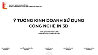 Ý TƯỞNG KINH DOANH SỬ DỤNG
CÔNG NGHỆ IN 3D
MÔN: QUẢN TRỊ CHIẾN LƯỢC
. in Vietnam
ĐẠI HỌC BÁCH KHOA HÀ NỘI
HA NOI UNIVERSITY OF SCIENCE AND TECHNOLOGY
GVHD: NGUYỄN QUANG CHƯƠNG
BÙI NGỌC DIỆP
20305000
NGUYỄN TRỌNG CHIẾN
20303997
BÙI ĐỨC NGHĨA
20305070
NGUYỄN SỸ PHÚC
20305074
ĐẶNG NGỌC CHÍNH
20305078
 