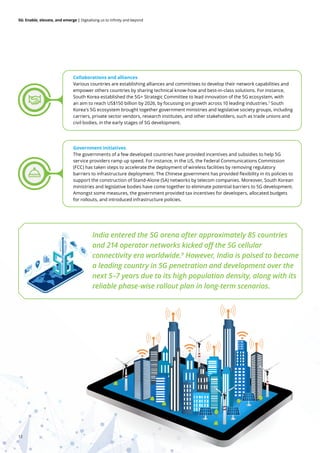 12
5G: Enable, elevate, and emerge | Digitalising us to infinity and beyond
Collaborations and alliances
Various countries are establishing alliances and committees to develop their network capabilities and
empower others countries by sharing technical know-how and best-in-class solutions. For instance,
South Korea established the 5G+ Strategic Committee to lead innovation of the 5G ecosystem, with
an aim to reach US$150 billion by 2026, by focussing on growth across 10 leading industries.7
South
Korea's 5G ecosystem brought together government ministries and legislative society groups, including
carriers, private sector vendors, research institutes, and other stakeholders, such as trade unions and
civil bodies, in the early stages of 5G development.
Government initiatives
The governments of a few developed countries have provided incentives and subsidies to help 5G
service providers ramp up speed. For instance, in the US, the Federal Communications Commission
(FCC) has taken steps to accelerate the deployment of wireless facilities by removing regulatory
barriers to infrastructure deployment. The Chinese government has provided flexibility in its policies to
support the construction of Stand-Alone (SA) networks by telecom companies. Moreover, South Korean
ministries and legislative bodies have come together to eliminate potential barriers to 5G development.
Amongst some measures, the government provided tax incentives for developers, allocated budgets
for rollouts, and introduced infrastructure policies.
India entered the 5G arena after approximately 85 countries
and 214 operator networks kicked off the 5G cellular
connectivity era worldwide.9
However, India is poised to become
a leading country in 5G penetration and development over the
next 5–7 years due to its high population density, along with its
reliable phase-wise rollout plan in long-term scenarios.
 
