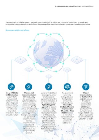 13
5G: Enable, elevate, and emerge | Digitalising us to infinity and beyond
The government of India has played a key role in ensuring a smooth 5G roll out and a conducive environment for uptake with
considerable investments, policies, and reforms. A quick view of the government initiatives in this regard have been listed below:
Government policies and reforms
Set up of 100 labs
for 5G technology
across India for
an automated
test environment
where the private
sector, academia,
and government
can collaborate
on product
innovations—from
concept to reality.10
Phased
implementation
of the BharatNet
project to provide
broadband
connectivity to
approximately
260,000 gram
panchayats in the
country. Per Union
Budget 2022-23, every
village is expected to
be connected through
optical fibre by 2025.11
Launch of the GatiShakti
Sanchar portal, which
aims to accelerate
approvals for laying fibre
and tower installations. It
will enable a centralised
Right-of-Way (RoW)
approvals for telecom
infrastructure projects
and can be used by
industry players to apply
for RoW approvals,
including for 5G services.
The launch of the
portal followed soon
after the issue policy
guidelines aimed at
bringing consistency in
RoW-related procedures
across states.
The government
is currently
looking at three to
four legislations
cumulatively,
including the new
Telecom Bill,
the Digital Personal
Data Protection
Bill, and the IT Act
of 2000. to create
an interactive
framework in which
the industry's
concerns are
addressed.12
The new draft
telecommunication
bill introduced by
the government in
September 2022, once
enacted, intends to
replace existing legal
frameworks. The bill
aims to consolidate and
amend existing laws
governing provision,
development, expansion,
and operation of
telecommunication
services,
telecommunication
networks, and
telecommunication
infrastructure, and
assignment of the
spectrum.
 