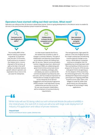 17
5G: Enable, elevate, and emerge | Digitalising us to infinity and beyond
Operators are rolling out their 5G services in phase-wise manner. Some on-going developments in the telecom sector to enable 5G
services in the post-commercialisation phase include the following:
Operators have started rolling out their services. What next?
The monthly ARPU of the
telecom industry is expected
to grow by 15-25 percent
over the next 12-18 months.
It will continue to increase in
the medium term, in terms
of growth of 5G services, as
well as the hike in the tariff.
Initially, to accelerate revenue
growth, telecom operators are
expected to focus more on 5G
use cases for enterprises.
The next-generation, high-speed 5G
telecom is the root of digital services
for modern enterprises and will bring
transformational changes across
sectors. While telecom companies
continue to strengthen their 5G
capabilities by connecting towers with
fibre and backhaul infrastructure to
prepare for the launch of 5G services,
state governments are gearing up
for the adoption of 5G connectivity
for enhanced governance. The urban
development department and gram
panchayats are mapping preferable
locations across cities, towns, and
villages to install 5G, while state
governments are charting plans
to integrate 5G technology in daily
applications.
As India moves towards the 5G era,
the network has to evolve to cater to
change in customer behavior. The type of
collaboration and diversity of participants
across telecom entities are fuelling next-
gen 5G services. Telecom service providers,
solution integrators/partners, device and
equipment OEMs are collaborating with
government entities and private-sector
players to develop, prototype, pilot,
and deploy use cases to accelerate 5G
commercial adoption by enterprises and
end users. DoT has invited an Expression of
Interest (EoI) to multiply 5G opportunities
across industries via its Vertical
Engagement and Partnership Programme
(VEPP) initiative. It will help build a strong
collaborative partnership across the
5G use-case ecosystem stakeholders,
with an emphasis on business/industry
requirements.
“While India will see 5G being rolled out with enhanced Mobile Broadband (eMBB) in
the initial phases, the real shift in revenues will arise with large scale deployment of
Industry 4.0 application and rollout of private networks.
Peeyush Vaish
Partner and Telecom Sector Leader, Deloitte India
Forecast on the
rise of operator's
ARPU17
Collaboration
to boost the 5G
ecosystem across
verticals18
New solutions
for enterprise
and good
governance
 