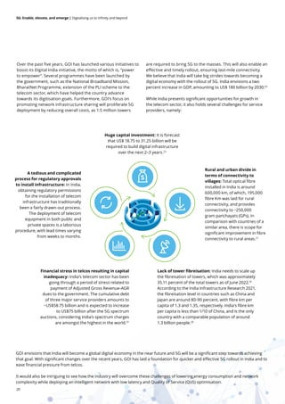 20
5G: Enable, elevate, and emerge | Digitalising us to infinity and beyond
Over the past five years, GOI has launched various initiatives to
boost its Digital India initiative, the motto of which is, “power
to empower”. Several programmes have been launched by
the government, such as the National Broadband Mission,
BharatNet Programme, extension of the PLI scheme to the
telecom sector, which have helped the country advance
towards its digitisation goals. Furthermore, GOI’s focus on
promoting network infrastructure sharing will proliferate 5G
deployment by reducing overall costs, as 1.5 million towers
are required to bring 5G to the masses. This will also enable an
effective and timely rollout, ensuring last-mile connectivity.
We believe that India will take big strides towards becoming a
digital economy with the rollout of 5G. India envisions a two
percent increase in GDP, amounting to US$ 180 billion by 2030.62
While India presents significant opportunities for growth in
the telecom sector, it also holds several challenges for service
providers, namely:
A tedious and complicated
process for regulatory approvals
to install infrastructure: In India,
obtaining regulatory permissions
for the installation of telecom
infrastructure has traditionally
been a fairly drawn-out process.
The deployment of telecom
equipment in both public and
private spaces is a laborious
procedure, with lead times varying
from weeks to months.
Lack of tower fibreisation: India needs to scale up
the fibreisation of towers, which was approximately
35.11 percent of the total towers as of June 2022.19
According to the India Infrastructure Research 2021,
the fibreisation level in countries such as China and
Japan are around 80-90 percent, with ﬁbre km per
capita of 1.3 and 1.35, respectively. India's fibre km
per capita is less than 1/10 of China, and is the only
country with a comparable population of around
1.3 billion people.20
Rural and urban divide in
terms of connectivity to
villages: Total optical fibre
installed in India is around
600,000 km, of which, 195,000
fibre Km was laid for rural
connectivity, and provides
connectivity to ~250,000
gram panchayats (GPs). In
comparison with countries of a
similar area, there is scope for
significant improvement in fibre
connectivity to rural areas.21
Financial stress in telcos resulting in capital
inadequacy: India’s telecom sector has been
going through a period of stress related to
payment of Adjusted Gross Revenue-AGR
dues to the government. The cumulative debt
of three major service providers amounts to
~US$58.75 billion and is expected to increase
to US$75 billion after the 5G spectrum
auctions, considering India’s spectrum charges
are amongst the highest in the world.31
Huge capital investment: It is forecast
that US$ 18.75 to 31.25 billion will be
required to build digital infrastructure
over the next 2–3 years.22
GOI envisions that India will become a global digital economy in the near future and 5G will be a significant step towards achieving
that goal. With significant changes over the recent years, GOI has laid a foundation for quicker and effective 5G rollout in India and to
ease financial pressure from telcos.
It would also be intriguing to see how the industry will overcome these challenges of lowering energy consumption and network
complexity while deploying an intelligent network with low latency and Quality of Service (QoS) optimisation.
 