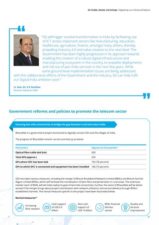 21
5G: Enable, elevate, and emerge | Digitalising us to infinity and beyond
“5G will trigger societal transformation in India by facilitating use
of ICT across important sectors like manufacturing, education,
healthcare, agriculture, finance, amongst many others, thereby
propelling Industry 4.0 and value creation to the next level. The
Government has been highly progressive in its approach towards
enabling the creation of a robust digital infrastructure and
manufacturing ecosystem in the country, to expedite deployments
and roll-out of pan-India services in the next few years. While
some ground level implementation issues are being addressed,
with the collaborative efforts of the Government and the industry, 5G can help fulfil
our Digital India ambition soon.”
Lt. Gen. Dr. S.P. Kochhar
Director General, COAI
Government reforms and policies to promote the telecom sector
BharatNet is a government project envisioned to digitally connect GPs and the villages of India.
The progress of BharatNet mission can be summed up as below:
GOI has taken various measures, including the merger of Bharat Broadband Network Limited (BBNL) and Bharat Sanchar
Nigam Limited (BSNL), which will facilitate the monetisation of dark fibre and penetration in rural areas. The extensive
market reach of BSNL will aid India realise its goal of last-mile connectivity. Further, the vision of BharatNet will be better
served if the merger brings about project coordination with network utilisation and service delivery through BSNL’s
established channels. The revival measures specific to the project have been illustrated below:
Revival measures23
Ensuring last mile connectivity to bridge the gap between rural and urban India
Particulars Figures (in thousands)21
Optical fibre cable laid (km) 600
Total GPs (approx.) 250
GPs where OFC has been laid 195 (78 percent)
GPs to which OFC is connected and equipment has been installed 186 (75 percent)
Increasing
fibre network
Non-cash
support of
US$ 15 billion
Cash support
of US$ 5.6
billion
BSNL financial
distress
revival
Quality and
services
improvement
 
