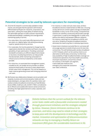 25
5G: Enable, elevate, and emerge | Digitalising us to infinity and beyond
01. Once the 5G network is commercially available to Indian
masses, we anticipate that the operators will introduce
differentiated tariff plans for industries, corporations, and
subscribers, utilising the innate ability of network slicing.
This will enable operators to fulfil customer requirements
of dedicated bandwidth, availability and coverage whilst
maintaining quality of service.
• For subscribers, this could imply offering premium and
plus plans at a slightly higher rate while guaranteeing
superior speeds and priority services.
• For corporates, this has the potential to change how the
organisations decide their wireless tariff plans, baring the
possibility of opex optimisation. Providing customised
bandwidth and latency to different departments based
on business criticality/requirements can help provide
the desired QoS, while maintaining camaraderie in
infrastructure at minimum downtime, to the extent
possible.
• For industries, an automated slice management system,
installed at site, can enable service providers to deliver
enterprise-level quality of services to every department
of their value-chain management. This can be viewed as a
major revenue-generating stream with emerging industrial
use cases.
02. We foresee new collaborations between service providers and
hospitals, business and commercial parks, hotels and real-
estate developers, amongst others for seamless indoor and
outdoor wireless broadband connectivity via Fixed Wireless
Access (FWA), small/nano cell, and Wi-Fi. FWA is considered to
be an efficient and scalable alternative to wired connections,
providing ultra-high-speed internet to urban, suburban, and
rural areas.
• For instance, in urban and sub-urban areas, wireless
broadband solutions implemented via FWA over a housing
society will ensure uninterrupted coverage and dedicated
bandwidth in every corner of the society. Comprehensive
solutions for seamless connectivity will provide coverage
in apartments, as well as the lobby/garden or public area,
without the need to hob between different networks.
For instance, switching from broadband to 4G/5G, and
vice versa. Simplicity of wireless broadband solutions
eliminates the need to lay fibre in individual apartments.
• Government initiatives to provide fibre to rural areas will
encourage operators to build infrastructure for last-mile
connectivity. This will facilitate public wireless broadband
or Wi-Fi hotspots, which can be used by citizens as an
alternative to 4G/5G data connectivity. Furthermore,
easy availability of high broadband wireless coverage can
revolutionise operations of primary health care centres,
municipal corporations, and primary schools.
For instance, in the health care segment,
it will enable tele-medicine and
emergency first responder assistance
over video conference.
Potential strategies to be used by telecom operators for monetising 5G
Deloitte believes that the current outlook for the telecom
sector looks stable with a favourable environment created
through government initiatives and the strategies adopted
by telcos. However, future intricacies continue to be
uncertain, and telcos may need to relook at their strategies
to keep pace with the developments in technology and the
market. Innovation and optimization of telecommunication
networks are key to managing a healthy Return on
Investment (ROI) given the considerable investment in 5G.
 