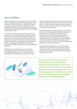 27
5G: Enable, elevate, and emerge | Digitalising us to infinity and beyond
Along with infrastructure requirements, there is also a need to
reduce the dependency on imported equipment, given the 5G
roll-out over the next 24-36 months. Government initiatives
towards the home-grown design and development of 5G
equipment, including core and radio components, could make
local equipment commercially available for the Indian and global
markets by March 2023.32
The extension of the PLI scheme to the telecom sector has
proved to be a major boost for telecom equipment, touching
new milestones in the “Aatmanirbhar Bharat” initiative. The
government has announced a budget of US$1.52 billion for a
five-year term ending in FY26, seeking to offset large telecom
equipment imports by substituting them with “made in India”
products.33
According to the GSMA analysis, 5G will likely
contribute US$455 billion to the Indian economy between 2023
and 2040.34
Global telecom gear manufacturers are also scaling up
their indigenous product manufacturing in India and are
contemplating capacity expansion to meet the increased
demand for telecom equipment from Indian telcos. These
equipment manufacturers predict that India will account for 15
percent of the global market for the 3.5 GHz-based 5G radio and
network.35
These vendors are counting on telecom operators
to cover more than 50 percent of the nation's landmass with 5G
service within the next two years.
A GOI undertaking, C-DOT has developed the core architecture
of India's 5G Non-Standalone Network (NSN) in collaboration
with Indian start-ups. Collaboration with the industry
has enabled C-DOT to utilise technical competencies and
complementary strengths of Indian R&D, facilitating cost-
effective alternatives for 5G products and solutions. Adoption
of the open RAN platform (O-RAN) also provides a golden
opportunity for Indian companies to collaborate with local small
businesses and act as super integrators.
Through effective implementation of 5G, the government
will be able to improve its governance and boost its digital
India initiative, which aims to ensure that the government’s
services are made available to citizens electronically, digitally
empowering the country.
The approval of the Production Linked
Incentive (PLI) scheme is expected to
improve investor sentiment, attract more
investment into India, stimulate innovation
and R&D, and reduce significant imports of
telecom equipment, thus demonstrating the
government's commitment to its flagship
programme, "Atmanirbhar Bharat.
Gears for Billions
 