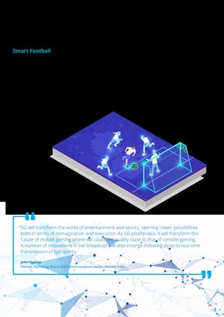 29
5G: Enable, elevate, and emerge | Digitalising us to infinity and beyond
Similar to smartphones, high tech balls in soccer are also
becoming a part of reality and we are already witnessing
state of the art Artificial Intelligence-AI sensor technology
implemented in soccer balls in FIFA World Cup, 2022 to ensure
accuracy in refereeing decisions. While It is not surprising
that some kind of power is needed to allow the technology to
function, the image of a football plugged in to charger, like a
mobile phone at the side of the pitch is becoming a common
practice. The ball is powered by a small battery, which can last
for six hours of active use and up to 18 days when not in use.80
Further, Inertial measurement unit (IMU) sensor
and Ultra-wideband (UWB) sensor integrated
with these balls will assist in tracking real
time movement of the players, analyzing their performance
and showing key insights on performance improvement. This
assists in semi-automated offside technology and improve
the quality and speed of Video Assistant Referees(VAR)
decision-making. The sensor-fitted ball will not only deliver
scientifically proven refereeing decisions, but it will also play a
significant role in the use of stats and data in football.
The same technology is also being used in cricket providing
valuable bowling analysis in practice sessions.
Smart Football
“5G will transform the world of entertainment and sports, opening newer possibilities
both in terms of reimagination and execution. As 5G proliferates, it will transform the
future of mobile gaming where we could see quality close to that of console gaming.
A number of innovations in live broadcast will also emerge including close to real-time
transmission of live sports.
Jehil Thakkar
Partner, Marketing, Brand and Communications Leader, Deloitte India
 