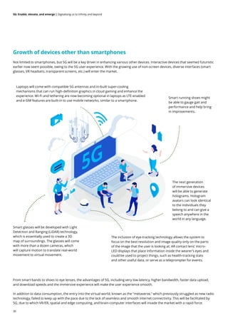 30
5G: Enable, elevate, and emerge | Digitalising us to infinity and beyond
Growth of devices other than smartphones
Not limited to smartphones, but 5G will be a key driver in enhancing various other devices. Interactive devices that seemed futuristic
earlier now seem possible, owing to the 5G user experience. With the growing use of non-screen devices, diverse interfaces (smart
glasses, VR headsets, transparent screens, etc.) will enter the market.
From smart bands to shoes to eye lenses, the advantages of 5G, including very low latency, higher bandwidth, faster data upload,
and download speeds and the immersive experience will make the user experience smooth.
In addition to data consumption, the entry into the virtual world, known as the "metaverse," which previously struggled as new radio
technology, failed to keep up with the pace due to the lack of seamless and smooth internet connectivity. This will be facilitated by
5G, due to which VR/ER, spatial and edge computing, and brain-computer interfaces will invade the market with a rapid force.
Smart glasses will be developed with Light
Detection and Ranging (LiDAR) technology,
which is essentially used to create a 3D
map of surroundings. The glasses will come
with more than a dozen cameras, which
will capture motion to translate real-world
movement to virtual movement.
The inclusion of eye-tracking technology allows the system to
focus on the best resolution and image quality only on the parts
of the image that the user is looking at; AR contact lens' micro-
LED displays that place information inside the wearer’s eyes and
could be used to project things, such as health-tracking stats
and other useful data, or serve as a teleprompter for events.
The next generation
of immersive devices
will be able to generate
holograms. Hologram
avatars can look identical
to the individuals they
belong to and can give a
speech anywhere in the
world in any language.
Laptops will come with compatible 5G antennas and in-built super-cooling
mechanisms that can run high-definition graphics in cloud gaming and enhance the
experience. Wi-Fi and tethering are now becoming optional in laptops as LTE-enabled
and e-SIM features are built-in to use mobile networks, similar to a smartphone.
Smart running shoes might
be able to gauge gait and
performance and help bring
in improvements.
 