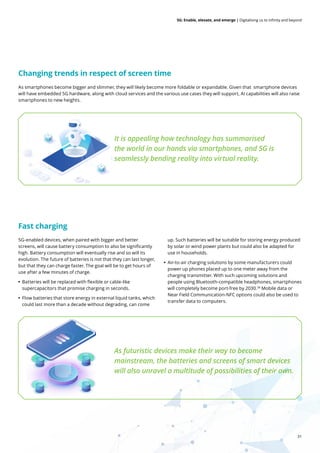 31
5G: Enable, elevate, and emerge | Digitalising us to infinity and beyond
5G-enabled devices, when paired with bigger and better
screens, will cause battery consumption to also be significantly
high. Battery consumption will eventually rise and so will its
evolution. The future of batteries is not that they can last longer,
but that they can charge faster. The goal will be to get hours of
use after a few minutes of charge.
• Batteries will be replaced with flexible or cable-like
supercapacitors that promise charging in seconds.
• Flow batteries that store energy in external liquid tanks, which
could last more than a decade without degrading, can come
up. Such batteries will be suitable for storing energy produced
by solar or wind power plants but could also be adapted for
use in households.
• Air-to-air charging solutions by some manufacturers could
power up phones placed up to one meter away from the
charging transmitter. With such upcoming solutions and
people using Bluetooth-compatible headphones, smartphones
will completely become port-free by 2030.38
Mobile data or
Near Field Communication-NFC options could also be used to
transfer data to computers.
It is appealing how technology has summarised
the world in our hands via smartphones, and 5G is
seamlessly bending reality into virtual reality.
As futuristic devices make their way to become
mainstream, the batteries and screens of smart devices
will also unravel a multitude of possibilities of their own.
As smartphones become bigger and slimmer, they will likely become more foldable or expandable. Given that smartphone devices
will have embedded 5G hardware, along with cloud services and the various use cases they will support, AI capabilities will also raise
smartphones to new heights.
Fast charging
Changing trends in respect of screen time
 