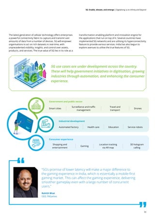 33
5G: Enable, elevate, and emerge | Digitalising us to infinity and beyond
The latest generation of cellular technology offers enterprises
a powerful connectivity fabric to capture and transmit vast
amounts of data from a number of devices. 5G will empower
organisations to act on rich datasets in real-time, with
unprecedented visibility, insights, and control over assets,
products, and services. The true value of 5G lies in its role as a
transformation-enabling platform and innovation engine for
the applications that run on top of it. Several countries have
implemented 5G networks and are utilising its hyperconnectivity
feature to provide various services. India has also begun to
explore avenues to utilise the true features of 5G.
“5G’s promise of lower latency will make a major difference to
the gaming experience in India, which is essentially a mobile-first
gaming market. This can affect the gaming experience, delivering
smoother gameplay even with a large number of concurrent
users.”
Rohith Bhat
CEO, 99Games
5G use cases are under development across the country.
These will help government initiatives in digitisation, growing
industries through automation, and enhancing the consumer
experience.
Government and public sector
Consumer experience
Industrial development
Smart cities
Shopping and
entertainment
Automated factory
Surveillance and traffic
management
Gaming
Health care
Travel and
transport
Location tracking
via AR map
Education
Drones
3D hologram
calling
Service robots
 