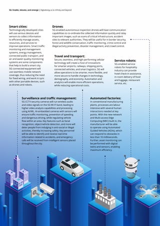 34
5G: Enable, elevate, and emerge | Digitalising us to infinity and beyond
Smart cities:
Technologically developed cities
will use various devices and
sensors to collect information
to efficiently manage assets,
resources, and services to
improve operations. Smart traffic
monitoring and management
systems, energy management,
connected public transport, and
air and water quality monitoring
systems are some components
that help to build a smart city.
5G-connected equipment will
use seamless mobile network
coverage, thus reducing the need
for fixed wiring, and work in sync
with other portable devices, such
as drones and robots.
Surveillance and traffic management:
5G CCTV security cameras will run wireless audio
and video signals on the 5G Wi-Fi band, leading to
higher video analysis capabilities and processing
using AI/ML. AI-embedded cameras with sensors will
ensure traffic monitoring, prevention of speeding
and dangerous driving, while regulating vehicle
flow within an area. Key features such as facial
recognition, object/vehicle detection, and more will
deter people from indulging in anti-social or illegal
activities, thereby increasing safety. Key personnel
will be able to identify and receive real-time
information related to accidents, and emergency
calls will be received from intelligent sensors placed
throughout the city.
Travel and transport:
Secure, seamless, and high-performing cellular
technology will create a host of innovations
for smarter airports, railways, shipping ports,
connected vehicles, and smart logistics. 5G will
allow operations to be smarter, more flexible, and
more secure to handle changes in technology,
demography, and economy. Automation and
analytics will enable more efficient operations,
while reducing operational costs.
Drones:
5G-enabled autonomous inspection drones will have communication
capabilities to co-ordinate the collected information quickly and relay
important images, such as scans of critical infrastructure, accident
sites to relevant authorities. They will be useful for in border security,
forest and wildlife conservation, traffic monitoring, crime control and
illegal activity prevention, disaster management, and crowd control.
Automated factories:
In conventional manufacturing
plants, processes are labour
intensive with several human
interactions needed at key
points. With the new network
and Multi-access Edge
Computing (MEC) built in, the
manufacturer will be able
to operate using Automated
Guided Vehicles (AGVs), which
can respond to obstacles in
less than 10 milliiseconds.
Further, asset monitoring can
be performed with digital
twins and sensors, enabling
maximum efficiency.
Service robots:
5G-enabled service
robots for hospitality
industry can provide
hotel check-in assistance,
in-room delivery of food
and luggage, restaurant
service, etc.
34
 