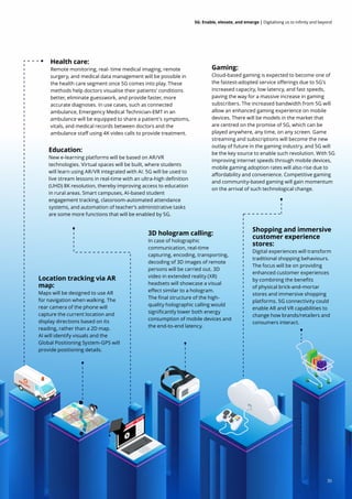 35
5G: Enable, elevate, and emerge | Digitalising us to infinity and beyond
Health care:
Remote monitoring, real- time medical imaging, remote
surgery, and medical data management will be possible in
the health care segment once 5G comes into play. These
methods help doctors visualise their patients' conditions
better, eliminate guesswork, and provide faster, more
accurate diagnoses. In use cases, such as connected
ambulance, Emergency Medical Technician-EMT in an
ambulance will be equipped to share a patient's symptoms,
vitals, and medical records between doctors and the
ambulance staff using 4K video calls to provide treatment.
Education:
New e-learning platforms will be based on AR/VR
technologies. Virtual spaces will be built, where students
will learn using AR/VR integrated with AI. 5G will be used to
live stream lessons in real-time with an ultra-high definition
(UHD) 8K resolution, thereby improving access to education
in rural areas. Smart campuses, AI-based student
engagement tracking, classroom-automated attendance
systems, and automation of teacher’s administrative tasks
are some more functions that will be enabled by 5G.
Shopping and immersive
customer experience
stores:
Digital experiences will transform
traditional shopping behaviours.
The focus will be on providing
enhanced customer experiences
by combining the benefits
of physical brick-and-mortar
stores and immersive shopping
platforms. 5G connectivity could
enable AR and VR capabilities to
change how brands/retailers and
consumers interact.
Gaming:
Cloud-based gaming is expected to become one of
the fastest-adopted service offerings due to 5G's
increased capacity, low latency, and fast speeds,
paving the way for a massive increase in gaming
subscribers. The increased bandwidth from 5G will
allow an enhanced gaming experience on mobile
devices. There will be models in the market that
are centred on the promise of 5G, which can be
played anywhere, any time, on any screen. Game
streaming and subscriptions will become the new
outlay of future in the gaming industry, and 5G will
be the key source to enable such revolution. With 5G
improving internet speeds through mobile devices,
mobile gaming adoption rates will also rise due to
affordability and convenience. Competitive gaming
and community-based gaming will gain momentum
on the arrival of such technological change.
Location tracking via AR
map:
Maps will be designed to use AR
for navigation when walking. The
rear camera of the phone will
capture the current location and
display directions based on its
reading, rather than a 2D map.
AI will identify visuals and the
Global Positioning System-GPS will
provide positioning details.
3D hologram calling:
In case of holographic
communication, real-time
capturing, encoding, transporting,
decoding of 3D images of remote
persons will be carried out. 3D
video in extended reality (XR)
headsets will showcase a visual
effect similar to a hologram.
The final structure of the high-
quality holographic calling would
significantly lower both energy
consumption of mobile devices and
the end-to-end latency.
35
 