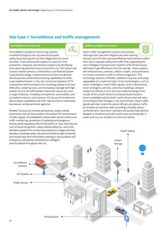 36
5G: Enable, elevate, and emerge | Digitalising us to infinity and beyond
Use Case 1: Surveillance and traffic management
Smart traffic management systems are solution
offerings that cities will integrate into their existing
infrastructure for fast and cost-effective improvements within
their city to regulate safety and traffic flow. Upgrading the
city's Intelligent Transportation Systems (ITS) infrastructure
will create huge efficiencies and cost savings. These systems
will utilise sensors, cameras, cellular routers, and automation
to monitor and divert traffic to reduce congestion. This
technology solution is flexible, scalable to any size, and easily
upgradable on a real-time basis. Smart technologies, such as
smart streetlights, smart traffic signals, smart intersections,
smart emergency vehicles, and smart buildings, will give
respective officials a more accurate understanding on the
visuals of the actual scenario at that particular location.
Smart streetlights will be built in with sensors that will react
in accordance with changes in the environment. Smart traffic
signals will clear streets for police officials and detour traffic.
An analysis of real-time video recordings of public places,
combined with a biometric software will quickly help identify
dangerous situations and alert authorities automatically, in
cases such as a car accident or a terrorist attack.
5G-enabled surveillance monitoring systems
installed throughout the city will ensure public
safety by protecting the city from illegal and anti-social
activities. These will provide support in cases of crime
prevention, response, and forensic evidence by identifying
and capturing potential issues around the city. The system will
contain several cameras, connected to a centralised system
using 5G technology. Traditional forms of security devices
did not possess advanced processing capabilities for wide-
scale implementation. In 5G, the connection between CCTV
components will be wireless, thus resolving quality of service
difficulties, lowering costs, and increasing coverage with high
quality. 5G and IoT will facilitate interaction and access over
a range of devices, including smartphones, automobiles, and
surveillance sensors and cameras. IoT, by use of its extensive
data analysis capabilities will offer new services to individuals,
businesses, and government agencies.
Wireless 5G security cameras will operate using a cellular
transmitter and use the provider’s 5G network for transmission
of video signals. AI-embedded cameras with sensors will ensure
traffic monitoring, prevention of speeding and dangerous
driving, while regulating vehicle flow within an area. Key features
such as facial recognition, object/vehicle detection, and more
will deter people from conducting antisocial or illegal activities,
thereby increasing safety. Key personnel will be able to identify
and receive real-time information relating to any accidents and
emergency calls will be received from intelligent
sensors placed throughout the city.
Traffic management system
Surveillance and security
Surveillance
Camera
Public Safety
Air Quality
Traffic Sensor
Parking Spot
Smart
Energy
 