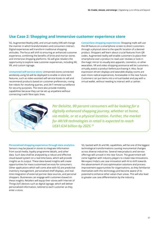 37
5G: Enable, elevate, and emerge | Digitalising us to infinity and beyond
5G, Augmented Reality (AR), and virtual reality (VR) will change
the manner in which brands/retailers and consumers interact.
Digital experiences will transform traditional shopping
attitudes. The focus will shift to ensuring an enhanced customer
experience, combining the benefits of brick-and-mortar stores
and immersive shopping platforms. 5G will give retailers the
opportunity to explore new customer experiences, including AR,
VR, and custom signage.
Unmanned self-service store: Unmanned stores connected
wirelessly using 5G will be deployed to enable in-store tech
features, such as video-assisted self-service kiosks to sell and
recommend products based on customer preferences, roving
live robots for resolving queries, and 24/7 remote surveillance
for security purposes. The store also provide mobility
capabilities because they can be set up anywhere without
connecting it with fibre optic lines.
Personalised shopping experience through data analytics:
Sensors may be placed in stores to integrate information
from social media, loyalty programme details, and other
data. Such data shall be analysed by a robust and effective
cloud-based system on a real-time basis, which will provide
insights as its output. These data-based insights will create
opportunities for mass-customised services for consumers.
Other applications which will come alive with 5G are predictive
inventory management, personalised shelf displays, and real-
time integration of external partner data sources, and personal
shoppers. Businesses can engage with customers based on
these insights. Retailers will equip their stores with Internet of
Things (IoT) devices such as digital signage, which will deliver
personalised information, tailored to each customer as they
enter a store.
5G, backed with AI and ML capabilities, will be one of the biggest
technological transformations causing monumental changes
across diverse industries. Several new products and service
offerings will unravel in the near future. The government will
come together with industry players to create new innovations.
We expect India’s use case innovation with AI to shift towards
the advancement of cost-optimisation solutions and process
improvement opportunities for organisations, as they familiarise
themselves with this technology and become aware of its
potential to enhance other value-chain areas. This will also lead
to greater use case differentiation by the industry.
Per Deloitte, 90 percent consumers will be looking for a
digitally enhanced shopping journey, whether at home,
via mobile, or at a physical location. Further, the market
for AR/VR technologies in retail is expected to reach
US$1.634 billion by 2025.39
Contactless shopping experiences: Shopping malls will use
the AR feature on a smartphone screen to direct customers
through a physical store to the specific location of a desired
product. Shoppers will learn about crucial features from QR
codes. Augmented reality will enable customers to place their
smartphone over a product to read user reviews or look in
the magic mirror to visually test apparels, cosmetics, or other
wearables. VR and video shopping assistance will let customers
virtually assess a product before purchasing it. Also, facial
expression-driven displays and wearable display rooms are
even more radical experiences, foreseeable in the near future.
Customers can put items into a virtual basket and pay with a
virtual wallet, without needing to interact with a cashier.
Use Case 2: Shopping and immersive customer experience store
 