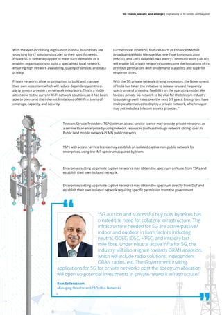 39
5G: Enable, elevate, and emerge | Digitalising us to infinity and beyond
With the ever-increasing digitisation in India, businesses are
searching for IT solutions to cater to their specific needs.
Private 5G is better equipped to meet such demands as it
enables organisations to build a specialised local network,
ensuring high network availability, quality of service, and data
privacy.
Private networks allow organisations to build and manage
their own ecosystem which will reduce dependency on third-
party service providers or network integrators. This is a viable
alternative to the current Wi-Fi network solutions, as it has been
able to overcome the inherent limitations of Wi-Fi in terms of
coverage, capacity, and security.
Furthermore, innate 5G features such as Enhanced Mobile
Broadband (eMBB), Massive Machine Type Communication
(mMTC), and Ultra Reliable Low Latency Communication (URLLC)
will enable 5G private networks to overcome the limitations of its
previous generations with on-demand scalability and superior
response times.
With the 5G private network driving innovation, the Government
of India has taken the initiative to release unused frequency
spectrum and providing flexibility on the operating model. We
foresee private 5G network to be vital for the telecom industry
to sustain growth rates over the next 5-7 years. Enterprises have
multiple alternatives to deploy a private network, which may or
may not include a telecom service provider.41
Telecom Service Providers (TSPs) with an access service licence may provide private networks as
a service to an enterprise by using network resources (such as through network slicing) over its
Public land mobile network-PLMN public network.
TSPs with access service licence may establish an isolated captive non-public network for
enterprises, using the IMT spectrum acquired by them.
Enterprises setting up private captive networks may obtain the spectrum on lease from TSPs and
establish their own isolated network.
Enterprises setting up private captive networks may obtain the spectrum directly from DoT and
establish their own isolated network requiring specific permission from the government.
“5G auction and successful buy outs by telcos has
created the need for collateral infrastructure. The
infrastructure needed for 5G are active/passive/
indoor and outdoor in form factors including
neutral, ODSC, IDSC, HPSC, and intracity last-
mile fibre. Under neutral active infra for 5G, the
industry will also migrate towards ORAN adoption,
which will include radio solutions, independent
ORAN radios, etc. The Government inviting
applications for 5G for private networks post the spectrum allocation
will open up potential investments in private network infrastructure.”
Ram Sellaratnam
Managing Director and CEO, iBus Networks
 