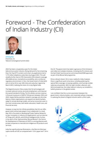 4
5G: Enable, elevate, and emerge | Digitalising us to infinity and beyond
Foreword - The Confederation
of Indian Industry (CII)
2022 has been a stupendous year for the Indian
telecommunication industry. Rising demand for live streaming,
Over the Top (OTT) content, and smart city applications led to
1,175 million telephone subscribers by August 2022. This will
amplify further due to Fifth Generation (5G) network coverage,
affordable prices, smartphone accessibility, and a conducive
regulatory environment. In fact, the Government of India (GOI)
aims to serve 5G to over 200 cities and suburban regions by
March 2023, realising the vision of a truly Digital India.
The Digital Economic Policy states that 5G technologies will
increase national income, promote employment, and improve
the overall standard of living. The 5G cellular services revenue
is forecast to grow at a CAGR of 164 percent between 2022 and
2026. Supported by seamless network coverage and ultra-low
latency, Indian organisations can expand into world markets,
adapt to remote working models, and serve consumers even in
the most remote areas, with better education, health care, and
financial services.
However, to tap into the infinite possibilities that 5G can offer,
government and private players must collaborate in a novel
way. GOI is focussed on developing Private Captive Networks
to spur innovation in Industry 4.0 applications, such as Internet
of Things (IoT), AR/VR, and Artificial Intelligence (AI). Further,
in the spirit of the “Aatmanirbhar Bharat Mission”, the Centre
for Development of Telematics (C-DOT) is carving alliances with
private companies to manufacture indigenous 5G products and
services.
India has significantly low fibreisation—the fibre km (fkm) per
capita stands at 0.09, as compared with 1.35 in Japan and 1.34 in
the US. The government has taken cognisance of this limitation
and rolled out multiple initiatives, including the PLI scheme and
the Gati Shakti Sanchar portal, and streamlined ROW approvals
as part of the Bharat Net programme.
Once a distant dream, 5G is now a reality for India; however,
there is significant work to be done, including widening the
optical fibre coverage, increasing satellites, and framing nimbler
cybersecurity policies. With the right mindset, alliances, and
technical expertise, the Indian telecom industry can establish a
bullish presence in the global market.
I am confident that the current association between the
government, industry bodies, and corporates will go a long way
in realising the dream of digital inclusion within a short span.
Umang Das
Chariman, CII,
Telecom Convergence Summit 2022
ENABLE
ELEVATE
EMERGE
 