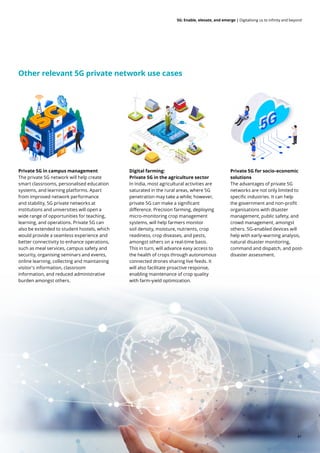 5G: Enable, elevate, and emerge | Digitalising us to infinity and beyond
Other relevant 5G private network use cases
Private 5G in campus management
The private 5G network will help create
smart classrooms, personalised education
systems, and learning platforms. Apart
from improved network performance
and stability, 5G private networks at
institutions and universities will open a
wide range of opportunities for teaching,
learning, and operations. Private 5G can
also be extended to student hostels, which
would provide a seamless experience and
better connectivity to enhance operations,
such as meal services, campus safety and
security, organising seminars and events,
online learning, collecting and maintaining
visitor's information, classroom
information, and reduced administrative
burden amongst others.
Digital farming:
Private 5G in the agriculture sector
In India, most agricultural activities are
saturated in the rural areas, where 5G
penetration may take a while; however,
private 5G can make a significant
difference. Precision farming, deploying
micro-monitoring crop management
systems, will help farmers monitor
soil density, moisture, nutrients, crop
readiness, crop diseases, and pests,
amongst others on a real-time basis.
This in turn, will advance easy access to
the health of crops through autonomous
connected drones sharing live feeds. It
will also facilitate proactive response,
enabling maintenance of crop quality
with farm-yield optimization.
Private 5G for socio-economic
solutions
The advantages of private 5G
networks are not only limited to
specific industries. It can help
the government and non-profit
organisations with disaster
management, public safety, and
crowd management, amongst
others. 5G-enabled devices will
help with early-warning analysis,
natural disaster monitoring,
command and dispatch, and post-
disaster assessment.
41
 