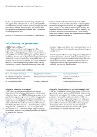 44
5G: Enable, elevate, and emerge | Digitalising us to infinity and beyond
5G, the next-generation network technology, will open up a
vast opportunities in telecom, IoT, AI, and AR, amongst others.
Earlier, telecoms primarily involved alliances amongst operators
to share their network, data, messaging, and voice services
through wholesale agreements; however, these have evolved
considerably over the years.
For 5G to be a commercial success for telcos, collaborations
between enterprises to foster innovative results will be
crucial. Several alliances and collaborations have already been
established amongst various entities, including governments,
telcos, OEMs, ITES, and start-ups for driving and enabling the
implementation of 5G services in India. Telecom operators are
partnering with various companies to build a 5G technology
stack, cloud-scale data centres, and edge capabilities, along with
plans to provide affordable devices.
Alliance for indigenous 5G ecosystem44
C-DOT is keen on building robust alliances with various
stakeholders of the indigenous 5G ecosystem, including local
industries and start-ups. C-DOT and a leading managed service
provider have signed an agreement to collaboratively develop
the end-to-end 5G RAN products and solutions and boost
the development of the 5G network. The service provider will
collaborate with C-DOT to offer its entire suite of commercial
field-deployable 4G/5G NSA and SA macro/micro base-station,
integrated with C-DOT 4G/5G NSA and SA next generation
core. This will act as a catalyst resulting in indigenous design,
development, manufacturing, and deployment of cost-effective
5G products and solutions.
Alliance for the development of new technologies in India45
C-DOT and the education institutes have signed an MoU for co-
operation in telecom, spanning IoT/M2M, AI/ML, cybersecurity,
5G, and other technologies. This MoU aims to evolve a mutually
productive framework for collaboration between R&D and
academia to spur the design and development of indigenous
telecom solutions. This will lead to the generation of novel use
cases and futuristic telecom solutions for wider deployment
across a large volume of end-users. The convergence of
academic excellence and innovative research will augment
national Intellectual Property (IP) assets as well.
5G SA core network consortium 5G application consortium 5G security consortium
5G network management, automation
and orchestration consortium
5G enterprise network consortium 5G open RAN consortium
(FR-1 and FR-2)
5G transport consortium 5G device consortium 5G data analytics consortium
Consortiums under the India 5G Alliance
C-DOT’s “India 5G Alliance”40
C-DOT is a premier telecom technology centre of the
Department of Telecommunication (DoT), Government of
India, which was tasked by the government to deliver the 5G SA
core, 5G RAN, and other 5G technologies. At present, C-DOT is
establishing alliances with multiple industrial organisations and
academia to undertake collaborative development in 5G. For
instance, GOI in collaboration with IITs, IISc, Society for Applied
Microwave Electronics Engineering and Research (SAMEER),
and Centre of Excellence in Wireless Technology (CEWiT) has
developed indigenous test beds which is available free of cost to
industries and academia for validation of products, prototypes,
and algorithms.
The India 5G alliance formed under the guidance of DoT, intends
to deliver a complete suite of 5G products over three years and
is looking forward to achieve the Aatmanirbhar Bharat mission.
Ten separate consortiums are formed under this alliance to
bring together various ongoing R&D efforts in the industry,
academia, and start-ups, amongst others.
Initiatives by the government
 