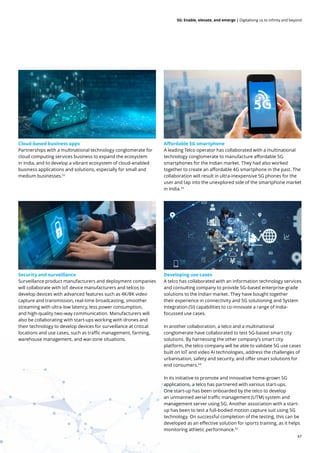 47
5G: Enable, elevate, and emerge | Digitalising us to infinity and beyond
Cloud-based business apps
Partnerships with a multinational technology conglomerate for
cloud computing services business to expand the ecosystem
in India, and to develop a vibrant ecosystem of cloud-enabled
business applications and solutions, especially for small and
medium businesses.52
Affordable 5G smartphone
A leading Telco operator has collaborated with a multinational
technology conglomerate to manufacture affordable 5G
smartphones for the Indian market. They had also worked
together to create an affordable 4G smartphone in the past. The
collaboration will result in ultra-inexpensive 5G phones for the
user and tap into the unexplored side of the smartphone market
in India.53
Security and surveillance
Surveillance product manufacturers and deployment companies
will collaborate with IoT device manufacturers and telcos to
develop devices with advanced features such as 4K/8K video
capture and transmission, real-time broadcasting, smoother
streaming with ultra-low latency, less power consumption,
and high-quality two-way communication. Manufacturers will
also be collaborating with start-ups working with drones and
their technology to develop devices for surveillance at critical
locations and use cases, such as traffic management, farming,
warehouse management, and war-zone situations.
Developing use cases
A telco has collaborated with an information technology services
and consulting company to provide 5G-based enterprise-grade
solutions to the Indian market. They have bought together
their experience in connectivity and 5G solutioning and System
Integration (SI) capabilities to co-innovate a range of India-
focussed use cases.
In another collaboration, a telco and a multinational
conglomerate have collaborated to test 5G-based smart city
solutions. By harnessing the other company’s smart city
platform, the telco company will be able to validate 5G use cases
built on IoT and video AI technologies, address the challenges of
urbanisation, safety and security, and offer smart solutions for
end consumers.54
In its initiative to promote and innovative home-grown 5G
applications, a telco has partnered with various start-ups.
One start-up has been onboarded by the telco to develop
an unmanned aerial traffic management (UTM) system and
management server using 5G. Another association with a start-
up has been to test a full-bodied motion capture suit using 5G
technology. On successful completion of the testing, this can be
developed as an effective solution for sports training, as it helps
monitoring athletic performance.52
 