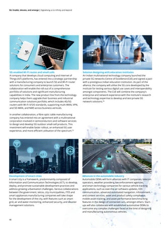48
5G: Enable, elevate, and emerge | Digitalising us to infinity and beyond
5G-enabled Wi-Fi router and small cells
A company that develops cloud computing and Internet of
Things (IoT) platforms, has entered into a strategic partnership
with a manufacturing company to launch 5G and Wi-Fi router
solutions for consumers and enterprise customers. The
collaboration will enable the roll-out of a comprehensive
portfolio of solutions and significant manufacturing
capabilities in India. The new product line from the technology
company helps them upgrade their business and industrial
communication solutions portfolio, which includes 4G/5G
routers with Wi-Fi 4/5/6 standards, supporting multi-WAN, VPN,
and SD-WAN, and NMS across business verticals.
In another collaboration, a fibre optic cable manufacturing
company has entered into an agreement with a multinational
corporation involved in semiconductors and software services
to design and develop 5G outdoor small-cell products. This
investment will enable faster rollout, an enhanced 5G user
experience, and more-efficient utilisation of the spectrum.55
Solution designing with education institutes
An Indian multinational technology company launched the
private 5G networks Centre of Excellence (CoE) and signed a pact
with a prestigious Indian education institution. As part of the
alliance, the company will utilise the 5G core developed by the
institute for testing various digital use cases and interoperability
amongst components. The CoE will combine the company's
enterprise and network experience with the institute’s research
and technology expertise to develop and test private 5G
network solutions.56
Development of smart cities
A smart city is a framework, predominantly composed of
Information and Communication Technologies (ICT), to develop,
deploy, and promote sustainable development practices and
address growing urbanisation challenges. Various collaborations
between the government, telcos, city municipalities, ITES and
smart appliances manufacturing companies will take shape
for the development of the city, with features such as smart
grid, air and water monitoring, enhanced security, and disaster
management solutions.
Alliances in the automobile industry
Automobile OEMs will form alliances with IT companies, telecom
operators, weather providers, law enforcement agencies,
and smart technology companies for various vehicle tracking
applications, such as over-the-air software updates, V2X
communication, advanced automated navigation, infotainment,
and content services, asset and product safety compliance,
mobile asset tracking, and asset performance benchmarking
features in the design of connected cars, amongst others. Start-
ups will also collaborate with established automotive OEMs to
overcome any complex challenges faced at the time of designing
and manufacturing autonomous vehicles.
 