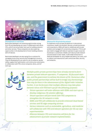 49
5G: Enable, elevate, and emerge | Digitalising us to infinity and beyond
Developments in real estate
Real estate developers are assessing opportunities arising
from 5G and developing use cases in collaboration with telcos,
ITES, and IoT service provider start-ups for building solutions
and other services. These companies are also exploring
opportunities in the development of smart building solutions
with IoT devices.
Real estate developers are also eying 5G as a solution for
managing construction security and management concerns.
They are developing 5G use cases for site surveillance, worker
safety, supply-chain optimisation, and construction automation,
in collaboration with ITES, drone companies, telcos, and IoT
start-ups.
Alliances for the private 5G network
To implement smart private 5G platforms in educational
institutions, health care facilities, libraries, private businesses,
and corporations, OEMs will have to collaborate with private
wireless and managed IoT connectivity companies. IT firms will
also need to engage with telecom operators to give corporate
businesses a customised, reliable, and robust private network
services based on their needs. It will enable enterprises to
dedicate bandwidth for ultra-reliable low latency use cases, such
as robotics and industrial IoT, with control over data, security,
and networks.
Multiple public-private partnerships have already started to form
between private telecom operators, IT companies, 5G-focussed start-
ups, and the government to achieve the dream of 5G. Numerous other
public-private partnerships will be built to bridge any shortcomings
that may be there in the advancement of the ‘digital India’ initiative.
Further, it can be foreseen that multiple alliances may take place
between telcos and ITES/start-ups for the following purposes:
• Telcom operators will enter alliances with OEMs and start-ups to
develop indigenous 5G solution offerings
• Telcom operators will join hands with ITES companies to
strengthen the 5G network in India
• OEMs and ITES will collaborate to provide enhanced cloud-based
services and 5G edge computing services
• Various industries such as automobile, agriculture, and medicine
will collaborate with ITES and telecom operators for 5G use case
experimentation
• Alliances between ITES and industries will form for the
advancement of private network implementation.
 