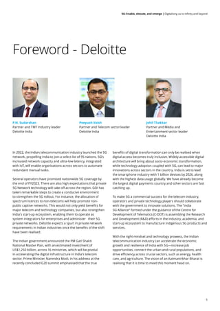 5
5G: Enable, elevate, and emerge | Digitalising us to infinity and beyond
Foreword - Deloitte
In 2022, the Indian telecommunication industry launched the 5G
network, propelling India to join a select list of 95 nations. 5G’s
increased network capacity and ultra-low latency, integrated
with IoT, will enable organisations across sectors to automate
redundant manual tasks.
Several operators have promised nationwide 5G coverage by
the end of FY2023. There are also high expectations that private
5G Network technology will take off across the region. GOI has
taken remarkable steps to create a conducive environment
to strengthen the 5G rollout. For instance, the allocation of
spectrum licences to non-telecoms will help promote non-
public captive networks. This would not only yield benefits for
major telecom and technology companies, but also strengthen
India's start-up ecosystem, enabling them to operate as
system integrators for enterprises and administer their 5G
private networks. Deloitte expects a spurt in private network
requirements in Indian industries once the benefits of the shift
have been realised.
The Indian government announced the PM Gati Shakti
National Master Plan, with an estimated investment of
US$1,250 billion, across 16 ministries, which will be pivotal
in accelerating the digital infrastructure in India's telecom
sector. Prime Minister, Narendra Modi, in his address at the
recently concluded G20 summit emphasised that the true
benefits of digital transformation can only be realised when
digital access becomes truly inclusive. Widely accessible digital
architecture will bring about socio-economic transformation,
while technology adoption coupled with 5G, can lead to major
innovations across sectors in the country. India is set to lead
the smartphone industry with 1 billion devices by 2026, along
with the highest data usage globally. We have already become
the largest digital payments country and other sectors are fast
catching up.
To make 5G a commercial success for the telecom industry,
operators and private technology players should collaborate
with the government to innovate solutions. The “India
5G Alliance” formed under the guidance of the Centre for
Development of Telematics (C-DOT) is assembling the Research
and Development (R&D) efforts in the industry, academia, and
start-up ecosystem to manufacture indigenous 5G products and
services.
With the right mindset and technology prowess, the Indian
telecommunication Industry can accelerate the economic
growth and resilience of India with 5G—increase job
opportunities, connect the urban and rural populations, and
drive efficiency across crucial sectors, such as energy, health
care, and agriculture. The vision of an Aatmanirbhar Bharat is
realising that it is time to meet this moment head on.
P.N. Sudarshan
Partner and TMT Industry leader
Deloitte India
Peeyush Vaish
Partner and Telecom sector leader
Deloitte India
Jehil Thakkar
Partner and Media and
Entertainment sector leader
Deloitte India
 