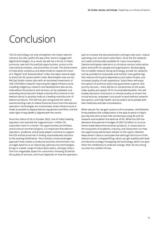 55
5G: Enable, elevate, and emerge | Digitalising us to infinity and beyond
Conclusion
The 5G technology not only strengthens the Indian telecom
industry, but also uplifts the way other sectors engage with
digital technologies. As a result, we will see a thrust in Indian
economy, new tech-focused job opportunities, access to the
international markets, and economies of scale. The Government
of India (GOI), ambitious and determined to realize the vision
of a “Digital” and “Aatmanirbhar” India, has taken several steps
to boost the 5G system within India. Remarkable ones are the
PM Gati Shakti master plan with an estimated investment of
US$ 1250 billion towards improving the digital infrastructure;
installing indigenous research and development labs across
India where 5G products and services can be validated; and
extending the production linked incentive (PLI) scheme to the
telecom sector to position India as a leading manufacturer of
telecom products. The GOI has also recognized the need to
amend existing rules to relieve financial stress from the telecom
operators: technologies are incentivized, street infrastructure is
made accessible to deploy telecom equipment and fibre, and the
state right of way (RoW) is aligned with the centre.
Since the rollout of 5G in October 2022, one of India’s leading
operators has reached the magnanimous 1 million 5G
subscriber mark in a month. The opportunities are limitless
and to ensure commercial gains, it is important that telecom
operators, academia, and private players continue to support
the GOI and be proactive in finding unprecedented solutions
to the existing bottlenecks. This involves a multi-prolonged
approach that creates a conducive business environment, has
an eagle-eyed focus on improving cybersecurity technologies,
brings in a wider range of subscription plans, amongst others.
One non-negotiable aspect for consumers choosing 5G will be
the quality of services, and much depends on how the operators
plan to increase the tele penetration amongst new users, reduce
operating cost, and retain subscribers. Once the 5G networks
are made commercially available for mass consumption,
Deloitte anticipates operators to introduce various subscription
plans and tariffs for people and organizations. By leveraging
the incredible network slicing technology, private 5G networks
can be provided to corporates and monitor mass gatherings
that reduces third-party dependency and cyber threats, and
increases quality of user experience. Subscribers will enjoy
the options of premium plans that guarantees superior and
priority services – there will be no compromise on the audio
video quality and speed. Of its innumerable benefits, this will
enable education institutions in remote locality to stream live
virtual lectures, empower rural youth to work without network
disruptions, and help health care providers serve people with
tele-medicines and tele-consultations.
When we join 5G, we gain access to all its prowess. And Deloitte
firmly believes that collaboration is the way forward in India’s
journey that aims at last-mile connectivity using 4G and 5G
network and establish the bedrock of 6G. While the GOI has
devised a five-year-term budget of US$1.52 billion to nurture
home-made telecommunications products, it routes back to
the ecosystem of academia, industry, and researchers on how
the opportunity will be best utilized. In this report, Deloitte
deep dived in data to anticipate that although the future of the
telecom sector is shapeshifting, telcos can get stability with bold
and decisive strategy remapping and technology, which can give
them the nimbleness to embrace change. After all, the strong
survives but resilient thrives.
 