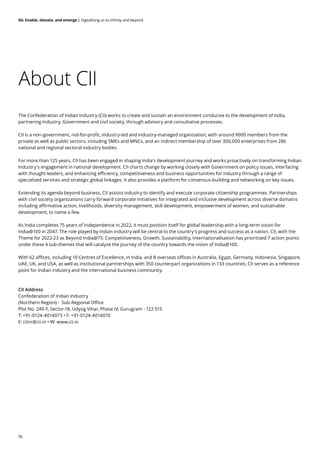 56
5G: Enable, elevate, and emerge | Digitalising us to infinity and beyond
About CII
The Confederation of Indian Industry (CII) works to create and sustain an environment conducive to the development of India,
partnering Industry, Government and civil society, through advisory and consultative processes.
CII is a non-government, not-for-profit, industry-led and industry-managed organization, with around 9000 members from the
private as well as public sectors, including SMEs and MNCs, and an indirect membership of over 300,000 enterprises from 286
national and regional sectoral industry bodies.
For more than 125 years, CII has been engaged in shaping India's development journey and works proactively on transforming Indian
Industry's engagement in national development. CII charts change by working closely with Government on policy issues, interfacing
with thought leaders, and enhancing efficiency, competitiveness and business opportunities for industry through a range of
specialized services and strategic global linkages. It also provides a platform for consensus-building and networking on key issues.
Extending its agenda beyond business, CII assists industry to identify and execute corporate citizenship programmes. Partnerships
with civil society organizations carry forward corporate initiatives for integrated and inclusive development across diverse domains
including affirmative action, livelihoods, diversity management, skill development, empowerment of women, and sustainable
development, to name a few.
As India completes 75 years of Independence in 2022, it must position itself for global leadership with a long-term vision for
India@100 in 2047. The role played by Indian industry will be central to the country's progress and success as a nation. CII, with the
Theme for 2022-23 as Beyond India@75: Competitiveness, Growth, Sustainability, Internationalisation has prioritized 7 action points
under these 4 sub-themes that will catalyze the journey of the country towards the vision of India@100.
With 62 offices, including 10 Centres of Excellence, in India, and 8 overseas offices in Australia, Egypt, Germany, Indonesia, Singapore,
UAE, UK, and USA, as well as institutional partnerships with 350 counterpart organizations in 133 countries, CII serves as a reference
point for Indian industry and the international business community.
CII Address
Confederation of Indian Industry
(Northern Region) - Sub-Regional Office
Plot No. 249-F, Sector-18, Udyog Vihar, Phase IV, Gurugram - 122 015
T: +91-0124-4014073 • F: +91-0124-4014070
E: ciinr@cii.in • W: www.cii.in
 