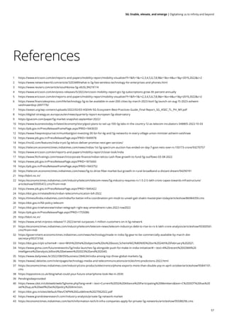 57
5G: Enable, elevate, and emerge | Digitalising us to infinity and beyond
References
1 https://www.ericsson.com/en/reports-and-papers/mobility-report/mobility-visualizer?f=1&ft=1&r=2,3,4,5,6,7,8,9&t=1&s=4&u=1&y=2019,2022&c=2
2 https://www.networkworld.com/article/3203489/what-is-5g-fast-wireless-technology-for-enterprises-and-phones.html
3 https://www.reuters.com/article/southkorea-5g-idUSL3N21K114
4 https://www.ericsson.com/en/press-releases/5/2022/ericsson-mobility-report-gcc-5g-subscriptions-grow-30-percent-annually
5 https://www.ericsson.com/en/reports-and-papers/mobility-report/mobility-visualizer?f=1&ft=1&r=2,3,4,5,6,7,8,9&t=1&s=4&u=1&y=2019,2022&c=2
6 https://www.financialexpress.com/life/technology-5g-to-be-available-in-over-200-cities-by-march-2023-bsnl-5g-launch-on-aug-15-2023-ashwini-
vaishnawnbsp-2697776/
7 https://asean.org/wp-content/uploads/2022/02/03-ASEAN-5G-Ecosystem-Best-Practices-Guide_Final-Report_SG_ASEC_TL_PH_MY.pdf
8 https://digital-strategy.ec.europa.eu/en/news/quarterly-report-european-5g-observatory
9 https://gsacom.com/paper/5g-market-snapshot-september-2022/
10 https://www.businesstoday.in/latest/economy/story/govt-plans-to-set-up-100-5g-labs-in-the-country-12-as-telecom-incubators-348805-2022-10-03
11 https://pib.gov.in/PressReleaseIframePage.aspx?PRID=1843033
12 https://www.freepressjournal.in/mumbai/govt-investing-30-bn-for-4g-and-5g-networks-in-every-village-union-minister-ashwini-vaishnaw
13 https://www.pib.gov.in/PressReleasePage.aspx?PRID=1849978
14 https://inc42.com/features/india-tryst-5g-telcos-deliver-promise-next-gen-services/
15 https://telecom.economictimes.indiatimes.com/news/indias-1st-5g-spectrum-auction-has-ended-on-day-7-govt-nets-over-rs-150173-crore/93270757
16 https://www.ericsson.com/en/reports-and-papers/mobility-report/closer-look/india
17 https://www.fitchratings.com/research/corporate-finance/indian-telcos-cash-flow-growth-to-fund-5g-outflows-03-08-2022
18 https://www.pib.gov.in/PressReleasePage.aspx?PRID=1815660
19 https://pib.gov.in/PressReleaseIframePage.aspx?PRID=1843752
20 https://telecom.economictimes.indiatimes.com/news/5g-to-drive-fiber-market-but-growth-in-rural-broadband-a-distant-dream/94290191
21 http://bbnl.nic.in/
22 https://economictimes.indiatimes.com/industry/telecom/telecom-news/5g-industry-requires-rs-1-5-2-5-lakh-crore-capex-towards-infrastructure/
articleshow/93595472.cms?from=mdr
23 https://www.pib.gov.in/PressReleasePage.aspx?PRID=1845422
24 https://dot.gov.in/relatedlinks/indian-telecommunication-bill-2022
25 https://timesofindia.indiatimes.com/india/for-better-infra-coordination-pm-modi-to-unveil-gati-shakti-masterplan-today/articleshow/86984359.cms
26 https://dot.gov.in/fdi-policy-telecom
27 https://dot.gov.in/whatsnew/indian-telegraph-right-way-amendment-rules-2022-row2022
28 https://pib.gov.in/PressReleasePage.aspx?PRID=1755086
29 http://bbnl.nic.in/
30 https://www.airtel.in/press-release/11-2022/airtel-surpasses-1-million-customers-on-it-5g-network
31 https://economictimes.indiatimes.com/industry/telecom/telecom-news/telecom-industrys-debt-to-rise-to-rs-6-lakh-crore-analysts/articleshow/93300561.
cms?from=mdr
32 https://government.economictimes.indiatimes.com/news/technology/made-in-india-5g-gear-to-be-commercially-available-by-march-dot-
secretary/95373166
33 https://dot.gov.in/pli-scheme#:~:text=With%20the%20objective%20to%20boost,Scheme%E2%80%9D%20on%2024th%20February%202021.
34 https://www.gsma.com/futurenetworks/5g/india-launches-5g-alongside-push-for-make-in-india-initiative/#:~:text=A%20recent%20GSMA%20
Intelligence%20analysis,billion)%20between%202023%20and%202040.
35 https://www.dailynews.lk/2022/08/09/business/284634/india-among-top-three-global-markets-5g
36 https://www2.deloitte.com/in/en/pages/technology-media-and-telecommunications/articles/tmt-predictions-2022.html
37 https://economictimes.indiatimes.com/industry/cons-products/electronics/phone-exports-more-than-double-yoy-in-april-october/articleshow/95841101.
cms
38 https://oppostore.co.uk/blog/what-could-your-future-smartphone-look-like-in-2030
39 Pendingtobeprovided
40 https://www.cdot.in/cdotweb/web/5ghome.php?lang=en#:~:text=Current%205G%20Alliance%20Participating%20Members&text=C%2DDOT%20has%20
set%20up,as%20well%20as%20policy%20direction.
41 https://dot.gov.in/sites/default/files/CNPN%20Guidelines%2027062022.pdf
42 https://www.grandviewresearch.com/industry-analysis/private-5g-network-market
43 https://economictimes.indiatimes.com/tech/information-tech/it-infra-companies-apply-for-private-5g-networks/articleshow/95588296.cms
 
