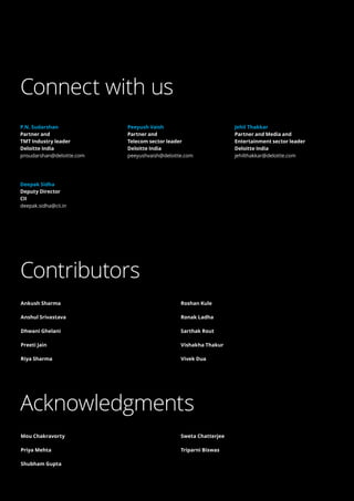 59
Brochure / report title goes here 
| Section title goes here
Contributors
Acknowledgments
Ankush Sharma
Anshul Srivastava
Dhwani Ghelani
Preeti Jain
Riya Sharma
Roshan Kule
Ronak Ladha
Sarthak Rout
Vishakha Thakur
Vivek Dua
Mou Chakravorty
Priya Mehta
Shubham Gupta
Sweta Chatterjee
Triparni Biswas
Connect with us
P.N. Sudarshan
Partner and
TMT Industry leader
Deloitte India
pnsudarshan@deloitte.com
Deepak Sidha
Deputy Director
CII
deepak.sidha@cii.in
Peeyush Vaish
Partner and
Telecom sector leader
Deloitte India
peeyushvaish@deloitte.com
Jehil Thakkar
Partner and Media and
Entertainment sector leader
Deloitte India
jehilthakkar@deloitte.com
 