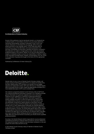 Deloitte refers to one or more of Deloitte Touche Tohmatsu Limited, a UK
private company limited by guarantee (“DTTL”), its network of member firms,
and their related entities. DTTL and each of its member firms are legally
separate and independent entities. DTTL (also referred to as “Deloitte Global”)
does not provide services to clients. Please see www.deloitte.com/about for a
more detailed description of DTTL and its member firms.
This material is prepared by Deloitte Touche Tohmatsu India LLP (DTTILLP).
This material (including any information contained in it) is intended to provide
general information on a particular subject(s) and is not an exhaustive
treatment of such subject(s) or a substitute to obtaining professional
services or advice. This material may contain information sourced from
publicly available information or other third party sources. DTTILLP does
not independently verify any such sources and is not responsible for any
loss whatsoever caused due to reliance placed on information sourced
from such sources. None of DTTILLP, Deloitte Touche Tohmatsu Limited, its
member firms, or their related entities (collectively, the “Deloitte Network”)
is, by means of this material, rendering any kind of investment, legal or other
professional advice or services. You should seek specific advice of the relevant
professional(s) for these kind of services. This material or information is not
intended to be relied upon as the sole basis for any decision which may affect
you or your business. Before making any decision or taking any action that
might affect your personal finances or business, you should consult a qualified
professional adviser.
No entity in the Deloitte Network shall be responsible for any loss whatsoever
sustained by any person or entity by reason of access to, use of or reliance on,
this material. By using this material or any information contained in it, the user
accepts this entire notice and terms of use.
© 2022 Deloitte Touche Tohmatsu India LLP. Member of Deloitte Touche
Tohmatsu Limited
No part of this publication may be reproduced, stored in, or introduced into
a retrieval system, or transmitted in any form or by any means (electronic,
mechanical, photocopying, recording or otherwise), in part or full in any
manner whatsoever, or translated into any language, without the prior
written permission of the copyright owner. CII has made every effort to
ensure the accuracy of the information and material presented in this
document. Nonetheless, all information, estimates and opinions contained in
this publication are subject to change without notice, and do not constitute
professional advice in any manner. Neither CII nor any of its office bearers or
analysts or employees accept or assume any responsibility or liability in respect
of the information provided herein. However, any discrepancy, error, etc. found
in this publication may please be brought to the notice of CII for appropriate
correction.
Published by Confederation of Indian Industry (CII).
 