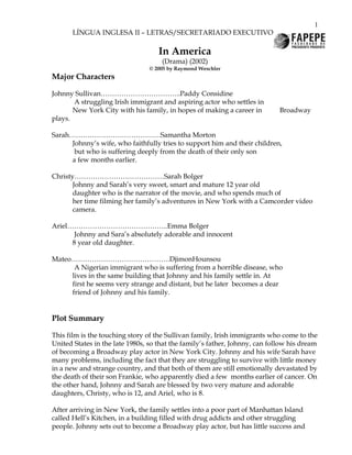 1
       LÍNGUA INGLESA II – LETRAS/SECRETARIADO EXECUTIVO

                                    In America
                                     (Drama) (2002)
                                 © 2005 by Raymond Weschler
Major Characters

Johnny Sullivan……………………………..Paddy Considine
       A struggling Irish immigrant and aspiring actor who settles in
       New York City with his family, in hopes of making a career in         Broadway
plays.

Sarah………………………………….Samantha Morton
      Johnny’s wife, who faithfully tries to support him and their children,
       but who is suffering deeply from the death of their only son
      a few months earlier.

Christy…………………………………Sarah Bolger
      Johnny and Sarah’s very sweet, smart and mature 12 year old
      daughter who is the narrator of the movie, and who spends much of
      her time filming her family’s adventures in New York with a Camcorder video
      camera.

Ariel……………………………………..Emma Bolger
       Johnny and Sara’s absolutely adorable and innocent
      8 year old daughter.

Mateo…………………………………….DjimonHounsou
      A Nigerian immigrant who is suffering from a horrible disease, who
     lives in the same building that Johnny and his family settle in. At
     first he seems very strange and distant, but he later becomes a dear
     friend of Johnny and his family.


Plot Summary

This film is the touching story of the Sullivan family, Irish immigrants who come to the
United States in the late 1980s, so that the family’s father, Johnny, can follow his dream
of becoming a Broadway play actor in New York City. Johnny and his wife Sarah have
many problems, including the fact that they are struggling to survive with little money
in a new and strange country, and that both of them are still emotionally devastated by
the death of their son Frankie, who apparently died a few months earlier of cancer. On
the other hand, Johnny and Sarah are blessed by two very mature and adorable
daughters, Christy, who is 12, and Ariel, who is 8.

After arriving in New York, the family settles into a poor part of Manhattan Island
called Hell’s Kitchen, in a building filled with drug addicts and other struggling
people. Johnny sets out to become a Broadway play actor, but has little success and
 