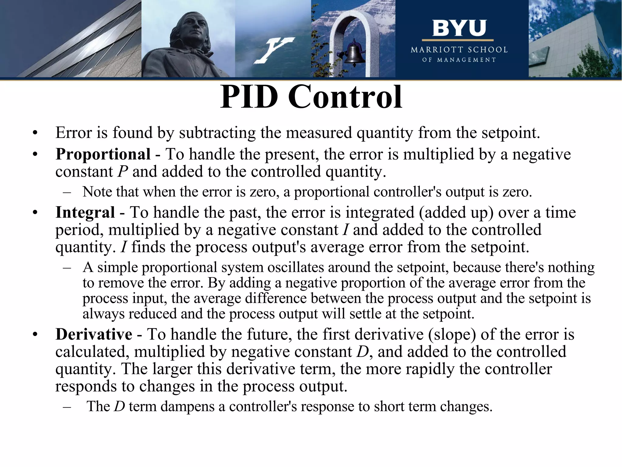 Error is found by subtracting the measured quantity from the setpoint. Proportional  - To handle the present, the error is multiplied by a negative constant  P  and added to the controlled quantity.  Note that when the error is zero, a proportional controller's output is zero.  Integral  - To handle the past, the error is integrated (added up) over a time period, multiplied by a negative constant  I  and added to the controlled quantity.  I  finds the process output's average error from the setpoint.  A simple proportional system oscillates around the setpoint, because there's nothing to remove the error. By adding a negative proportion of the average error from the process input, the average difference between the process output and the setpoint is always reduced and the process output will settle at the setpoint.  Derivative  - To handle the future, the first derivative (slope) of the error is calculated, multiplied by negative constant  D , and added to the controlled quantity. The larger this derivative term, the more rapidly the controller responds to changes in the process output.  The  D  term dampens a controller's response to short term changes.  PID Control 