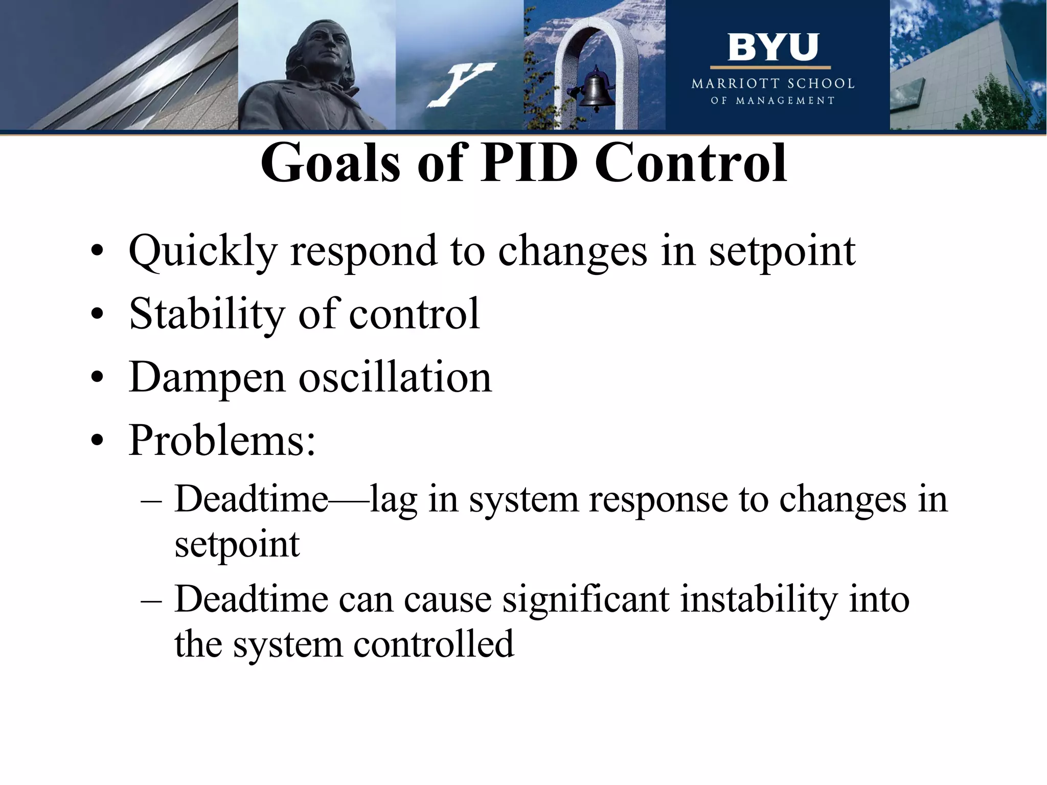 Quickly respond to changes in setpoint Stability of control Dampen oscillation Problems: Deadtime—lag in system response to changes in setpoint Deadtime can cause significant instability into the system controlled Goals of PID Control 