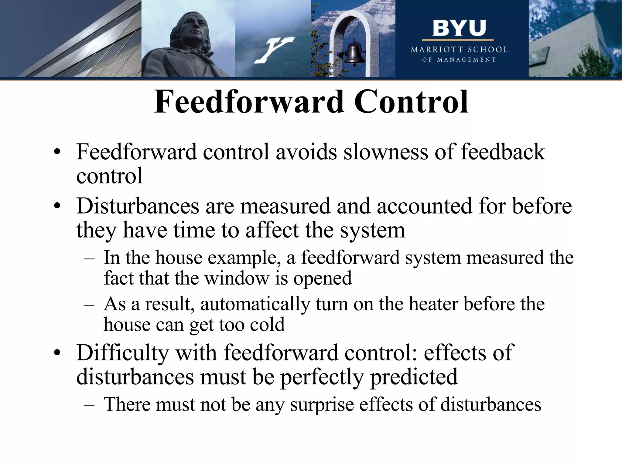 Feedforward control avoids slowness of feedback control Disturbances are measured and accounted for before they have time to affect the system In the house example, a feedforward system measured the fact that the window is opened  As a result, automatically turn on the heater before the house can get too cold  Difficulty with feedforward control: effects of disturbances must be perfectly predicted There must not be any surprise effects of disturbances  Feedforward Control 