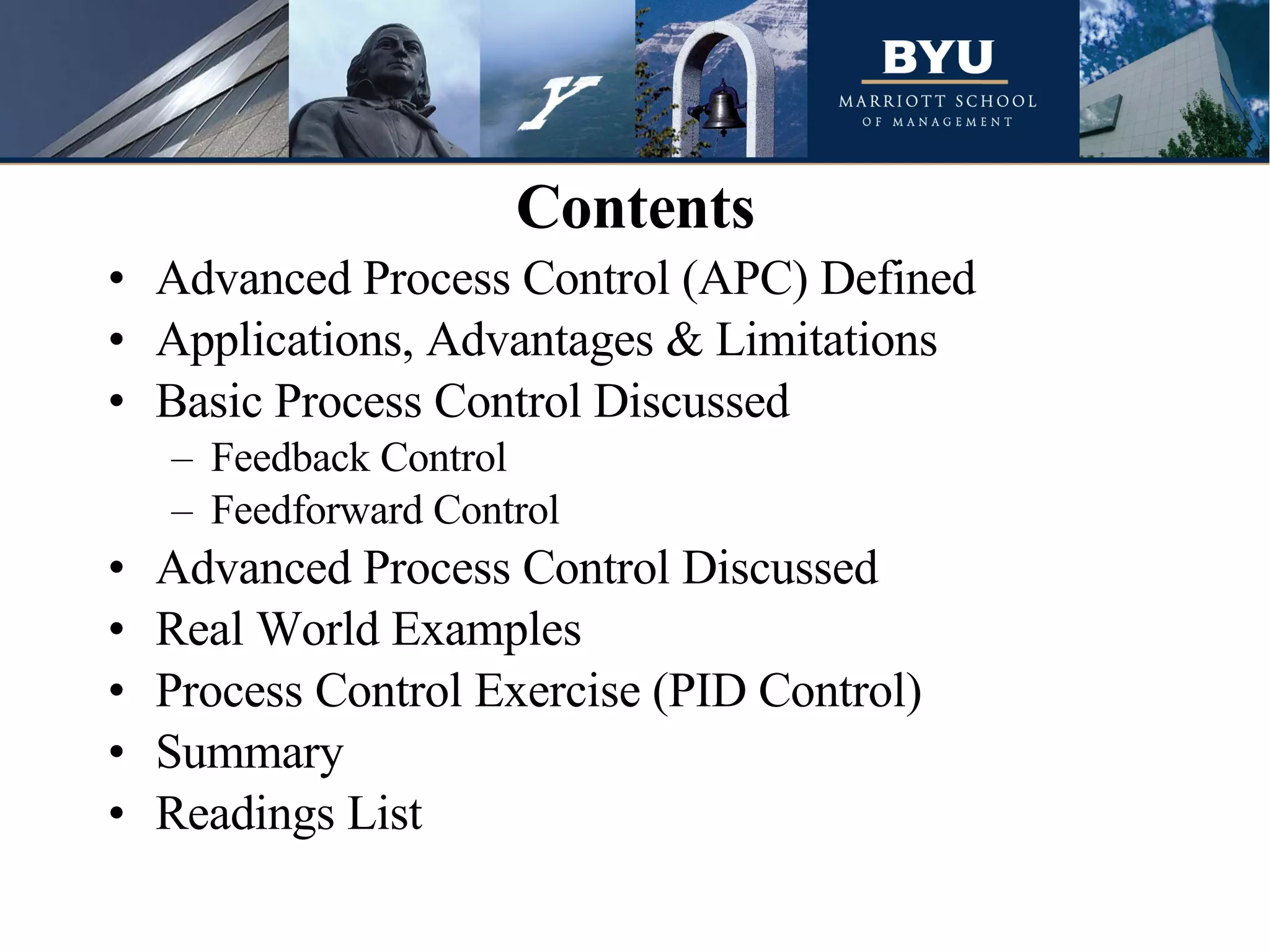Advanced Process Control (APC) Defined Applications, Advantages & Limitations Basic Process Control Discussed Feedback Control Feedforward Control Advanced Process Control Discussed Real World Examples Process Control Exercise (PID Control) Summary Readings List Contents 