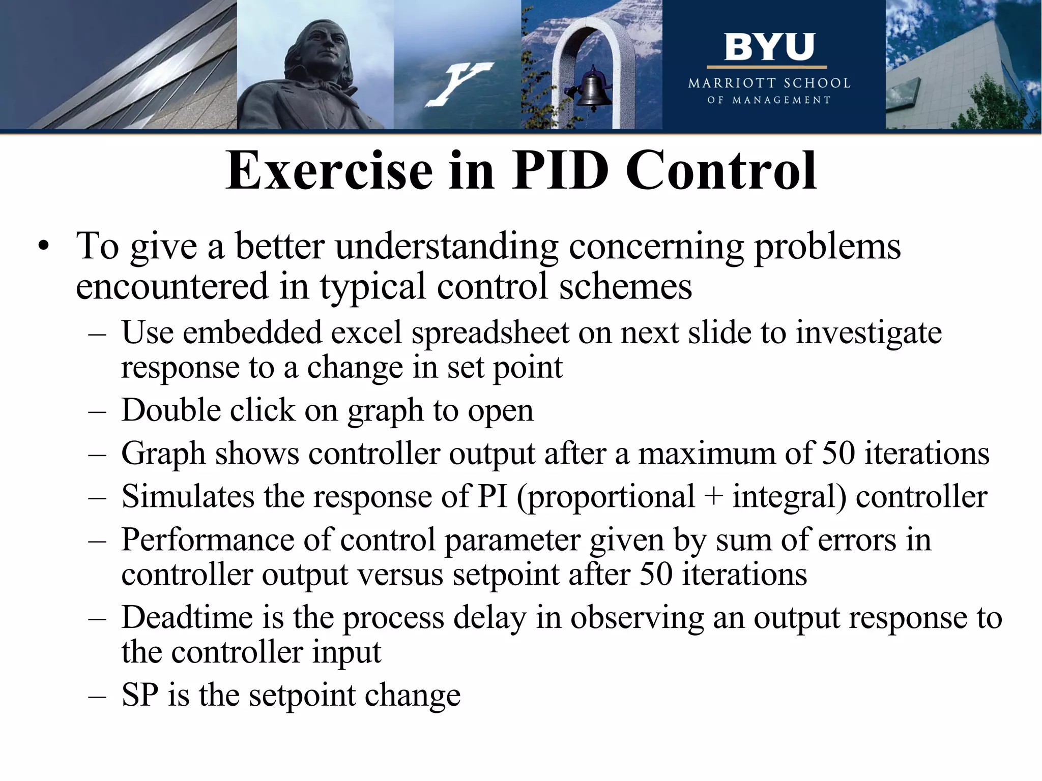 To give a better understanding concerning problems encountered in typical control schemes Use embedded excel spreadsheet on next slide to investigate response to a change in set point Double click on graph to open Graph shows controller output after a maximum of 50 iterations Simulates the response of PI (proportional + integral) controller Performance of control parameter given by sum of errors in controller output versus setpoint after 50 iterations Deadtime is the process delay in observing an output response to the controller input SP is the setpoint change  Exercise in PID Control 