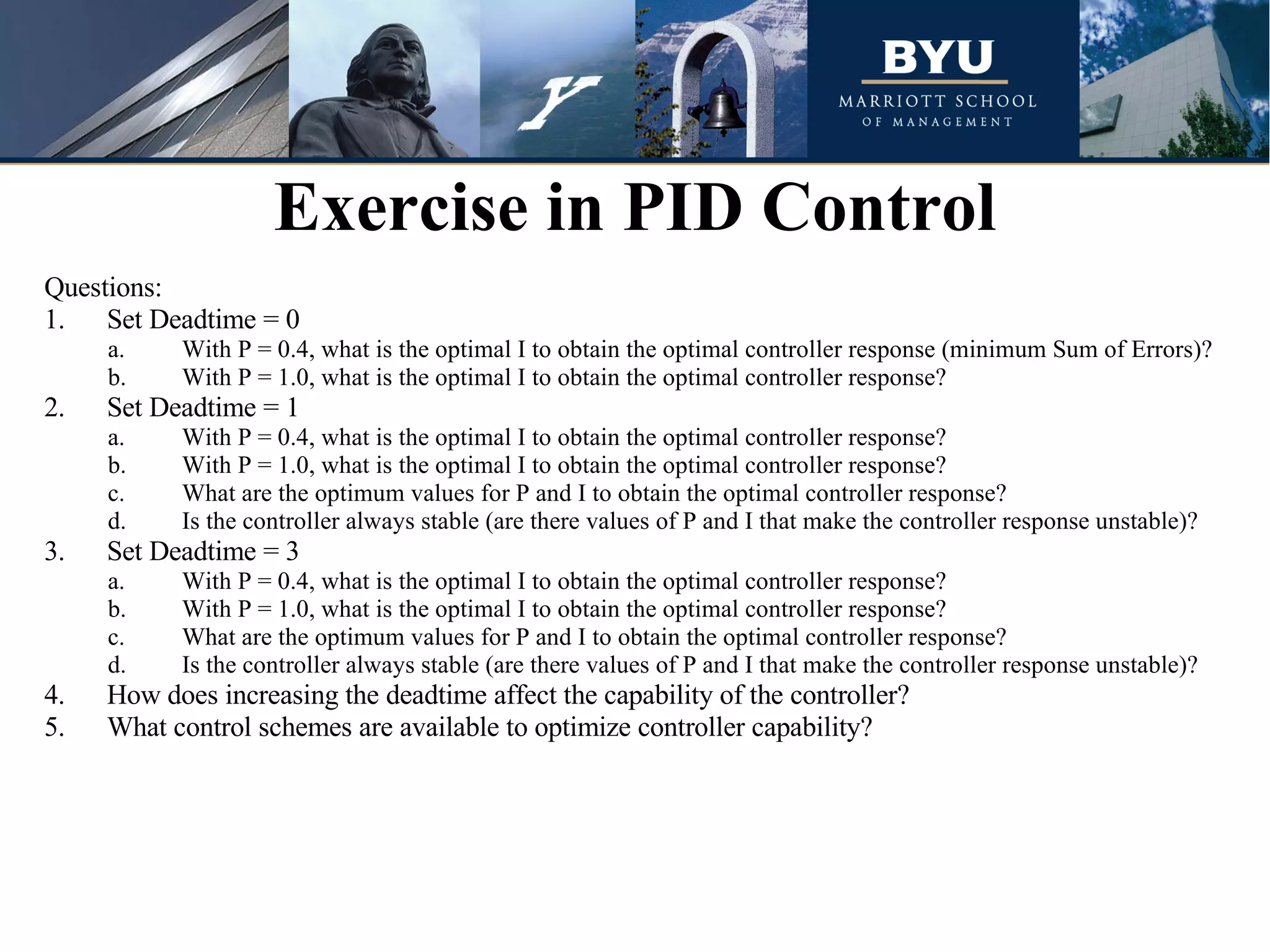 Questions: 1.  Set Deadtime = 0 With P = 0.4, what is the optimal I to obtain the optimal controller response (minimum Sum of Errors)? With P = 1.0, what is the optimal I to obtain the optimal controller response? 2.  Set Deadtime = 1 With P = 0.4, what is the optimal I to obtain the optimal controller response?  With P = 1.0, what is the optimal I to obtain the optimal controller response?  What are the optimum values for P and I to obtain the optimal controller response?  Is the controller always stable (are there values of P and I that make the controller response unstable)? 3.  Set Deadtime = 3 With P = 0.4, what is the optimal I to obtain the optimal controller response?  With P = 1.0, what is the optimal I to obtain the optimal controller response?  What are the optimum values for P and I to obtain the optimal controller response?  Is the controller always stable (are there values of P and I that make the controller response unstable)? 4.  How does increasing the deadtime affect the capability of the controller? 5.  What control schemes are available to optimize controller capability? Exercise in PID Control 