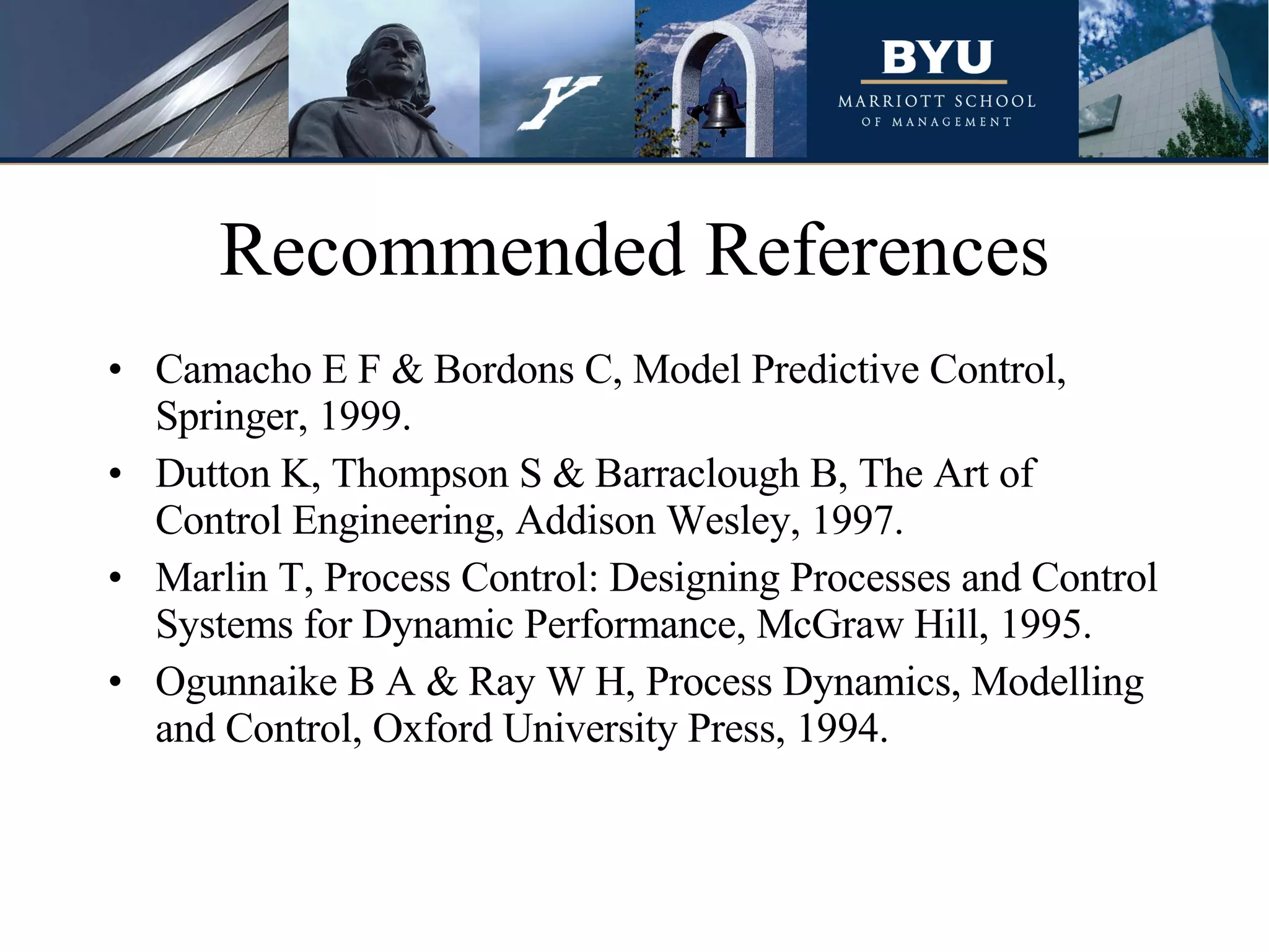 Recommended References Camacho E F & Bordons C, Model Predictive Control, Springer, 1999.  Dutton K, Thompson S & Barraclough B, The Art of Control Engineering, Addison Wesley, 1997.  Marlin T, Process Control: Designing Processes and Control Systems for Dynamic Performance, McGraw Hill, 1995.  Ogunnaike B A & Ray W H, Process Dynamics, Modelling and Control, Oxford University Press, 1994.  